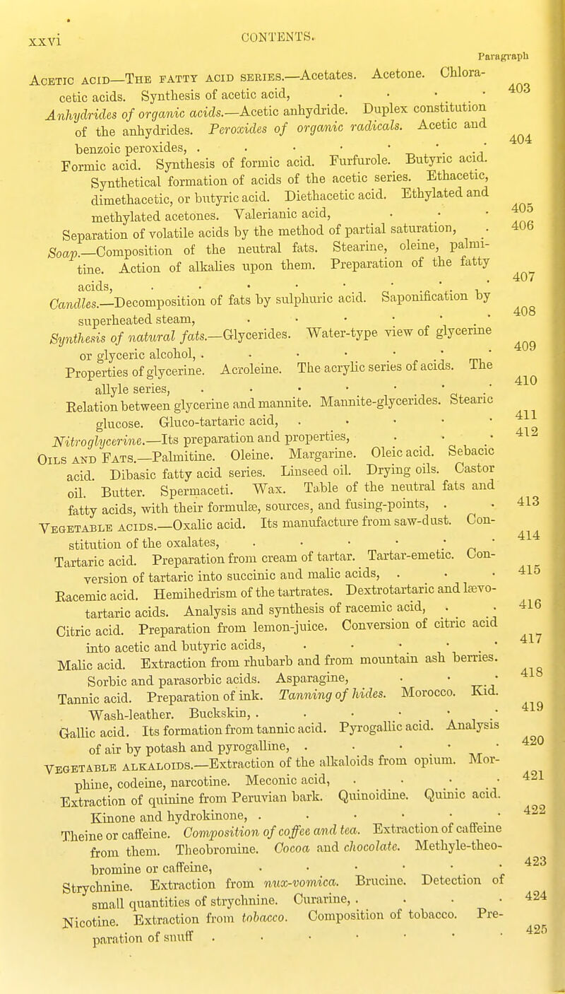 404 xxvi CONTENTS.. Paragi-apli Acetic acid—The fatty acid series.—Acetates. Acetone. Chlora- cetic acids. Synthesis of acetic acid, . • ■ • Anhydrides of organic acids.—Acetic anhydride. Duplex constitution of the anhydrides. Peroxides of organic radicals. Acetic and benzoic peroxides, . . . • • ' ■ -a Formic acid. Synthesis of formic acid. Furfurole. Butyric acid. Synthetical formation of acids of the acetic series. Ethacetic, dimethacetic, or butyric acid. Diethacetic acid. Ethylatedand methylated acetones. Valerianic acid, . • ' .rl Separation of volatile acids by the method of partial saturation, . 406 Soa».—Composition of the neutral fats. Stearine, oleme, palmi- tine. Action of alkalies upon them. Preparation of the fatty Oandfes.—Decomposition of fats by sulphuric acid. Saponification by superheated steam, . • • • * . ' Synthesis of natural /afe.-Glycerides. Water-type view of glycerine or glyceric alcohol, . . • • ' j, -j wu' Properties of glycerine. Acroleine. The acryUc series of acids, ihe allyle series, . • • • • ' c> ■' Eelation between glycerine and mannite. Mannite-glycerides. Stearic glucose. Gluco-tartaric acid, . . • • • Nitroglycerine.—Its preparation and properties. Oils AND Fats.—Palmitine. Oleine. Margarine. Oleic acid. Sebacic acid. Dibasic fatty acid series. Linseed oil. Drying oils. Castor oil. Butter. Spermaceti. Wax. Table of the neutral fats and fatty acids, with their formula, sources, and fusing-points, . Vegetable acids.—Oxalic acid. Its manufacture from saw-dust. Con- stitution of the oxalates, . • • • „ * Tartaric acid. Preparation from cream of tartar. Tartar-emetic. Con- version of tartaric into succinic and malic acids, . Eacemicacid. Hemihedrism of the tartrates. Dextrotartaric and Iffivo- tartaric acids. Analysis and synthesis of racemic acid, . . 416 Citric acid. Preparation from lemon-juice. Conversion of citric acid into acetic and butyric acids, . • • • _ • MaUc acid. Extraction from rhubarb and from mountain ash berries. Sorbic and parasorbic acids. Asparagine, Tannic acid. Preparation of ink. Tanning of hides. Morocco. Kid. Wash-leather. Buckskin,. . . • \ , •' Gallic acid. Its formation from tannic acid. Pyrogallic acid. Analysis of air by potash and pyrogalline, . . • '  vegetable alkaloids.—Extraction of the alkaloids from opium. Mor- phine, codeme, narcotine. Meconic acid, . • • .421 Extraction of quinine from Peruvian bark. Quinoidine. Quinic acid. Kinone and hydrokinone, Theine or caffeine. Composition of coffee and tea. Extraction of caffeine from them. Theobromine. Cocoa and chocolate. Methyle-theo- bromine or caffeine, Strychnine. Extraction from mix-vomica. Brucine. Detection of small quantities of strychnine. Curarine, . . . .424 Nicotine. Extraction from tobacco. Composition of tobacco. Pre paration of snuff 407 408 409 410 411 412 413 414 415 417 418 419 420 422 423 425