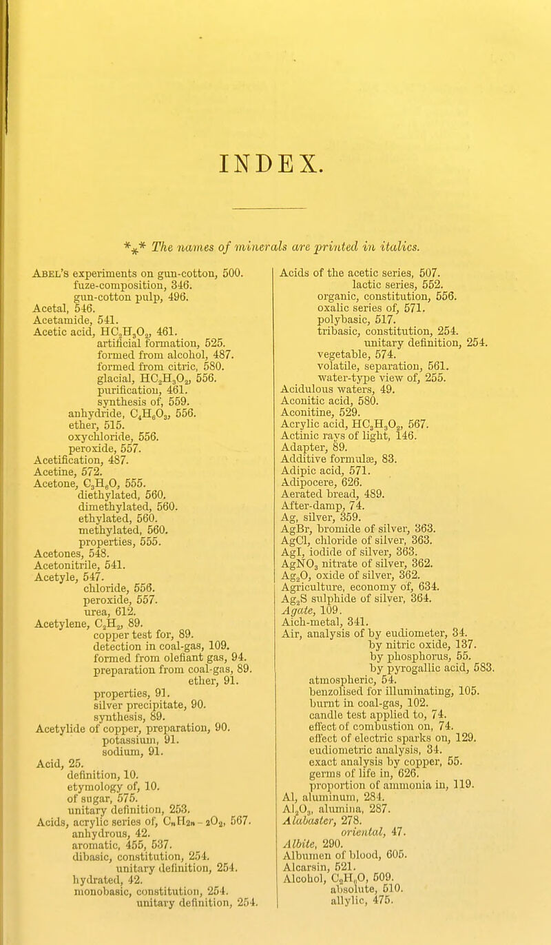 INDEX. The names of minerals are 'prvided in italics. Abel's experiments on gun-cotton, 500. fuze-composition, 346. gun-cotton pulp, 496. Acetal, 546. Acetamide, 541. Acetic acid, HCoHgOj, 461. artificial foi-mation, 525. formed from alcohol, 487. formed from citric, 580. glacial, HC2H3OJ, 556. pujificatiou, 461. synthesis of, 559. anliydi'ide, C^HgOj, 556. ether, 515. oxychloride, 556. peroxide, 557. Acetification, 487. Acettne, 672. Acetone, C3H.5O, 555. diethylated, 560. dimethylated, 560. ethylated, 560. methylated, 560. properties, 555. Acetones, 548. Acetonitrile, 541. Acetyle, 547. chloride, 556. peroxide, 557. urea, 612. Acetylene, C^Hj, 89. copper test for, 89. detection in coal-gas, 109, formed from olefiant gas, 94. preparation from coal-gas, 89. ether, 91. properties, 91. silver precipitate, 90. synthesis, 89. Acetylide of copper, preparation, 90. potassiimi, 91. sodium, 91. Acid, 25. definition, 10. etymology of, 10. of sugar, 575. unitary definition, 253. Acids, acrylic series of, C„I-l2» - 2O2, 567. anhydrous, 42. aromatic, 455, 537. dibasic, constitution, 254. unitary definition, 254. hydrated, 42. monobasic, constitution, 254. unitary definition, 254. Acids of the acetic series, 507. lactic series, 552. organic, constitution, 556. oxalic series of, 571. polybasic, 517. tribasic, constitution, 254. unitary definition, 254. vegetable, 574. volatile, seiiaration, 561. water-type view of, 255. Acidulous waters, 49. Acouitic acid, 580. Aconitine, 529. Acrylic acid, HC3H3O2, 567. Actinic rays of light, 146. Adapter, 89. Additive formulaj, 83. Adipic acid, 571. Adipocere, 626. Aerated bread, 489. After-damp, 74. Ag, sUver, 359. AgBr, bromide of silver, 363. AgCl, cliloride of silver, 363. Agl, iodide of silver, 363. AgNOa nitrate of silver, 362. AgjO, oxide of silver, 362. Agriculture, economy of, 634. AgjS siilphide of silver, 364. Agate, 109. Aich-metal, 341. Air, analysis of by eudiometer, 34. by nitric oxide, 137. by phosphoms, 55. by jsyrogallic acid, 583. atmospheric, 54. beuzolised for illuminating, 105. burnt in coal-gas, 102. candle test applied to, 74. effect of combustion on, 74. effect of electric sparks on, 129. eudiometric analysis, 34. exact analysis by copper, 55. germs of life in, 626. proportion of ammonia in, 119. Al, aluminum, 284. Al.Oj, alumina, 287. Alabaster, 278. oriental, 47. Albite, 290. Albumen of blood, 605. Alcarsin, 521. Alcohol, Ci,H„0, 509. absolute, 610. allylic, 475.