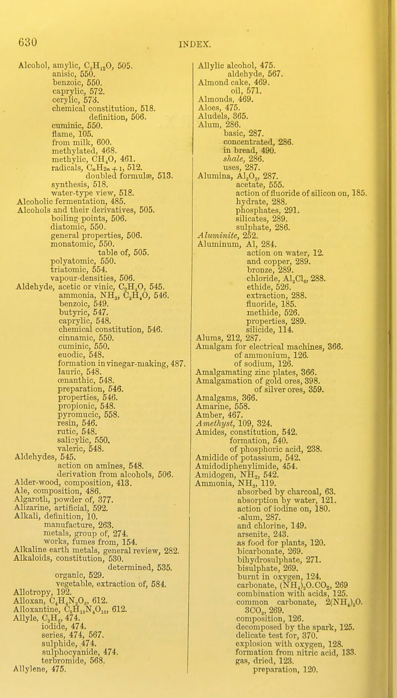 Alcohol, amylic, CjHijO, 505. anisic, 550. benzoic, 550. caprylic, 572. eery lie, 57iJ. chemical constitution, 518. definition, 506. cuminic, 550. flame, 105. from milk, 600. methylated, 468. methylic, CH^O, 461. radicals, C„H2n +1, 512. doubled forniulse, 513. synthesis, 518. ■water-type view, 518. Alcoholic fermentation, 485. Alcohols and their derivatives, 505. boiling points, 506. diatomic, 550. general properties, 506. monatomic, 550. table of, 505. polyatomic, 550. triatomic, 554. vapour-densities, 506. Aldehyde, acetic or vinic, C2H4O, 545. ammonia, NHj, CfiJ), 546. benzoic, 549. butyric, 547. caprylic, 548. chemical constitution, 546. cinnamic, 550. cuminic, 650. euodic, 548. formation in vinegar-making, 487. laurio, 548. cenanthic, 548. preparation, 546. properties, 546. propionic, 548. pyromucic, 558. resin, 546. rutic, 548. saUoyUc, 550. valeric, 548. Aldehydes, 545. action on amines, 548. derivation from alcohols, 506. Alder-wood, composition, 413. Ale, composition, 486. Algaroth, powder of, 377. Alizarine, artificial, 592. Alkali, definition, 10. manufacture, 263. metals, group of, 274. works, fumes from, 154. Alkaline earth metals, general review, 282. Alkaloids, constitution, 530. determined, 535. organic, 529. vegetable, extraction of, 584. Allotropy, 192. Alloxan, C^H^N.Oj, 612. Alloxantine, C,H,„N40,„, 612. Allyle, CjH^, 474. iodide, 474. series, 474, 567. sulphide, 474. sulphocyanide, 474. terbromide, 568. Allylene, 475. Allylio alcohol, 475. aldehyde, 567. Almond cake, 469. oil, 571. Almonds, 469. Aloes, 475. Aludels, 365. Alum, 286. basic, 287. concentrated, 286. in bread, 490. shale, 286. uses, 287. Alumina, Al^Oj, 287. acetate, 555. action of fluoride of silicon on, 185. hydrate, 288. phosphates, 291. silicates, 289. sulphate, 286. Aluminite, 252. Aluminum, Al, 284. action on water, 12. and copper, 289. bronze, 289. chloride, Al^Clj, 288. ethide, 526. exti-action, 288. fluoride, 185. methide, 526. properties, 289. silicide, 114. Alums, 212, 287. Amalgam for electrical machines, 366. of ammonium, 126. of sodium, 126. Amalgamating zinc plates, 366. Amalgamation of gold ores, 398. of silver ores, 359. Amalgams, 366. Amarine, 558. Amber, 467. Amethyst, WQ, 324. Amides, constitution, 542. formation, 540. of phosphoric acid, 238. Amidide of potassium, 542. Amidodiphenylimide, 454. Amidogen, NH.j, 542. Ammonia, NH3, 119. absorbed by charcoal, 63. absorption by water, 121. action of iodine on, 180. -alum, 287. and chlorine, 149. arsenite, 243. as food for plants, 120. bicarbonate, 269. bihydi-osulphate, 271. bisulphate, 269. burnt in oxygen, 124. carbonate, (NHJ^O.COj, 269 combination with acids, 125. common carbonate, 2(NH.)sO. 300;,, 269. composition, 126. decomposed bj' the spark, 125. delicate test for, 370. explosion with oxygen, 128. formation from nitric acid, 133. gas, dried, 123. preparation, 120.