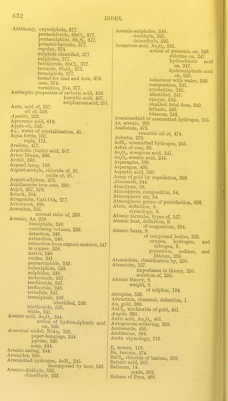 INDEX. Antimony, oxysulphide, 377. pentachloride, SbCl„ 377. pentasulpliide, Sb^S^, 377. potassio-tartrate, 577. regulus, 374 sulphide identified, 377. sulphides, 377. terchloride, SbCI,, 377. teroxide, SboO^, 375. tersulphide, 377. tested for lead and iron, 378. uses, 374 vermilion, 214 377. Antiseptic properties of carbolic acid, 456. kresylic acid, 457. sulphui-ous acid, 201. Ants, acid of, 557. oil of, 558. Apatite, 223. Apoorenic acid, 619. Apple-oil, 545. Aq., water of crystallisation, 41. Aqua fortis, 131. regia, 171. Arabine, 477. Arachidic (butic) acid, 507. Arbor Diauai, 366. Archil, 593. Argand lamp, 103. Argent-acetyle, chloride of, 91. oxide of, 91. Ai-gent-allylene, 475. Ai-gillaceous ii-on ores, 299 Argol, 257, 576. Ai-rack, 504. Ai-ragonite, CaO.C02, 277. Arrowroot, 480. Arsenites, 245. normal ratio of, 253. Arsenic, As, 239. bisulphide, 248. combining volume, 239. detection, 246. extraction, 240. extraction from organic matters, 247 in copper, 338. native, 240. oxides, 241. pentasulphide, 249. subsulphide, 248. sulphides, 248. terbromide, 247. terchloride, 247. terfluoride, 248. teriodide, 247. tersulphide, 248. identified, 249. tnethoxide, 528. white, 241. Ai'senic acid, AsoO,, 244. action of hydros idphuric acid on, 249. Arsenical nickel, NiAsj 328. paper-hangings, 244. pyrites, 240. soap, 244. Ar.senic eating, 244. Arsenides, 240. Arseuietted hydrogen, AsHj, 245. decomposed by heat, 246. Arsenio-diethyle, 525. -dimethyle, 525. Arseuio-sulphides, 240. -triethyle, 525. -trimethyle, 525. Arsenious acid, As^Oj, 241. action of ammonia on, 243. chlorine on, 247. hydrochloric acid on, 247. hydrosulphuric acid on, 248. behaviour with water, 242. composition, 241. crystalline, 242. identified, 241. opaque, 242. smallest fatal dose, 242. tribasic, 243. vitreous, 242. Arseniuretted or arsenietted hydrogen 245 As, arsenic, 239. Asafoetida, 475. essential oil of, 474. Asbestos, 279. AsHj, arsenietted hydrogen, 245. Ashes of coal, 68. ASjOj, arsenious acid, 241. ASjOj, arsenic acid, 244. Asparagine, 580. Asparagus, 495. Aspartic acid, 580. Assay of gold by cupellation, 399. Atacamite, 344. Atmolysis, 19. Atmosphere, composition, 54, Atmospheric air, 54. Atmospheric germs of putrefaction, 626. Atom, definition, 8. etymology, 8. Atomic formulfe, types of, 157. Atomic heat, definition, 9. of magnesium, 284 Atomic heats, 9. of compound bodies, 283. oxygen, hydi-ogen, and nitrogen, 9. potassium, sodium, and lithium, 283. Atomicities, classification by, 250. Atomicity, 157. importance in theory, 250. notation of, 250. Atomic theory, 8. weight, 8. of sulphm-, 194. Atropine, 529. Attraction, chemical, definition, 1. Au, gold, 396. AuClj, terchloride of gold, 401. Augite, 290. Auric acid, AuoOj, 401. Autogenous soldering, 205. Azobenzide, 450. Azolitmine, 594, Azote, etymology, 119. B, BORON, 116. Ba, barium, 274. BaClj, chloride of bai-ium, 276. Balenic acid, 507. Balloons, 14. made, 502. Balsam of Peru, 466.