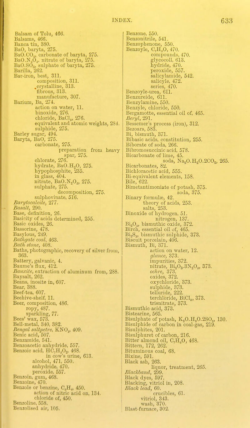 Balsam of Tolu, 466. Balsams, 466. Banca tiu, 380. BaO, baryta, 275. BaO.COo, carbonate of barjrta, 275. BaO.N.jOj. nitrate of baryta, 275. BaO.SO.,, sidphate of baryta, 275. Barilla, 262. Bar-iiou, best, 311. composition, 311. ,crystalline, 313. fibrous, 313. manufacture, 307. Barium, Ba, 274. action on water, 11. binoxide, 276. chloride, BaCl.,, 276. eqiiivalent and atomic weights, 284. sulphide, 275. Barley sugar, 494. Baryta, BaO, 275. carbonate, 275. preparation from heavy spar, 275. chlorate, 276. hydrate, BaO.HoO, 275. hypophosphite, 235. in glass, 404. nitrate, BaO.N„Oj, 275. sidphate, 275. decomposition, 275. sulphovinate, 516. Barytocalcite, 277. - Basalt, 290. Base, definition, 26. Basicity of acids determined, 255. Basic oxides, 26. Bassorine, 478. Basylous, 249. Bathgate coal, 463. Bath stone, 408. Baths, photographic, recoyery of silver from, 363. Battery, galvanic, 4. Baume's flux, 412. Bauxite, extraction of aluminum from, 288. Baysalt, 262. Beans, inosite in, 607. Bear, 388. Beef-tea, 607. Beehive-shelf, 11. Beer, composition, 486. ropy, 487. sparkling, 77. Bees' wax, 573. Bell-metal, 340, 382. Bengal saltpetre, KNOj, 409. Benic acid, 507. Benzamide, 541. Benzoacetic anhydride, 657. Benzoic acid, HC,Hj02. 468. in cow's urine, 613. alcohol, 471, 550. anhydi'ide, 470. peroxide, 557. Benzoin, gum, 468. Benzoine, 470. Benzole or benzine, C|,H„, 450. action of nitric acid on, 134. chloride of, 450. Benzoline, 558. Benzolised air, 105. Benzoue, 550. Bonzonitrile, 541. Beuzophenone, 550. Benzoyle, C,HjO, 470. comj)ouuds, 470. glycocoU, 613. hydride, 470. peroxide, 557. salicylamide, 542. sahcyle, 472. series, 470. Benzoyle-iu-ea, 611. Benzureide, 611. Benzylamine, 550. Benzyle, chloride, 550. Bergamotte, essential oil of, 465. Beryl, 291. Bessemer's process (iron), 312. Bezoars, 583. Bi, bismuth, 371. Bibasic acids, constitution, 255. Biborate of soda, 266. Bibromosuccinic acid, 578. Bicarbonate of lime, 45. soda, Na2O.H2O.2CO2, 265. Bicarbonates, 82. Bichloracetic acid, 555. Bi-equivalent elements, 158. Bile, 622. Bimetantimoniate of potash, 375. soda, 375. Binary foi-muIsB, 42. theory of acids, 253. salts, 253. Binoxide of hydi'ogen, 51. nitrogen, 137. BigOg, bismuthic oxide, 372. Birch, essential oil of, 465. BigSj, bismiithic sulphide, 373. Biscuit porcelaiu, 406. Bismuth, Bi, 371. action on water, 12. glance, 373. impiuities, 372. nitrate, Bi203.3N205, 373. ochre, 373. oxides, 372. oxychloride, 373. sulphide, 373. telluride, 222. terchloride, BiCla, 373. trisnitrate, 373. Bismuthic acid, 373. Bistearine, 565. Bisulphate of potash, K2O.H2O.2SO3, 130. Bisulphide of carbon in coal-gas, 219. Bisulphites, 201. Bisidphuret of carbon, 216. Bitter almond oil, C,H„0, 468. Bittern, 172, 262. Bituminous coal, 68. Bixine, 591. Black ash, 263. liquor, treatment, 265. Blackband, 299. Black dyes, 597. Blacking, vitriol in, 208. Black lead, 60. crucibles, 61. vitriol, 343. wash, 370. Blast-furnace, 302.
