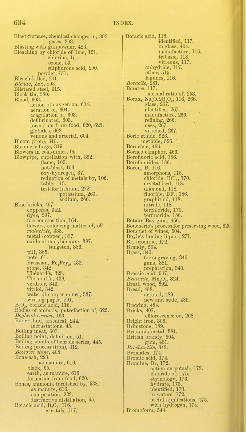 Blast-fumace, chemical changes in, 302. gases, 303. Blasting with gunpowder, 423. Bleaching by chloride of lime, 151. chlorine, 151. ozone, 53. sulphurous acid, 200. powder, 151. Bleach killed, 201. Blende, ZnS, 293. Blistered steel, 315. Block tin, 380. Blood, 603. action of oxygen on, 604. aeration of, 604. coagulation of, 603. defibrinated, 603. formation from food, 620, 623. globules, 603. venous and arterial, 604. Bloom (iron), 310. Bloomery forge, 319. Blowers in coal-mines, 95. Blowpipe, cupellation with, 352. flame, 105. hot-blast, 106. oxy-hydrogen, 37. reduction of metals by, 106. table, 113. test for lithium, 272. potassium, 260. sodium, 266. Blue bricks, 407. copperas, 342. dyes, 597. fire composition, 164. flowers, colouring matter of, 591. malachite, 333. metal (copper), 337. oxide of molybdenum, 387. tungsten, 386. pUl, 365. pots, 61. Prussian, Fe^Fcy,, 432. stone, 342. Thenard's, 328. Tumbull's, 438, verditer, 343. vitriol, 342. water of copper mines, 337. writing paper, 291. B2O3, boracic acid, 116. Bodies of animals, putrefaction of, 625. Boghead cannel, 463. Boiler fluid, arsenical, 244. incrustations, 45. Boiling meat, 607. Boiling point, deflnition, 51. Boiling points of benzole series, 445. Boiling process (iron), 312. Bolsover stone, 408. Bone-ash, 223. as manure, 616. black, 65. earth, as manure, 616 formation from food, 620. Bones, ammonia furnished by, 538. as manure, 616. composition, 223. destructive distillation, 65. Boracic acid, BjO,, 116. crystals, 117. Boracic acid, 116. identified, 117. in glass, 404. manufacture, 116. tribasic, 118. vitreous, 117. anhydride, 117. etlier, 515. lagunes, 116. Boracite, 281. Borates, 117. normal ratio of, 253. Borax, Naj0.2B,03,116, 266. glass, 267. identified, 267. manufacture, 266. refining, 266. iises, 267. vitrefied, 267. Boric ethide, 526. methide, 526. Bomefene, 466. Borneo camphor, 466. Borofluoric acid, 186. Borofluorides, 186. Boron, B, 116. amorphous, 118. cMoride, BCI3, 170. crystallised, 118. diamond, 118. fluoride, BF3, 186. graphitoid, 118. nitride, 118. terchloride, 170. terfluoride, 186. Botany Bay gum, 456. Boucherie's process for preserving wood, 620. Bouquet of wines, 504. Boyle's fuming liquor, 271. Br, bromine, 172. Brandy, 504. Brass, 340. for engraving, 340. guns, 381. preparation, 340. Brassic acid, 567. Braunite, M.ufi,, 324. Brazil wood, 592. Bread, 488. aerated, 489. new and stale, 489. Brewing, 484. Bricks, 407. efilorescence on, 268. Bright iron, 306. Brimstone, 189. Britannia metal, 381. British brandy, 504. gum, 481. Brochantite, 343. Bromates, 174. Bromic acid, 174. Bromine, Br, 172. action on potash, 173. chloride of, 175. etymology, 173. hydrate, 173. identified, 173. in waters, 172. useful applications, 173. with hydrogen, 174. Broraoforni, 544.