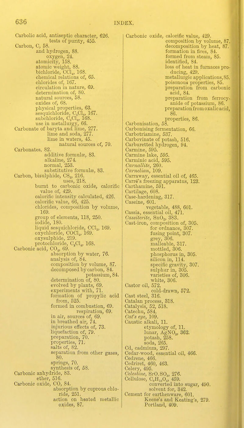 Carbolic acid, antiseptic character, 626. tests of purity, 455. Carbon, C, 58. and hydrogen, 88. oxygen, 24. atomicity, 158. atoruic weiglit, 88. bicliloride, CCl^, 168. chemical relations of, 65. chlorides of, 167. circulation in nature, 69. determination of, 80. natural sources, 58. oxides of, 68. physical properties, 63. sesquiohloride, Cfi\, 167. subchloride, C'jCla, 168. use in metaUm'gy, 66. Carbonate of baryta and lime, 277. lime and soda, 277. lime in waters, 45. natural sources of, 70. Carbonates, 82. additive formulae, 83. alkaline, 274. normal, 253. substitutive formulae, 83. Carbon, bisulphide, CSj, 216. uses, 218. burnt to carbonic oxide, calorific value of, 429. calorific intensity calculated, 426. calorific value, 66, 425. chlorides, composition by volume, 169. group of elements, 118, 250. iodide, 180. liquid sesquichloride, CCI3, 169. oxycliloride, COClj, 169. oxysulphide, 219. protochloride, Cfil^ 168. Carbonic acid, CO^, 69. absorption by water, 76. analysis of, 84. composition by volume, 87. decomposed by carbon, 84. potassium, 84. determination of, 80. evolved by plants, 69. experiments with, 71. formation of propylic acid from, 525. fonned in combustion, 69. respiration, 69. in air, sources of, 69. in breathed air, 74. injurious effects of, 73. liquefaction of, 79. jjreparation, 70. properties, 71. salts of, 82. separation fi'om other eases, 80. springs, 70. synthesis of, 58. Carbonic anhydride, 83. ether, 516. Carbonic oxide, CO, 84. absorption by cuprous chlo- ride, 251. action on heated metallic oxides, 87. Carbonic oxide, calorific value, 429. composition by volume, 87. decomposition by heat, 87. formation in fires, 84. formed from steam, 85. identified, 84. loss of heat in fui-naces pro- ducing, 429. metallurgic applications, 85. poisonous propei-tics, 85. preparation from carbonic acid, 84. preparation from ferrocy- anide of potassium, 86. preparation from oxalic acid, 86. properties, 86. Carbonisation, 58. Carbonising fermentation, 66. Carbotriamine, 537. Carbovinate of potash, 516. Carburetted hydrogen, 94. Carmine, 595. Carmine lake, 595. Carminic acid, 595. Caiiiallite, 260. Carnelian, 109. Cari'away, essential oil of, 465. Carre's freezing apparatus, 123. Carthamine, 591. Cartilage, 608. Case-hardening, 317. Caseine, 601. vegetable, 488, 601. Cassia, essential oil, 471. Cassiterite, SnO.2, 383. Cast-iron, composition of, 305. for ordnance, 307. fusing point, 307. grey, 306. malleable, 317. mottled, 306. phosphorus in, 305. silicon in, 114. specific gravity, 307. sulphiu- in, 305. varieties of, 306. white, 306. Castor oil, 572. cold-drawn, 572. Cast steel, 316. Catalan process, 318. Catalysis, 52, 518. Catechu, 584. Cat's eye, 109. Caustic alkali, 11. etymology of, 11. lunar, AgNOj, 362. potash, 258. soda, 265. Cd, cadmium, 297. Cedar-wood, essential oil, 466. Cedrene, 466. Cedriret, 460, 463. Celery, 495. Celestine, S)-0.S03, 276. CeUuloso, CeHi„0„ 459. converted into sugar, 490. solvent for, 342. Cement for earthenware, 601. Keene's and Keating's, 279. Portland, 409.
