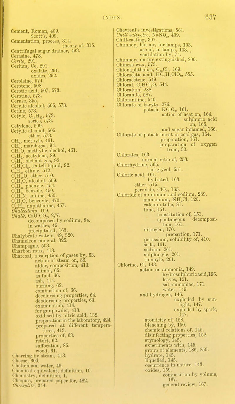Cemeut, Roman, 409. Scott's, 409. Cementation, process, 314. theory of, 315. Centrifugal sugar drainer, 493. Cerasine, 478. Cerite, 291. Cerium, Ce, 291. oxalate, 291. oxides, 292. Ceroleine, 574. Cerotene, 508. Cerotic acid, 507, 573. Cerotine, 573. Ceruse, 355. Cerylic alcohol, 505, 573. Cetine, 573. Cetyle, C.^H^,, 573. series, 573. Cetylene, 509. Cetylic alcohol, 605. ether, 573. CHj, methyle, 461. CH^, marsh-gas, 94. CH^O, methylic alcohol, 461. CoH„ acetylene, 89. C^H^, olefiant gas, 92. C.;H,C1,, Dutch liquid, 92. C;H„ ethyle, 512. CjH„0, ether, 510. CjHjO, alcohol, 509. CjHj, phenyle, 454. CjHj, benzole, 450. CjH.N, aniline, 450. C-HjO, benzoyle, 470. CloHg, naphthaline, 457. Chalcedony, 109. Chalk, CaO.COa, 277. decomposed by sodium, 84. in ■waters, 45. precipitated, 163. Chalybeate waters, 49, 320. Chameleon mineral, 325. Champagne, 503. Charbon roux, 413. Charcoal, absorption of gases by, 63. action of steam on, 86. alder, composition, 413. animal, 65. as fuel, 66. ash, 414. burning, 62. combustion of, 66. decolorising properties, 64. deodorising properties, 63. examination, 414. for gunpowder, 413. oxidised by nitric acid, 132. preparation in the laboratory, 424. prepared at different tempera- tures, 413. properties of, 63. retort, 62. suffocation, 85. wood, 61. Charring by steam, 413. Cheese, 600. Cheltenham water, 49. Chemical equivalent, definition, 10. Chemi.sti-y, definition, 1. Cheques, i^repared paper for, 482. Chessylile, 314. Chevreul's investigations, 561. Chili saltpetre, NaNOj, 409. Chill-casting, 307. Chimney, hot air, for lamps, 103. use of, in lamps, 103. ventilation Ijy, 74. Chimneys on tire extinguished, 200. Chinese wax, 573. Chlonaphthalise, CioClg, 169. Chloracetic acid, HC2H0CIO.2, 555. Chloracetene, 549. Chloral, CHCljO, 544. Chloralum'; 288. Chlorauile, 587. Chloraniline, 540. Chlorate of baryta, 276. potash, KCIO3, 161. action of heat on, 164. sulphuric acid on, 165. and sugar inflamed, 166. Chlorate of potash bm-nt in coal-gas, 164. preparation, 161. preparation of oxygen from, 30. Chlorates, 163. normal ratio of, 253. Chlorhydrine, 565. of glycol, 551. Chloric acid, 161. hydrated, 163. ether, 515. peroxide, ClOj, 165. Chloride of aluminum and sodium, 289. ammonium, NH,C1, 120. calcium tube, 81. lime, 151. constitiition of, 151. spontaneous decomposi- tion, 161. nitrogen, 170. prepartion, 171. potassiiim, solubility of, 410. soda, 161. sodium, 261. sulphiiryle, 201. thionyle, 201. Chlorine, CI, 143. action on ammonia, 149. hydrosulphuricacid,196. leaves, 151. sal-ammoniac, 171. water, 149. and hydrogen, 146. exploded by sun- light, 147. exploded by spark, 147. atomicity of, 158. bleaching by, 150. chemical relations of, 145. disini'cctLng properties, 152. etymology, 145. experiments with, 145. group of elemeuts, 186, 250. hydrate, 145. liquefied, 145. occun-ence in nature, 143. oxides, 159. conipoaition by volume, 167. general review, 167.