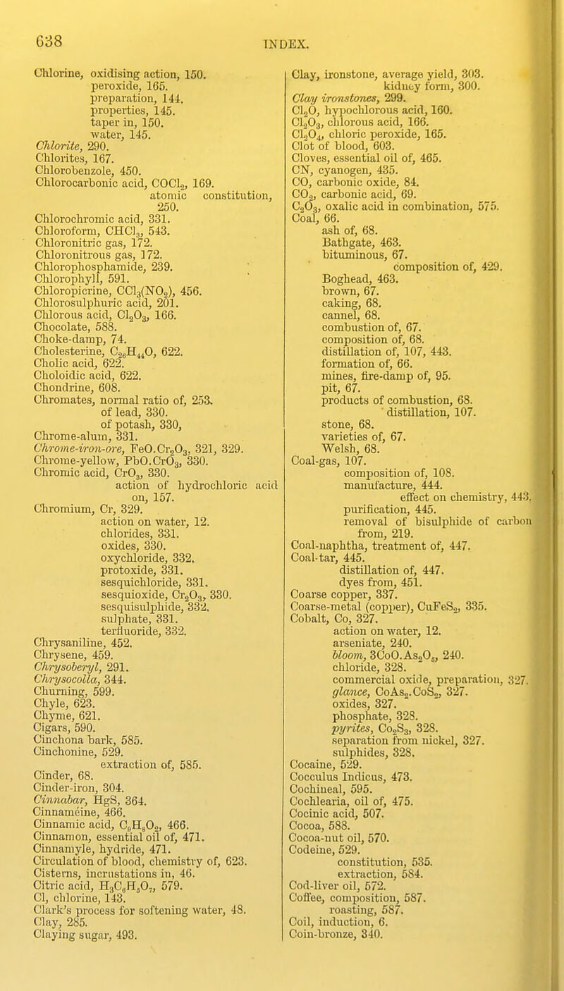 Chlorine, oxidising action, 150. peroxide, 165. preparation, 141. properties, 145. taper in, 150. water, 145. Chlorite, 290. Clilorites, 167. Chlorobenzole, 450. CMorocarbonic acid, COCLj, 169. atomic constitution, 250. Chlorochromic acid, 331. Chloroform, CHCl,, 543. Chloronitric gas, 172. Chloronitrous gas, 172. Chlorophosphamide, 239. Cliloropliyll, 591. Chloropicrine, CCl3(N02), 456. Chlorosulphuric acid, 201. Clilorous acid, CI2O3, 166. Chocolate, 588. Choke-damp, 74. Cholesterine, CsH^O, 622. Cholic acid, 622. Choloidic acid, 622. Chondrine, 608. Clrromates, normal ratio of, 253. of lead, 330. of potash, 330, Chrome-alum, 331. Chrome-iron-ore, FeCCraOj, 321, 329. Chrome-yeUow, PbCCrOg, 330. Chromic acid, CrO,, 330. action of hydrochloric acid on, 157. Chromium, Cr, 329. action on water, 12. chlorides, 331. oxides, 330. oxychloride, 332. protoxide, 331. sesquichloride, 331. sesquioxide, Cr^Og, 330. sesquisulphide, 332. sulphate, 331. tertluoride, 332. Chrysaniline, 452. Chi-ysene, 459. Chrysoberyl, 291. ChrysocoUa, 344. Churning, 599. Chyle, 623. ChjTue, 621. Cigars, 590. Cinchona baric, 585. Cinchonine, 529. e.xtraction of, 585. Cinder, 68. Cinder-iron, 304. Cinnabar, HgS, 364. Cinnameine, 466. Cinnamic acid, CsHsOo, 466. Cinnamon, essential oil of, 471. Cinnamyle, hydride, 471. Circulation of blood, chemistry of, 623. Cisterns, incrustations in, 46. Citric acid, HaCoHjO-, 579. CI, chlorine, 143. Clarlv's process for softening water, 48. Clay, 285. Claying sugar, 493. Clay, ironstone, average yield, 303. kidney form, 300. Clay ironstones, 299. CljO, hypochlorous acid, 160. C1.20;j, clilorous acid, 166. CI0O4, chloric peroxide, 165. Clot of blood, 603. Cloves, essential oil of, 465. CN, cyanogen, 435. CO, carbonic oxide, 84. CO2, carbonic acid, 69. CjOj, oxalic acid in combination, 575. Coai, 66. ash of, 68. Bathgate, 463. bituminous, 67. composition of, 429. Boghead, 463. brown, 67. caking, 68. cannel, 68. combustion of, 67. composition of, 68. distiUation of, 107, 443. formation of, 66. mines, lire-damp of, 95. pit, 67. products of combustion, 68. ' distillation, 107. stone, 68. varieties of, 67. Welsh, 68. Coal-gas, 107. composition of, 108. manufactiire, 444. effect on chemistry, 4-1: purification, 445. removal of bisulphide of carbo fi-om, 219. Coal-naphtha, treatment of, 447. Coal-tar, 445. distUlation of, 447. dyes from, 451. Coarse copper, 337. Coarse-metal (copper), CuTeSj, 335. Cobalt, Co, 327. action on water, 12. arseniate, 240. bloom, 3C0O.AS2O5, 240. chloride, 328. commercial oxide, preparation, 327 glance, C0AS2.C0S2, 327. oxides, 327. phosphate, 328. pyrites, C02S3, 328. separation from nickel, 327. sulphides, 328. Cocaine, 529. Cocculus Indicus, 473. Cochineal, 595. Cochlearia, oil of, 475. Cocinic acid, 507. Cocoa, 583. Cocoa-nut oil, 570. Codeine, 529. constitution, 535. extraction, 584. Cod-liver oil, 572. Coffee, composition, 587. roasting, 587. Coil, induction, 6. Coin-bronze, 340.