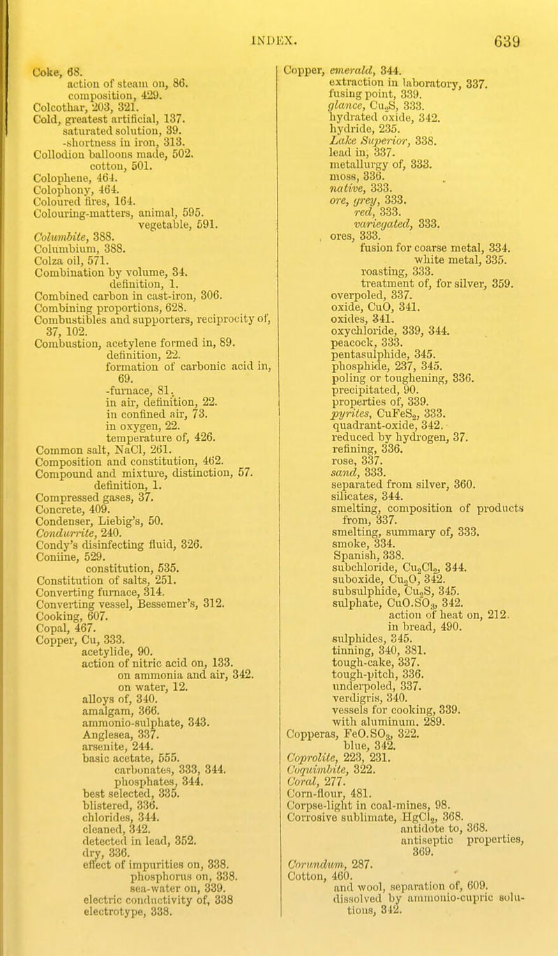 Coke, 68. action of steam ou, 86. composition, 429. Colcotliar, 203, 321. Cold, gi'eatest artificial, 137. saturated solution, 39. -sliortness in iron, 313. Collodion balloons made, 502. cotton, 501. Colopliene, 464. Colophony, 464. Coloured fires, 164. Colouring-matters, animal, 595. vegetable, 591. CohmUte, 388. Columbium, 388. Colza oil, 571. Combination by volume, 34. definition, 1. Combined carbon in cast-iron, 306. Combining proportions, 628. Combustibles and supporters, reciprocity of, 37, 102. Combustion, acetylene formed in, 89. definition, 22. formation of carbonic acid h\, 69. -fm-nace, 81. in air, definition, 22. in confined air, 73. in oxygen, 22. teraperatiu'e of, 426. Common salt, NaCl, 261. Composition and constitution, 462. Compound and mixture, distinction, 57. definition, 1. Compressed gases, 37. Concrete, 409. Condenser, Liebig's, 50. Condumie, 240. Condy's disinfecting fluid, 326. Coniine, 529. constitution, 535. Constitution of salts, 251, Converting furnace, 314. Converting vessel, Bessemer's, 312. Cooking, 607. Copal, 467. Copper, Cu, 333. acetylide, 90. action of nitric acid on, 133. on ammonia and air, 342. on water, 12. alloys of, 340. amalgam, 366. ammonio-sulphate, 343. Anglesea, 337. arsenite, 244. basic acetate, 555. carbonates, 333, 344. phosphates, 344. best selected, 335. blistered, 336. chlorides, 344. cleaned, 342. detected in lead, 352. dry, 336. effect of impurities on, 338. phosphorus on, 338. sea-water on, 339. electric conductivity of, 338 electrotype, 338. Copper, emerald, 344. extraction in laboratory, 337. fusing point, 339. glance, Cu^S, 333. hydrated oxide, 342. hydride, 235. Lake Superior, 338. lead in, 337. metallurgy of, 333. moss, 336. native, 333. ore, ijrey, 333. red, 333. variegated, 333. , ores, 333. fusion for coarse metal, 334. white metal, 335. roasting, 333. treatment of, for silver, 359. overpoled, 337. oxide, CuO, 341. oxides, 341. oxychloride, 339, 344. peacock, 333. pentasulphide, 345. phosphide, 237, 345. poling or toughening, 336. precipitated, 90. properties of, 339. pyrites, CuPeS.^, 333. quadrant-oxide, 342. reduced by hydi-ogen, 37. refining, 336. rose, 337. sand, 333. separated from silver, 360. silicates, 344. smelting, composition of products from, 337. smelting, summary of, 333. smoke, 334. Spanish, 338. subohloride, CujClo, 344. suboxide, CujO, 342. subsiilphide, Cu,S, 345. sulphate, CuO.SOa, 342. action of heat on, 212. in bread, 490. sulphides, 345. tinning, 340, 381. tough-cake, 337. tough-pitch, 336. underpoled, 337. verdigris, 340. vessels for cooking, 339. with aluminum. 289. Copperas, FeO.SOg, 322. blue, 342. Coprolite, 223, 231. (Joquimbite, 322. Coral, 277. Corn-flour, 481. Corpse-light in coal-mines, 98. Corrosive sublimate, HgClj, 368. antidote to, 368. antiseptic properties, 369. Corundum, 287. Cotton, 460. and wool, separation of, 609. dissolved by aiiiuionio-cupric solu- tions, 342.