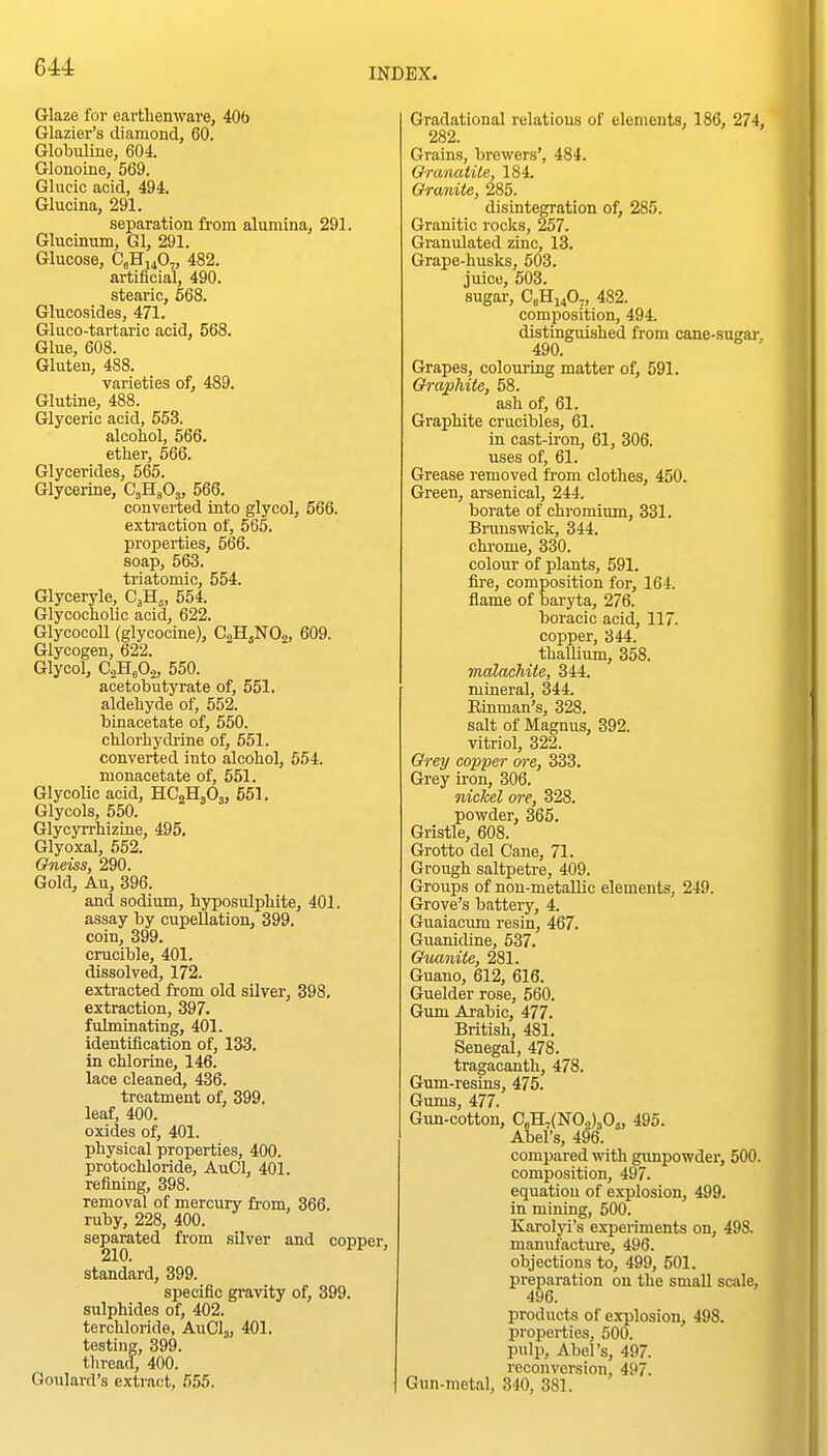 Glaze for earthenware, 406 Glazier's diamond, 60. GlobiUiue, 604. Glonoine, 569. Glucic acid, 494. Glucina, 291. separation from alumina, 291. Glucinum, Gl, 291. Glucose, GgHuO.,, 482. artificial, 490. stearic, 568. Glucosides, 471. Gluco-tartaric acid, 568. Glue, 608. Gluten, 488. varieties of, 489. Glutine, 488. Glyceric acid, 553. alcohol, 566. ether, 666. Glycerides, 565. Glycerine, CjHgOj, 566. converted into glycol, 566. extraction of, 565. properties, 566. soap, 563. triatomic, 554. Glyceryle, C3H,, 554. GlycochoUc acid, 622. Glycocoll (glycocine), CsHjNOj, 609. Glycogen, 622. Glycol, CjHeOa, 550. acetobutyrate of, 551. aldehyde of, 552. binacetate of, 550. chlorhydrine of, 551. converted into alcohol, 554. monacetate of, 551. Glycolic acid, HC2H3O3, 551. Glycols, 550. Glycyrrhizine, 495. Glyoxal, 552. Gneiss, 290. Gold, Au, 396. and sodium, hyposulphite, 401. assay by cupellation, 399. coin, 399. crucible, 401. dissolved, 172. extracted from old silver, 398. extraction, 397. fulminating, 401. identification of, 133. in chlorine, 146. lace cleaned, 436. treatment of, 399. leaf, 400. oxides of, 401. physical properties, 400. protochloride, AuCl, 401. refining, 398. removal of mercury from, 366. ruby, 228, 400. separated from silver and copper, 210. ' standard, 399. specific gravity of, 399. sulphides of, 402. terchloride, AuClj, 401, testing, 399. thread, 400. Goulard's extract, 555. Gradational relations of elements, 186, 274, 282. Grains, brewers', 484. Oranatite, 184. Granite, 285. disintegration of, 285. Granitic rocks, 257. Granulated zinc, 13. Grape-husks, 503. juice, 503. sugar, CeHi40,, 482. composition, 494. distinguished from cane-sugar. 490. ' Grapes, colouring matter of, 591. Graphite, 58. ash of, 61. Graphite crucibles, 61. in cast-iron, 61, 306. uses of, 61. Grease removed from clothes, 450. Green, arsenical, 244. borate of chromium, 331. Brunswick, 344. chrome, 330. colour of plants, 591. fire, composition for, 164. ilame of baryta, 276. boracic acid, 117. copper, 344. thallium, 358. malachite, 344. mineral, 344. Rinman's, 328. salt of Magnus, 392. vitriol, 322. Grey copper ore, 333. Grey iron, 306. nickel ore, 328. powder, 365. Gristle, 608. Grotto del Cane, 71. Grough saltpetre, 409. Groups of non-metallic elements, 249. Grove's battery, 4. Guaiacum resin, 467. Guanidine, 537. Guanite, 281. Guano, 612, 616. Guelder rose, 560. Gum Arabic, 477. British, 481. Senegal, 478. tragacanth, 478. Gum-resins, 475. Gums, 477. Gun-cotton, CeH,(N0.,)30j, 495. Abel's, 496. compared with gunpowder, 500. composition, 497. equation of explosion, 499. in mining, 500. Karolyi's experiments on, 498. manufactui-e, 496. objections to, 499, 501. preparation on the small scale, 496. products of explosion, 498. properties, 500. pulp, Abel's, 497. reconversion, 497. Gun-metal, 340, 381.
