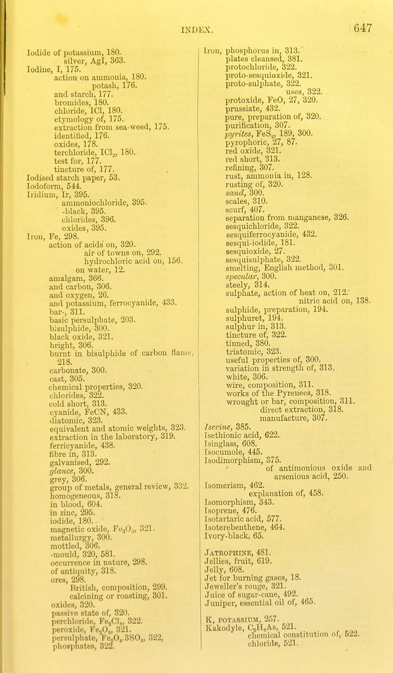 Iodide of potassium, ISO. silver, Agl, 363. lodiue, I, 175. action on anunouia, 180. potash, 176. and starch, 177. bromides, 180. chloride, ICl, 180. etymology of, 175. extraction from sea-weed, 175. identified, 176. oxides, 178. terchloride, ICI3, 180. test for, 177. tincture of, 177. Iodised starch paper, 53. Iodoform, 544. Iridium, Ir, 395. aramoniochloride, 395. -black, 395. clilorides, 396. oxides, 395. Irou, Fe, 298. action of acids on, 320. air of towns on, 292. hydrochloric acid on, 156. on water, 12. amalgam, 366. and carbon, 306. and oxygen, 26. and potassium, ferrocyauide, 433. bar-, 311. basic persulphate, 203. bisulphide, 300. black oxide, 321. bright, 306. burnt in bisulphide of carbon flaiui.'. 218. carbonate, 300. cast, 305. chemical properties, 320. cldorides, 322. cold short, 313. cyanide, FeCN, 433. diatomic, 323. equivalent and atomic weights, 323. extraction in the laboratory, 319. ferricyanide, 438. fibre in, 313. galvanised, 292. glance, 300. grey, 306. group of metals, general review, 332. homogeneous, 318. in blood, 604. in zinc, 295. iodide, 180.. • magnetic oxide, Fe-,0.|, 321. metallurgy, 300. mottled, 306. -mould, 320, 581. occurrence in nature, 298. of antiquity, 318. ores, 298. British, composition, 299. calcining or roasting, 301. oxides, 320. passive state of, 320. perchloride, FejCl^, 322. peroxide, Fe-^Oj, 321. persulphate, F^0,.3S0j, 322, phosphates, 322. Irou, phosphorus in, 313. plates cleansecl, 381. protochloride, 322. proto-sesquioxide, 321. proto-sulphate, 322. uses, 322. protoxide, FeO, 27, 320. prussiate, 432. pure, preparation of, 320. purification, 307. pyrites, FeS„ 189, 300. pyrophoric, 27, 87. red oxide, 321. red short, 313. refirdng, 307. rust, ammouia in, 128. rusting of, 320. sand, 300. scales, 310. scurf, 407. separation from manganese, 326. sesquichloride, 322. sesquiferrocyanide, 432. sesqui-iodide, 181. sesquioxide, 27. sesquisulphate, 322. smelting, English method, 301. specular, 300. i steely, 314. i sulphate, action of heat on, 212. j nitric acid on, 138. sulphide, preparation, 194. sulphuret, 194. sulphur in, 313. tincture of, 322. : tinned, 380. 1 triatomic, 323. useful properties of, 300. variation in strength of, 313. white, 306. wire, composition, 311. works of the Pyrenees, 318. wrought or bar, composition, 311. du'ect extraction, 318. manufacture, 307. Isenne, 385. Isethionic acid, 622. Isinglass, 608. Isocumole, 445. Isodimorphism, 375. of antimonious oxide and arseuious acid, 250. Isomerism, 462. explanation of, 458. Isomoi-phism, 343. Isoprene, 476. Isotartaric acid, 577. Isoterebenthene, 464. Ivory-black, 65. Jatrophine, 481. Jellies, fruit, 619. Jelly, 608. Jet for burning gases, 18. Jeweller's rouge, 321. Juice of siigar-cane, 492. Juniper, essential oil of, 465. K, POTASSIUM, 257. Kakodyle, CjsII„As, 521. chemical constitution ol, bii. chloride, 521.