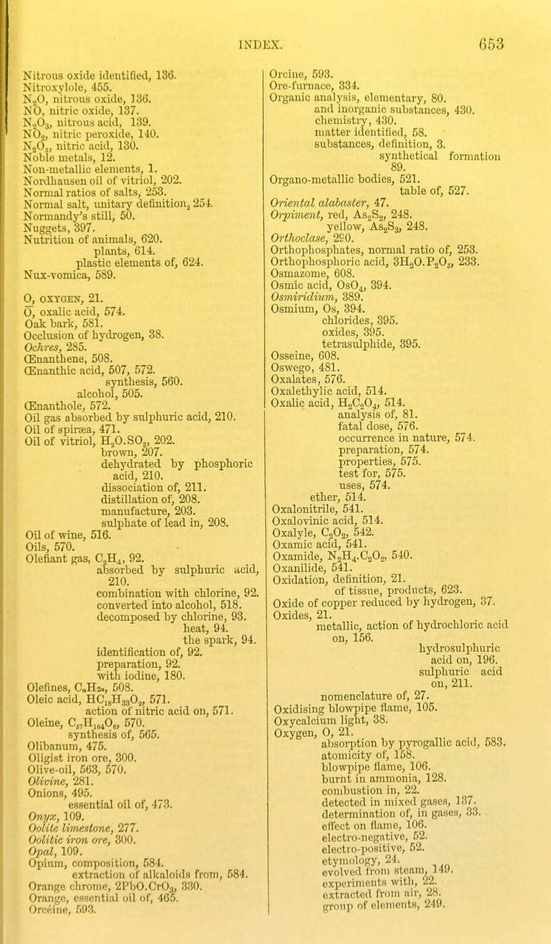 Nitrous oxide ideutifled, 136. Niti'oxjiole, 455. N.jO, nitrous oxide, ]36. NO, nitric oxide, 137. N.jOa, nitrous acid, 139. NO.,, nitric peroxide, 140. NoOj, nitric acid, 130. Noble metals, 12. Non-metallic elements, 1. Nordhausen oil of vitriol, 202. Normal ratios of salts, 253. Normal salt, unitary deiinitionj 254. Normandy's stUl, 50. Nuggets, 397. Nutrition of animals, 620. plants, 614. plastic elements of, 624. Nux-vomica, 589. 0, OXYGEN, 21. O, oxalic acid, 574. Oak bark, 681. Occlusion of hydrogen, 38. Ochres, 285. CEnanthene, 508. (Enanthic acid, 607, 572. syntliesis, 560. alcohol, 505. OEnanthole, 572. Oil gas absorbed by sulphuric acid, 210. Oil of spiraea, 471. Oil of vitriol, H2O.SO3, 202. brown, 207. dehydrated by phosphoric acid, 210. dissociation of, 211. distillation of, 208. manufacture, 203. sulphate of lead in, 208. Oil of wine, 516. Oils, 670. Olefiant gas, C^H^, 92. absorbed by sulphuric acid, 210. combination with chlorine, 92. converted into alcohol, 518. decomposed by chlorine, 93. heat, 94. the spark, 94. identification of, 92. preparation, 92. with iodine, 180. Olefines, C„H2», 508. Oleic acid, HC18H3.3O,, 571. action of nitric acid on, 571. Oleine, C^H.mO,, 570. synthesis of, 565. Olibanum, 475. Oligist iron ore, 300. Olive-oil, 563, 670. Olivine, 281. Onions, 495. essential oil of, 473. Onyx, 109. Oolile limestone, 277. Oolitic iron ore, 300. Opal, 109. Opium, composition, 584. extraction of alkaloids from, 584. Orange chrome, 2PbO.CrO:„ 330. Orange, essential oil of, 465. Orcfiine, .W. Orcine, 593. Ore-furnace, 334. Organic analysis, elementary, 80. and inorganic substances, 430. chemistry, 430. matter identilied, 58. substances, definition, 3. synthetical formation 89. Organo-metallic bodies, 621. table of, 527. Oriental alabaster, 47. Orpiment, red, AsjSs, 248. yellow, AS2S3, 248. Orthoclase, 290. Orthophosphates, normal ratio of, 253. Orthophosphoric acid, 3H2O.P2O5, 233. Osmazome, 608. Osmic acid, OSO4, 394. Osiniridium, 389. Osmium, Os, 394. chlorides, 395. oxides, 395. tetrasulphide, 395. Osseine, 608. Oswego, 481. Oxalates, 676. Oxalethylic acid, 614. Oxalic acid, H2C0O4, 614. analysis of, 81. fatal dose, 576. occurrence in nature, 574. preparation, 574. properties, 575. test for, 675. uses, 574. ether, 514. Oxalonitrile, 541. Oxalovinic acid, 514. Oxalyle, C2O2, 542. Oxamic acid, 541. Oxamide, N2H4.C2O2, 540. Oxanilide, 641. Oxidation, definition, 21. of tissue, products, 623. Oxide of copper reduced by hydrogen, 37. Oxides, 21. metallic, action of hydrochloric acid on, 156. hydrosulpluiric acid on, 196. sulphuric acid on, 211. nomenclature of, 27. Oxidising blowpipe flame, 106. Oxycalcium light, 38. Oxygen, 0, 21. absorption by pyrogallic acid, 583. atomicity of, 158. blowpipe flame, 106. burnt in ammonia, 128. combustion in, 22. detected in mixed gases, 137. determination of, in gases, 33. effect on flame, 106. electro-negative, 52. electro-positive, 52. etymology, 24 evolved from steam, 149. experiments with, 22. extracted from air, 28. group of elements, 249.