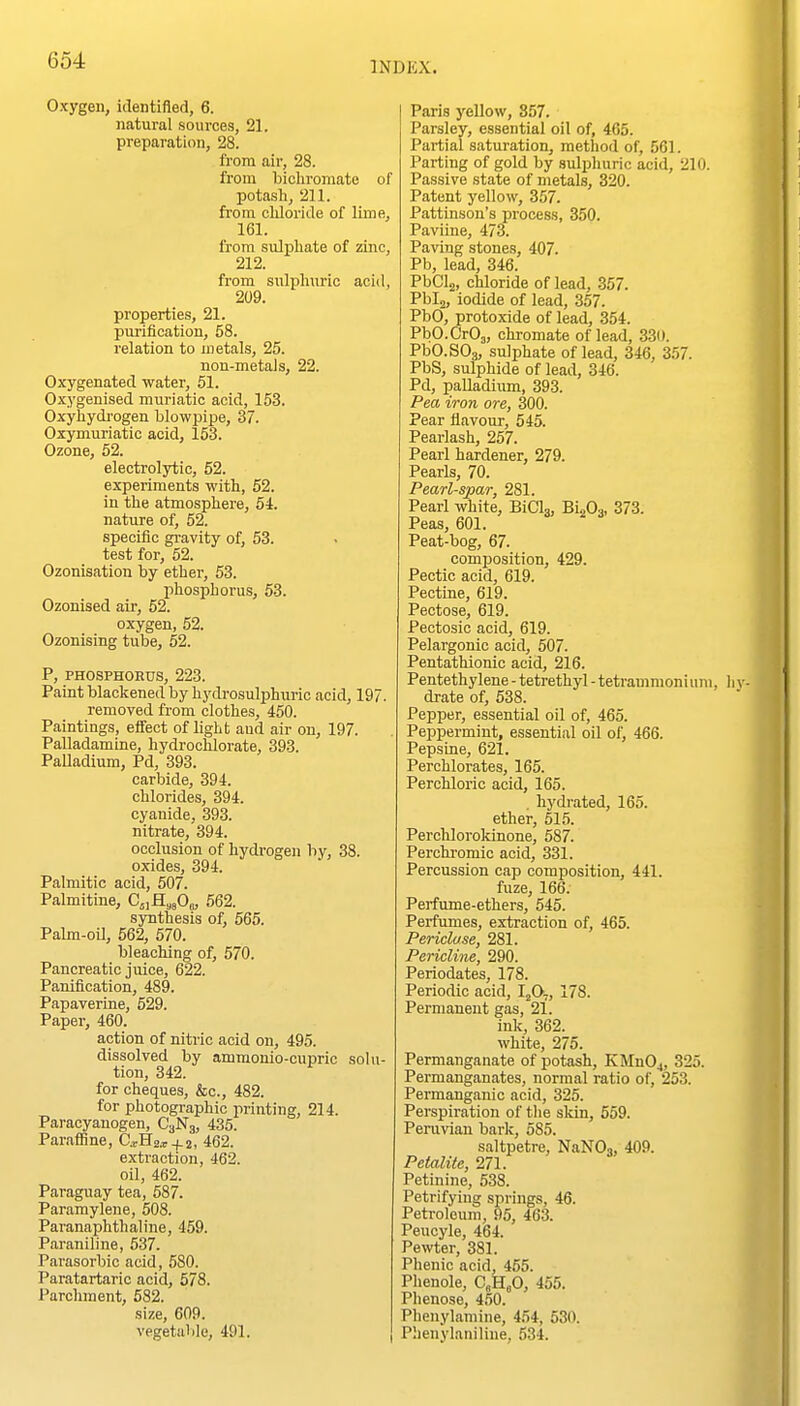 Oxygen, identified, 6. natural sources, 21. preparation, 28. from air, 28. from bioliromate of potash, 211. from cliloride of lime, 161. from sulphate of zinc, 212. from sulphuric acid, 209. properties, 21. purification, 58. relation to inetals, 25. non-metals, 22. Oxygenated water, 51. Oxygenised muriatic acid, 153. Oxyhydi-ogen blowpipe, 37. Oxymuriatic acid, 153. Ozone, 52. electrolytic, 52. experiments with, 52. in the atmosphere, 64. nature of, 52. specific gravity of, 53. test for, 52. Ozonisation by ether, 53. phosphorus, 53. Ozonised air, 52. oxygen, 52. Ozonising tube, 52. P, PHOSPHORUS, 223. Paint blackened by hydrosulphuric acid, 197. removed from clothes, 450. Paintings, effect of light and air on, 197. Palladamine, hydrooMorate, 393. Palladium, Pd, 393. carbide, 394. chlorides, 394. cyanide, 393. nitrate, 394. occlusion of hydrogen by, 38. oxides, 394. Palmitic acid, 507. Palmitine, C.^a^fie, 562. synthesis of, 565. Palm-oil, 562, 570. bleaching of, 570. Pancreatic juice, 622. Panification, 489. Papaverine, 529. Paper, 460. action of nitric acid on, 495. dissolved by amraonio-cupric solu- tion, 342. for cheques, &c., 482. for photographic printing, 214. Paracyauogen, C3N3, 435. ParaflRne, C.rH2.r + j, 462. extraction, 462. oil, 462. Paraguay tea, 587. Paramylene, 508. Paranaphthaliue, 459. Paraniline, 537. Parasorbic acid, 580. Paratartaric acid, 578. Parclunent, 582. size, 609. vegetaVile, 491. Paris yellow, 857. Parsley, essential oil of, 465. Partial saturation, method of, 561. Parting of gold by sulphuric acid, 210. Passive state of metals, 320. Patent yellow, 357. Pattinson's process, 350. Paviine, 473. Paving stones, 407. Pb, lead, 346. PbClg, chloride of lead, 357. Pbia, iodide of lead, 357. PbO, protoxide of lead, 354. PbO.CrOj, chromate of lead, 330. PbO.SOg, sulphate of lead, 346, 357. PbS, sulphide of lead, 346. Pd, palladium, 393. Pea iron ore, 300. Pear flavour, 545. Pearlash, 257. Pearl hardener, 279. Pearls, 70. Pearl-spar, 281. Pearl white, BiCL, BioOa, 373. Peas, 601. Peat-bog, 67. composition, 429. Pectic acid, 619. Pectine, 619. Pectose, 619. Peotosic acid, 619. Pelargonic acid, 507. Pentathionic acid, 216. Pentethylene - tetrethyl - tetrammoni uni, drate of, 538. Pepper, essential oil of, 465. Peppermint, essential oil of, 466. Pepsine, 621. Perchlorates, 165. Perchloric acid, 165. . hydrated, 165. ether, 515. Perchlorokinone, 587. Perchi-omic acid, 331. Percussion cap composition, 441. fuze, 166. Perfume-ethers, 545. Perfumes, extraction of, 465. Pericluse, 281. Pericline, 290. Periodates, 178. Periodic acid, I^O., 178. Permanent gas, 21. inlc, 362. white, 275. Permanganate of potash, KMnOj, 325. Permanganates, normal ratio of, 253. Permanganic acid, 325. Perspiration of the skin, 559. Peruvian bark, 585. saltpetre, NaNOj, 409. Petalite, 271. Petinine, 538. Petrifying springs, 46. Petroleum, 95, 463. Peucyle, 464. Pe^vter, 381. Phenic acid, 455. Phenole, C„HeO, 455. Phenose, 450. Phenylamine, 454, 630. Phenylaniline, 534.