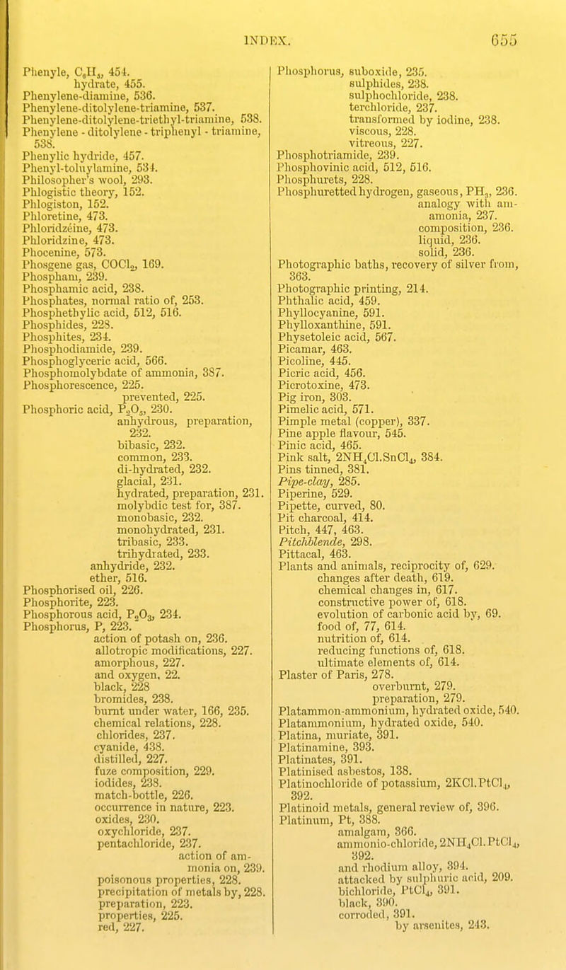 Piienyle, Cell,, 454. hydrate, 455. Phenylene-dianiiue, 536. Phenylene-ditolylene-triamine, 537. Pheuylene-ditolylene-triethyl-tvianiine, 538. Plienyleue - ditolylene - triphenyl - tviamine, 538. Pheuylic hydride, 457. Phenyl-toluylamine, 534. Philosopher's wool, 293. Phlogistic theory, 152. Phlogiston, 152. Phloretine, 473. Phloridzeine, 473. Phloridzine, 473. Phocenine, 573. l>ho.sgene gas, COCl;!, 169. i'hosphani, 239. Phosphamic acid, 238. Phosphates, normal ratio of, 253. Phosphethylic acid, 512, 516. Phosphides, 228. Phosphites, 234. Pliosphodiamide, 239. Phosphoglyceric acid, 566. Phosphomolybdate of ammonia, 387. Phosphorescence, 225. prevented, 225. Phosphoric acid, P^Oj, 230. anhydi'ous, preparation, 2-32. bibasic, 232. common, 233. di-hydi-ated, 232. glacial, 231. hydrated, preparation, 231. molybdic test for, 387. monobasic, 232. monohydrated, 231. tribasic, 233. trihydrated, 233. anhydride, 232. ether, 516. PhosTihorised oil, 226. Phosphorite, 223. Phosphorous acid, P2O3, 234. Phosphorus, P, 223. action of potash on, 236. aUotropic modifications, 227. amorphous, 227. and oxygen, 22. black, 228 bromides, 238. biimt under water, 166, 235. chemical relations, 228. chlorides, 237. cyanide, 438. distilled, 227. fuze composition, 229. iodides, 238. match-bottle, 226. occurrence in nature, 223. oxides, 230. oxychloride, 237. pentachloride, 237. action of am- monia on, 239. poisonous iirnperties, 228. precipitation of metals by, 228. preparation, 223. properties, 225. red, 227. Phosphoi-us, suboxide, 235. svdphides, 238. sulphochloride, 238. terchloride, 237. transformed by iodine, 238. viscous, 228. vitreous, 227. Phosphotriamide, 239. Phosphovinic acid, 512, 516. Phosphurets, 228. Phosphurettedhydrogen, gaseous, PH,, 236. analogy with ani- amonia, 237. composition, 236. liquid, 236. soUd, 236. Photographic baths, recovery of silver from, 363. Photographic printing, 214. Phthalic acid, 459. Phyllocyanine, 591. Phylloxanthine, 591. Physetoleic acid, 567. Picamar, 463. Picoline, 445. Picric acid, 456. Picrotoxine, 473. Pig iron, 303. Pimelic acid, 571. Pimple metal (copper), 337. Pine apple flavour, 545. Pinic acid, 465. Pink salt, 2NH,Cl.SnCl4, 384. Pins tinned, 381. Pipe-clay, 285. Piperine, 529. Pipette, curved, 80. Pit charcoal, 414. Pitch, 447, 463. Pitchblende, 298. Pittacal, 463. Plants and animals, reciprocity of, 629. changes after death, 619. chemical changes in, 617. constructive power of, 618. evolution of carbonic acid bv, 69. food of, 77, 614. nutrition of, 614. reducing functions of, 618. ultimate elements of, 614. Plaster of Paris, 278. overbiu'nt, 279. preparation, 279. Platammon-ammonium, hydrated oxide, 540. Platanimonium, hydrated oxide, 540. Platina, muriate, 391. Platinamine, 393. Platinate.s, 391. Platinised asbestos, 138. Platinochloride of potassium, 2KCl.PtClj, 392. Platinoid metals, general review of, 390. Platinum, Pt, 388. amalgam, 366. amnionio-chloride, 2NH4Cl.PtCl4, 392. and rhodium alloy, 394. attacked by siilpluiric acid, 209. bichloride, PtGlj, 391. black, 390. corroded, 391. by arsenites, 243.