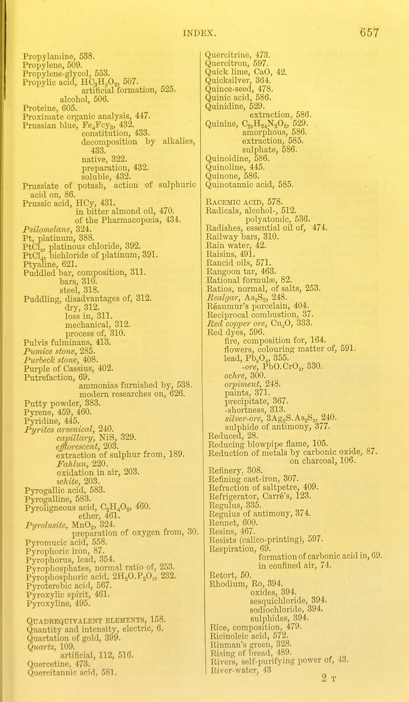Propylamine, 538. Propyloue, 509. Propylene-glycol, 553. Propylic acid, HCgH^O.^, 507. . artiticial formation, 525. alcohol, 506. Proteine, 605. Pi-oximato organic analysis, 447. Prussian blue, Fe.jFoy3, 432. constitution, 433. decomposition by alkalies, 433. native, 322. preparation, 432. soluble, 432. Prussiate of potasb, action of sulphuric acid on, S6. Prussic acid, HCy, 431. in bitter almond oil, 470. of the Pharmacopceia, 434. Psilomelane, 324. Pt, platinum, 388. PtClj, platinous chloride, 392. PtClj, bichloride of platiniun, 391. Ptyaline, 621. Puddled bar, composition, 311. bars, 310. steel, 318. Puddling, disadvantages of, 312. dry, 312. loss in, 311. mechanical, 312. process of, 310. Pulvis fulminans, 413. Pumice stone, 285. Purheck stone, 408. Purple of Cassius, 402. Putrefaction, 69. ammonias furnished by, 538. modem researches on, 626. Putty powder, 383. Pyrene, 459, 460. Pyridine, 445. Pyrites arsenical, 240. capillary, NiS, 329. efflorescent, 203. extraction of sulphur- from, 189. Fahlun, 220. oxidation in air, 203. white, 203. Pyrogalhc acid, 583. Pyrogalline, 583. Pyroligneous acid, CoHjO^, 460. ether, 461. Pyrohmle, MnO.^, 324. preparation of oxygen from, 30, Pyromucic acid, 558. Pyrophoric iron, 87. Pyrophorus, lead, 354. Pyropliosphates, normal ratio of, 253. Pyrophosphoric acid, 2H2O.P2OJ, 232. Pyroterebic acid, 567. Pyroxylic spirit, 461. Pyroxyline, 495. Qttadbeqtjtvalent elemknts, 158. Quantity and Lnten.sity, electric, 6. Quartation of gold, 399. Quartz, 109. artificial, 112, 516. Quercetine, 473. Quercitannic acid, 581. Quercitriue, 473. Quercitron, 597. Quick lime, CaO, 42. Quicksilver, 364. Quince-seed, 478. Quinic acid, 586. Quinidine, 529. extraction, 586. Quinine, C00H24N2O2, 529. , amorxDhous, 586. extraction, 585. sulphate, 586. Quinoidine, 586. Quinoline, 445. Quinone, 586. Quiuotannic acid, 585. Racemio aged, 578. Radicals, alcohol-, 512. polyatomic, 536. Radishes, essential oil of, 474. Railway bars, 310. Rain water, 42. Raisins, 491. Rancid oils, 571. Rangoon tar, 463. Rational fonnrdse, 82. Ratios, normal, of salts, 253. Realgar, AsjSj, 248. Reaumur's porcelain, 404. Reciprocal combustion, 37. Med copper ore, Cwfi, 333. Red dyes, 596. fire, composition for, 164. flowers, colouring matter of, 691. lead, Pb,0., 355. -ore, PbO.CrOe, 330. ochre, 300. orpiment, 248. paints, 371. precipitate, 367. -shortness, 313. silver-ore, SAg^S-ASgSa, 240. sulphide of antimony, 377- Reduced, 28. Reducing blowpipe flame, 105. Reduction of metals by carbonic oxide, 87. on charcoal, 106. Refinery.. 308. Refining cast-u'on, 307. Refraction of saltpetre, 409. Refrigerator, Carre's, 123. Rcgulus, 335. Regulus of antimony, 374. Rennet, 600. Resins, 467. Resists (calico-printing), 597. Respiration, 69. formation of carbonic acid ni, 69. in confined air, 74. Retort, 50. Rhodium, Ro, 394. oxides, 394. sesquichloride, 394. sodiochloride, 394. sulphides, 394. Rice, composition, 479. Ricinoleic acid, 572. Rinman's green, 328. Rising of bread, 489. Rivers, self-purifying power of, 43. River-water, 43 2 T