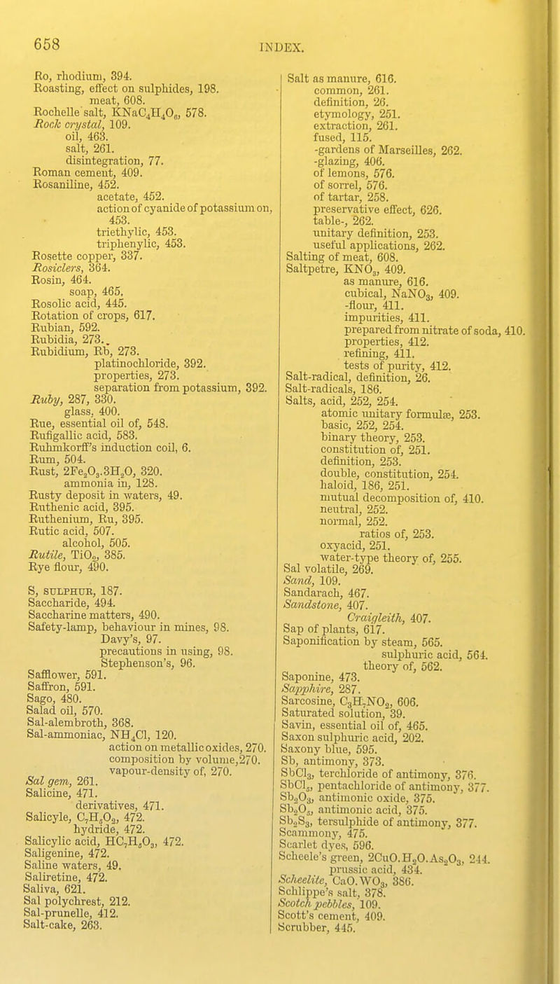 Ro, rhodmni, 394. Roasting, effect on sulphides, 198. meat, 608. Roclielle'salt, KNaC4H40o, 578. Rock crystal, 109. oil, 463. salt, 261. disintegration, 77. Roman cement, 409. Rosaniline, 452. acetate, 452. action of cyanide of potassium on, 453. triethylic, 453. triphenylio, 453. Rosette copper, 337. Rosiclers, 364. Rosin, 464. soap, 465. Rosolic acid, 445. Rotation of crops, 617. Rnbian, 592. Rubidia, 273.. Rubidium, Rb, 273. platinocHoride, 392. properties, 273. separation from potassium, 392. Ruby, 287, 330. glass, 400. Rue, essential oil of, 548. Rufigallic acid, 583. Rirhmkorff's induction coil, 6. Rum, 504. Rust, 2¥&fi^.mfi, 320. ammonia in, 128. Rusty deposit in waters, 49. Rutbenic acid, 395. Ruthenium, Ru, 395. Rutic acid, 507. alcohol, 505. Rutile, TiO„, 385. Rye flour, 490. S, SULPHUB, 187. Saccharide, 494. Saccharine matters, 490. Safety-lamp, behaviour in mines, 98. Davy's, 97. precautions in using, 98. Stephenson's, 96. Safflower, 591. SafEron, 591. Sago, 480. Salad oU, 570. Sal-alembroth, 368. Sal-ammoniac, NH4CI, 120. action on metallic oxides, 270. compo.sition by volume,270. vapour-density of, 270. Sal gem, 261. Salicine, 471. derivatives, 471. Salicyle, C,HjO,, 472. hydride, 472. Salicylic acid, HC,Hj03, 472. Saligenine, 472. Saline waters, 49. Saliretine, 472. Saliva, 621. Sal polychrest, 212. Sal-prunelle, 412. Salt-cake, 263. Salt as manure, 616. common, 261. definition, 26. etymology, 251. extraction, 261. fused, 115. -gardens of Marseilles, 262. -glazing, 406. of lemons, 576. of soiTel, 576. of tartar, 258. preservative effect, 626. table-, 262. unitary definition, 253. useful applications, 262. Salting of meat, 608. Saltpetre, KNO3, 409. as manure, 616. cubical, NaNOo, 409. -flour, 411. impurities, 411. prepared from nitrate of soda, 410. properties, 412. refining, 411. tests of piu-ity, 412. Salt-radical, definition, 26. Salt-radicals, 186. Salts, acid, 252, 254. atomic imitary formulae, 253. basic, 252, 254. binary theory, 253. constitution of, 251. definition, 253. double, constitution, 254. haloid, 186, 251. mutual decomposition of, 410. neutral, 252. normal, 252. ratios of, 253. oxyacid, 251. water-type theory of, 255. Sal volatile, 269. Sand, 109. Sandarach, 467. Sandstone, 407. Craigleith, 407. Sap of plants, 617. Saponification by steam, 565. sulphuric acid, 564. theory of, 562. Saponins, 473. Sapphire, 287. Sarcosine, C3H,N02, 606. Saturated solution, 39. Savin, essential oil of, 465. Saxon sulphui'ic acid, 202. Saxony blue, 595. Sb, antimony, 373. SbCls, terchloride of antimony, 376. SbClj, pentachloride of antimonj', 377. SbjOj, antimonic oxide, 375. SboOj, antimonic acid, 375. SboSg, tersulphide of antimony, 377. Scammony, 475. Scarlet dye.s, 596. Scheele's green, 2CUO.H2O.AS2O3, 244. prussic acid, 434. Sclieelite, CaO.WOg, 386. Schlippe'.s salt, 378. Scotch pebbles, 109. Scott's cement, 409. Scrubber, 445.