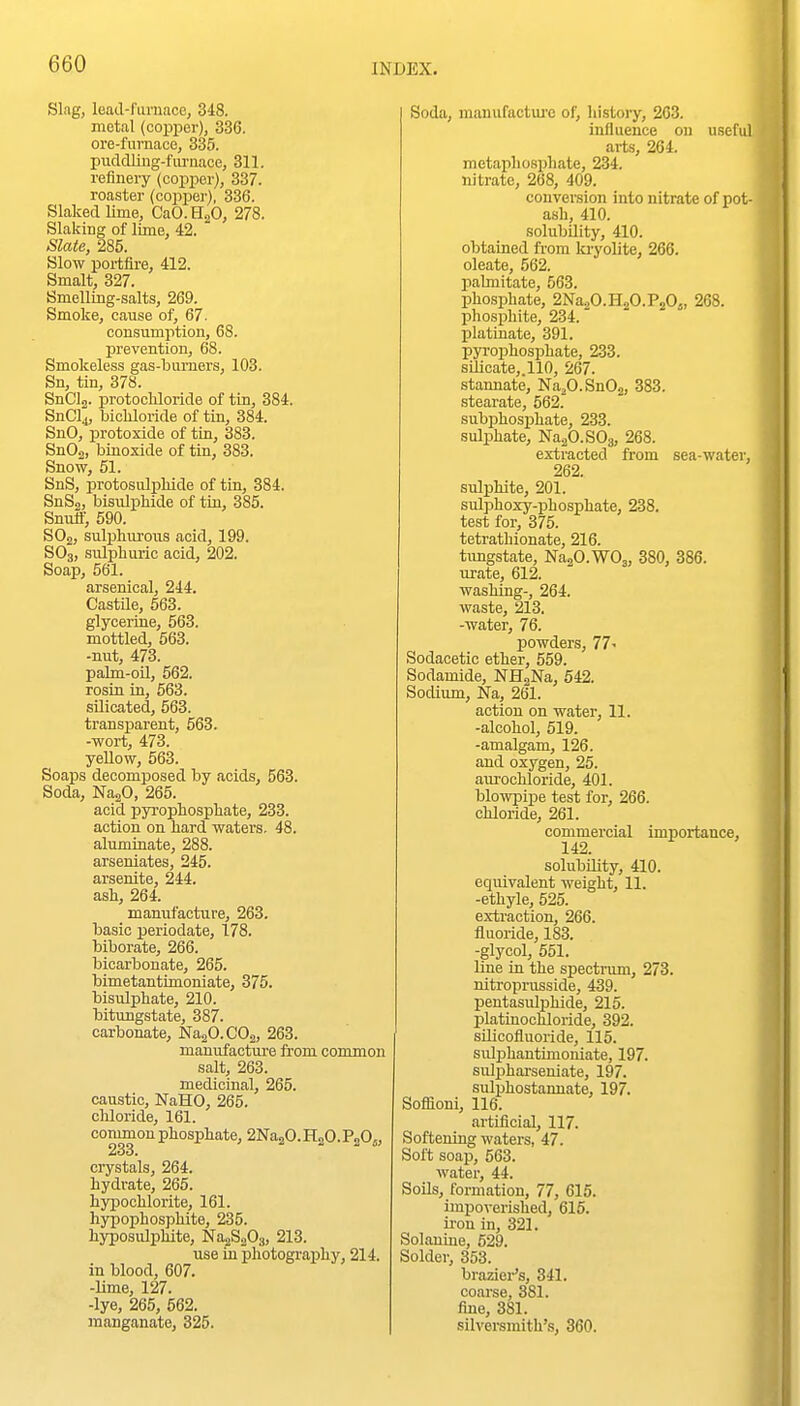 Slag, lead-fiiniace, 348. metal (coiDper), 336. ore-fuvnace, 335. pudcUing-fiirnace, 311. refinery (copper), 337. roaster (copper), 336. Slaked lime, CaO.HgO, 278. Slaking of lime, 42. Slate, 285. Slow portfire, 412. Smalt, 327. Smelling-salts, 269. Smoke, cause of, 67. conisumption, 68. prevention, 68. Smokeless gas-burners, 103. Sn, tin, 378. SnClg. protochloride of tin, 384. SnCl4, bicliloride of tin, 384. SnO, protoxide of tin, 383. SnOa, biuoxide of tin, 383. Snow, 51. SnS, protosiilpliide of tin, 384. SnS2, bisulphide of tin, 385. Snutf, 590. SOj, sulphiu-oiis acid, 199. SO3, sulphuric acid, 202. Soap, 561. arsenical, 244. Castile, 563. glycerine, 563. mottled, 663. -nut, 473. palm-oU, 562. rosiu in, 563. silicated, 563. transparent, 563. -wort, 473. yeUow, 563. Soaps decomposed by acids, 563. Soda, NagO, 265. acid pyrophosphate, 233. action on hard waters. 48. aluminate, 288. arseniates, 245. arsenite, 244. ash, 264. manufacture, 263. basic periodate, 178. biborate, 266. bicarbonate, 265. bimetantimoniate, 375. bisulphate, 210. bitungstate, 387. carbonate, NaaO.COa, 263. manufacture from common salt, 263. medicinal, 265. caustic, NaHO, 265. cliloride, 161. common phosphate, 2Na2O.H2O.P2O5, 233. crystals, 264. hydrate, 265. hypochlorite, 161. hjrpophosphite, 235. hyposulphite, NajSoOj, 213. use in photography, 214. in blood, 607. -Ume, 127. -lye, 265, 562. manganate, 325. Soda, manufactui'c of, histoiy, 263. influence ou useful arts, 264. metaphospliate, 234. nitrate, 268, 409. conversion into nitrate of pot- ash, 410. solubility, 410. obtained from la-yolite, 266. oleate, 562. pabnitate, 563. phosphate, 2Na2O.H2O.P2Oj, 268. phosphite, 234. platinate, 391. pyrophosphate, 233. silicate,.110, 267. stannate, Na^O.SnOg, 383. fstearate, 562. subphos^jhate, 233. sulphate, NaaO.SOg, 268. extracted from sea-water, 262. sulphite, 201. sulphoxy-phosphate, 238. test for, 375. tetrathionate, 216. timgstate, NaaO.WOj, 380, 386. urate, 612. washing-, 264. waste, 213. -water, 76. powders, 77- Sodacetic ether, 559. Sodamide, NHgNa, 542. Sodium, Na, 261. action on water, 11. -alcohol, 519. -amalgam, 126. and oxygen, 25. aurochloride, 401. blowpipe test for, 266. chloride, 261. commercial importance, 142. solubility, 410. equivalent weight, 11. -ethyle, 525. extraction, 266. fluoride, 18-3. -glycol, 551. line in the spectrum, 273. nitroprusside, 439. peutasiilphide, 215. platinochloride, 392. silicofluoride, 115. sulphautimoniate, 197. sulphai-seniate, 197. sulphostanuate, 197. Sofliom, 116. artificial, 117. Softening waters, 47. Soft soap, 563. water, 44. SoUs, formation, 77, 615. impoverished, 615. iron in, 321. Solanine, 529. Solder, 353. brazier's, 341. coarse, 381. fine, 381. silversmith's, 360.