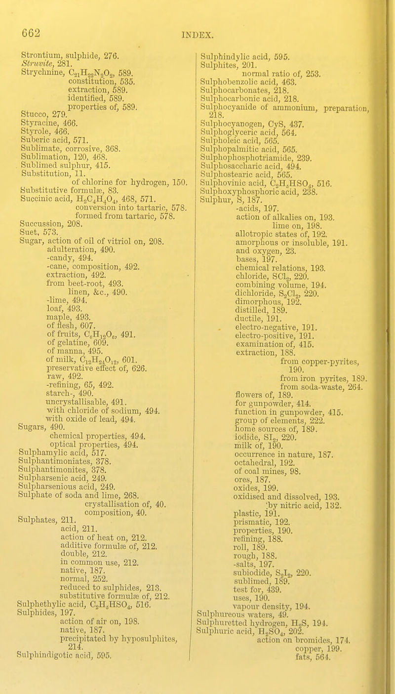 Strontium, sulphide, 276. Slruvite, 281. Strycliuine, CoiHoaNoOa, 589. constitution, 535. extraction, 589. identified, 589. properties of, 589. Stucco, 279. Styracine, 466. Styrole, 466. Suberic acid, 571. Sublimate, corrosive, 368. Sublimation, 120, 468. _ Sublimed sulphur, 415. Substitution, 11. of chlorine for hydrogen, 150. Substitutive foi-mulcB, 83. Succinic acid, H2C4H4O4, 468, 571. conversion into tartaric, 578. formed from tartaric, 578. Succussion, 208. Suet, 573. Sugar, action of oil of vitriol on, 208. adulteration, 490. -candy, 494. -cane, comiDosition, 492. extraction, 492. from heet-root, 493. linen, &c., 490. -lime, 494. loaf, 493. maple, 493. of flesh, 607. of fruits, C'dHigOj, 491. of gelatiue, 609. of manna, 495. of milk, Ci.,Ho40,„, 601. preservative effect of, 626. raw^, 492. -reiining, 65, 492. starch-, 490. uncrystallisable, 491. ■with chloride of sodium, 494. with oxide of lead, 494. Sugars, 490. chemical properties, 494. optical properties, 494. Sulphamylic acid, 517. Sulphautimoniates, 378. Sulphantimonites, 378. Sulpharsenic acid, 249. Sulpharsenious acid, 249. Sulphate of soda and lime, 268. crystallisation of, 40. composition, 40. Sulphates, 211. acid, 211. action of heat on, 212. additive formulas of, 212. double, 212. in common use, 212. native, 187. normal, 252. reduced to sulphides, 213. substitutive formulte of, 212. Sulphethylic acid, CoH^HSO,, 516. Sulphides, 197. action of air on, 198. native, 187. precipitated by hvposulphites, 214. Sulphindigotic acid, 595. Sulphindylic acid, 595. Sulphites, 201. normal ratio of, 253. Sulphobenzolic acid, 463. Sulphocarbonates, 218. Sulphocarbonic acid, 218. Sulpliocyanide of ammonium, preparation, 218. Sulphocyanogen, CyS, 437. Sulijhoglycerie acid, 564. Sulpholeic acid, 565. Sulphopalmitic acid, 565. Sulphopliosphotriamide, 239. Sulphosaccharic acid, 494. Sulphostearic acid, 565. Sulphovinic acid, C2H5HSO4, 516. Sulphoxyphosphoric acid, 238. Sulphur, S, 187. -acids, 197. action of alkalies on, 193. lime on, 198. allotropic states of, 192. amorphous or insoluble, 191. and oxygen, 23. bases, 197. chemical relations, 193. chloride, SCL, 220. combining volume, 194. dichloride, S2CI2, 220. dimorphous,'l92. distilled, 189. ductile, 191. electro-negative, 191. electro-positive, 191. examination of, 415. extraction, 188. from copper-pyrites, 190. from iron pyrites, 189. from soda-waste, 264. flowers of, 189. for gunpowder, 414. function in gunpowder, 415. group of elements, 222. home soiirces of, 189. iodide, SI2, 220. milk of, 190. occurrence in natui-e, 187. octahedral, 192. of coal mines, 98. ores, 187. oxides, 199. oxidised and dissolved, 193. 'by nitric acid, 132. plastic, 191. prismatic, 192. properties, 190. refining, 188. roll, 189. rough, 188. -salts, 197. subiodide, Solo, 220. sublimed, 189? test for, 439. uses, 190. vapour density, 194. Sulphureous waters, 49. Sulphuretted hydrogen, H,S, 194. Sulphuric acid, H2SO4, 202. action on bromides, 174. copper. 199. fats, 564.