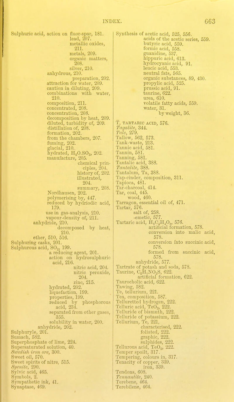 Sulphuric acid, action on fluor-spar, 181. lead, 207. metallic oxides, 211. luctals, 209. organic matters, 208. silver, 210. anhydrous, 210. prei^aration, 202. attraction for water, 209. caution in diluting, 209. combinations with water, 210. composition, 211. concentrated, 208. concentration, 208. decomposition bv heat, 209. diluted, turbidity of, 209. distillation of, 208. formation, 202. from the chambers, 207. fuming, 202. glacial, 210. hydrated, HjO.SOg, 202. manufacture, 205. chemical prin- ciples, 204. history of, 202. illustrated, 204. summary, 208. Nordhausen, 202. polymerising by, 447. reduced by hydriodic acid, 179. use in gas-analysis, 210. vapour-density of, 211. anhydride, 210. decomposed by heat, 210. ether, 510, 516. Sulphuring casks, 201. Sulphurous acid, SOo, 199. a reducing agent, 201. action on hydrosulphuric acid, 216. nitric acid, 204. nitric peroxide, 204. zinc, 215. hydrated, 202. liquefaction, 199. properties, 199. reduced by phosphorou.s acid, 234. separated from other gases, 355. solubility in water, 200. anhydride, 202. Sulphnryle, 201. Sumach, 582. Superphosphate of lime, 224. Supersaturated solution, 40. Sv}ediih iron ore, 300. Sweet oil, 570. Sweet spirits of nitre, 515. Syenite, 290. Sylvic acid, 46.5. Symbols, 2. Sympathetic ink, 41. Synaptase, 469. Synthesis of acetic acid, 525, 556. acids of the acetic series, 559. butyric acid, 559. fomiin acid, 558. guanidine, 637. hippurio acid, 013. hydrocyanic acid, 91. leucic acid, 553. neutral fats, 565. organic substances, 89, 430. propylic acid, 525. prussic acid, 91. taurine, 622. nrea, 610. volatile fatty acids, 559. water, 31. by weight, 36. T, TABTAEIC ACID, 576. Tacjalite, 344. Talc, 279. Tallow, 562, 573. Tank-waste, 213. Tannic acid, 581. Tannin, 581. Tanning, 581. Tantalic acid, 388. Tantalite, 388. Tantalum, Ta, 388. Tap-cinder, composition, 311. Tapioca, 481. Tar-charcoal, 414. Tar, coal, 445. wood, 460. Tarragon, essential oil of, 471. Tartar, 576. salt of, 258. -emetic, 577. Tartaric acid, H^CjHjOg, 576. artiffcial formation, 578. conversion into malic acid, 578. conversion into succinic acid, 578. formed from succinic acid, 578. anhydride, 577. Tartrate of potash and soda, 578. Taurine, C'2H,N03S, 622. artificial formation, 622. Taurocholic acid, 622. Tawing, 582. Te, tellurium, 221. Tea, composition, 587. Telluretted hydrogen, 222. Telluric acid, TeO.„ 222. Tclluride of bismuth, 222. Tclluride of potassium, 222. Tellurium, Te, 221, characterised, 222. foliated, 222. gi'apliio, 222. sulphides, 222. Telliirons acid, TeO.,, 222. Tempcn- spoilt, 317. Tempering, colours in, 317. Tenacity of copper, 339. iron, 339. Tendons, 608. Tennanlile, 240. Terebeno, 464. Tercbilene, 404.