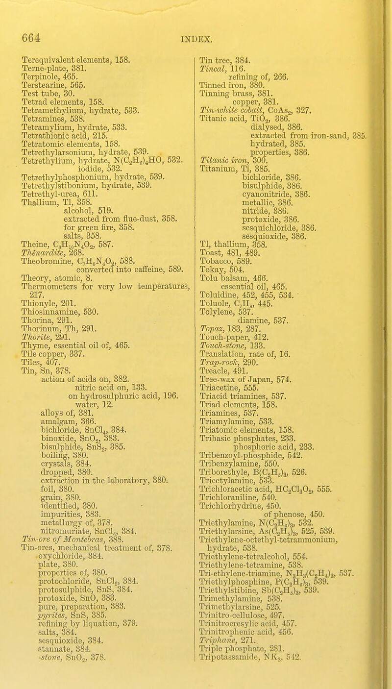 Terequivaleut elements, 158. Terne-plate, 381. Terpinole, 465. Terstearine, 565. Test tube, 30. Tetrad elements, 158. Tetrametliylium, hydrate, 533. Tetramines, 538. Tetramylium, hydrate, 533. Tetrathionic acid, 215. Tetratomic elements, 158. Tetrethylarsonium, hydi-ate, 539. TetrethyUum, hycbate, N(C2H5)4H0, 532. iodide, 632. Tetrethylphosiohonium, hydrate, 539. Tetrethylstibonium, hydi-ate, 539. Tetrethyl-urea, 611. ThaUimn, Tl, 358. alcohol, 519. extracted from flue-dust, 358. for green iire, 358. salts, 358. Theine, C8H,„N40.„ 587. Thenarclite, 268. Theobromine, CjHbN^Os, 588. converted into caffeine, 589. Theory, atomic, 8. Thermometers for very low temperatures, 217. Thionyle, 201. Thiosinnamine, 530. Thorma, 291. Thorinum, Th, 291. Thorite, 291. Thyme, essential oil of, 465. Tile copper, 337. THes, 407. Tin, Sn, 378. action of acids on, 382. nitric acid on, 133. on hydi'osulphuric acid, 196. water, 12. alloys of, 381. amalgam, 366. bichloride, SnClj, 384. binoxide, SnOj, 383. bisulphide, SnS2, 385. boiling, 380. crystals, 384. dropped, 380. extraction in the laboratory, 380. foil, 380. grain, 380. identified, 380. impurities, 383. metallurgy of, 378. nitromuriate, SuCl.,, 384. Tin-ore of Montebras, 388. Tin-ores, mechanical treatment of, 378. oxychloride, 384. plate, 380. properties of, 380. protochloride, SnClo, 384. jjrotosulphide, SuS, 384. protoxide, SnO, 383. pure, preparation, 383. XJyrites, SnS, 385. refining by liquation, 379. salts, 384. sesquioxide, 384. staiinate, 384. ■stone, SiiO.,, 378. Tin tree, 384. Tincal, 116. refining of, 266. Tinned iron, 380. Tinning brass, 381. copper, 381. Tin-white cobalt, CoAsj, 327. Titanic acid, TiOa, 386. dialysed, 386. extracted from iron-sand, 38 hydrated, 385. properties, 386. Titanic iron, 300. Titanium, Ti, 385. bichloride, 386. bisulphide, 386. cyanonitride, 386. metallic, 386. nitride, 386. protoxide, 386. sesquichloride, 386. sesquioxide, 386. Tl, thallium, 358. Toast, 481, 489. Tobacco, 589. Tokay, 504. Tolu balsam, 466. essential oO, 465. Toluidine, 452, 455, 534. Toluol e, CVHa, 445. Tolylene, 537. diamine, 537. Topaz, 183, 287. Touch-paper, 412. Touchstone, 133. Translation, rate of, 16. Trap-rock, 290. Treacle, 491. Tree-wax of Japan, 574. Triacetine, 555. Triacid ti'iamines, 537. Triad elements, 158. Triamines, 537. Triamylamrne, 533. Triatomic elements, 158. Tribasic phosphates, 233. phosphoric acid, 233. Tribenzoyl-phosphide, 542. Tribenzylamine, 550. Triborethyle, B{C2H5)3, 526. Tricetylamine, 533. Trichloracetic acid, HC2CI3O0, 555. Trichloraniline, 540. Trichlorhydriue, 450. of phenose, 450. Triethylamine, N(C.iH,)3, 532. Triethylarsiue, As{CoH,)3, 525, 539. Triethylene-octethyl-tetrammouium, hydi-ate, 538. Triethyleue-tetralcohol, 554. Triethylene-tetramiue, 538. Tri-ethylene-triamine, N.,H3(CoH4)3, 537. Triethylphosphine, P(C2Hj)3, 539. Triethylstibine, Sb(C3Hj)3, 539. Trmiethylamine, 538. Trimethylarsine, 525. Trinitro-cellulosc, 497. Trinitrocresylic acid, 457. Trinitrophonic acid, 456. Triphane, 271. Triple phospliate, 281. Tripotassami<le, NlCg, 512.