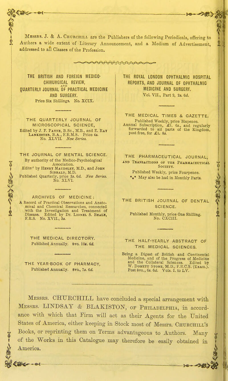 Mbssrs. J. & A. Churchili, are the Publishers of the following Periodicals, offering to Authors a wide extent of Literary Announcement, and a Medium of Advertisement, addressed to all Classes of the Profession. THE BRITISH AND FOREIGN MEDICO- CHIRURGICAL REVIEW, AND QUARTERLY JOURNAL OF PRACTICAL MEDICINE AND SURGERY. Price Six Shillings. No. XCIX. THE QUARTERLY JOURNAL OF MICROSCOPICAL SCIENCE, Edited by J. F. Payne, B.Sc, M.B., and E. Eat Lankesteb, B.A., F.R.M.S. Price is. No. XLVIL New Series. THE JOURNAL OF MENTAL SCIENCE. By autliority of the Medico-Psychological Association. Edite* liy Henut Maddslet, M.D., and John SiBBALD, M.D. Published Quarterly, price 3i. 6d. New Series. No. XLVI. ARCHIVES OF MEDICINE: A Record of Practical Observations and Anato- mical and Chemical Researches, connected with the Investigation and Treatment of Disease. Edited by Dr. Lionel S. Beale, F.R.S. No. XVII., 31. THE MEDICAL DIRECTORY. Published Annually. 8vo. 10«. 6A THE YEAR-BOOK OF PHARMACY, Pnbhshed Annually. 8vo., Ts. 6<i THE ROYAL LONDON OPHTHALMIC HOSPITAL REPORTS, AND JOURNAL OF OPHTHALMIC MEDICINE AND SURGERY. Vol VII., Part 2, Is. 6d. THE MEDICAL TIMES & GAZETTE. Published Weekly, price Sixpence. Annual Subscription, £1. 6i., and regularly forwarded to all parts of the Kingdom, post free, for £\. 6s. THE PHARMACEUTICAL JOURNAL, AND TbANSACTIONS OF TUE PnASUACEDTICAL Society. Published Weekly, price Fourpence. •«* May also be had in Monthly Parts. THE BRITISH JOURNAL OF DENTAL SCIENCE. Published Monthly, price One Shilling. No. CXCIII. THE HALF-YEARLY ABSTRACT OF THE MEDICAL SCIENCES. Being a Digest of British and Continental Medicine, and of the Progress of Medicine and the Collateral Sciences. Edited by W. Domett Stone, M.D., F.R.C.S. (Exam.). Post 8vo., 6s. 6d. Vols. I. to LV. Messrs. CHURCHILL have concluded a special arrangement -with Messrs. LINDSAY & BLAKISTON, op Philadelphia, in accord- ance with which that Firm will act as their Agents for the United States of America, either keeping in Stock most of Messrs. Churchill's Books, or reprinting them on Terms advantageous to Authors. Many of the Works in this Catalogue may therefore be easily obtained in America.