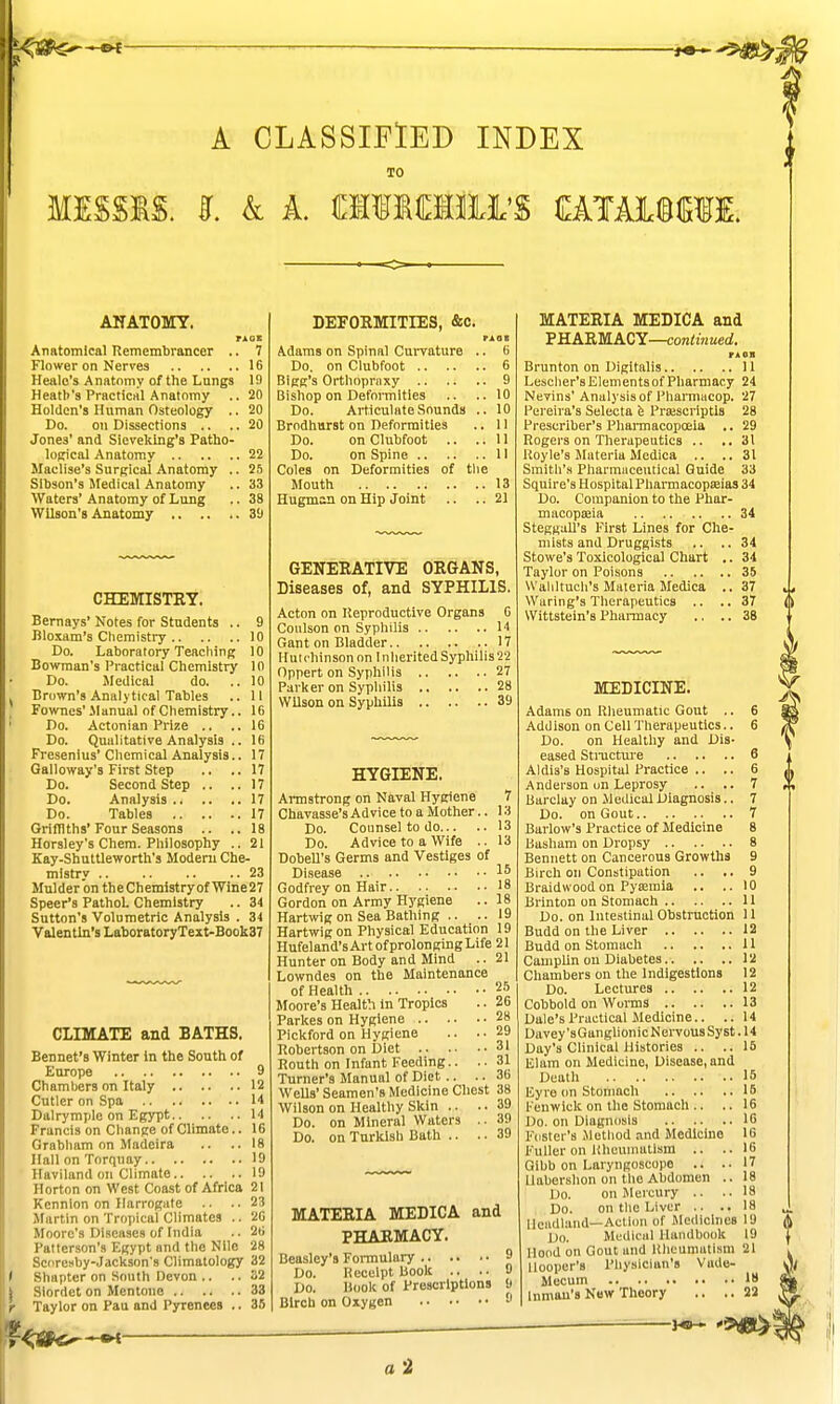 A CLASSIFIED INDEX TO MISSIS. I k A. milOTii'S OTAI®(SfI. ANATOMY. rAor Anatomical Remembrancer .. 7 Flower on Nerves 16 Healo's Anatomy of the Lungs 19 Heath's Practical Anatomy .. 20 Holden's Human Osteology .. 20 Do. on Dissections .. .. 20 Jones' and Sieveking'a Patho- logical Anatomy 22 Maclise's Surgical Anatomy .. 25 Slbson's Medical Anatomy .. 33 Waters' Anatomy of Lung .. 38 Wilson's Anatomy 3'J CHEMISTRY. Bemays' Notes for Students .. 9 Bloxam's Chemistry 10 Do. Laboratory Teaching 10 Bowman's Practical Chemistry 10 Do. Medical do. .. 10 Brown's Analytical Tables .. II Fownes' Manual of Chemistry.. 16 Do. Actonian Prize .. ..16 Do. Qualitative Analysis .. 16 Fresenius' Cliemical Analysis.. 17 Galloway's First Step .. ..17 Do. Second Step .. ..17 Do. Analysis 17 Do. Tables 17 Grifnths'Four Seasons .. ..18 Horsley's Chem. Philosophy .. 21 Kay-Shuttleworth's Moderu Che- mistry 23 Mulder on theChemistry of Wine27 Speer's Pathol. Chemistry .. 34 Sutton's Volumetric Analysis . 34 Valentin's LaboratoryText-Book37 CLIMATE and BATHS. Bennet's Winter in the South of Europe 9 Chamtjers on Italy 12 Cutler on Spa 14 Dalrymple on Egypt 14 Francis on Change of Climate.. 16 Grabham on Madeira .. ..18 Hall on Torquay 19 Haviland on Climate 19 Horton on West Coast of Africa 21 Kennlon on Harrogiite .. .. 23 Martin on Tropical Climates .. 26 Moore's Diseases of India .. 26 Patterson's Egypt and the Nile 28 Scoresby-Jackson's Climatology 32 Shapter on South Devon .. ..32 Slordet on Mentono 33 Taylor on Pau and Pyrenees .. 35 DEFORMITIES, &c. PAOB Adams on Spinal Curvature .. 6 Do. on Clubfoot 6 Bigg's Orthopraxy 9 Bishop on Deformities .. ..10 Do. Articulate Sounds .. 10 Brodhurst on Deformities .. 11 Do. on Clubfoot .. ..11 Do. on Spine 11 Coles on Deformities of the Mouth 13 Hugman on Hip Joint .. .. 21 GENERATIVE ORGANS, Diseases of, and SYPHILIS. Acton on Keproductive Organs G Coulson on Syphilis 14 Gant on Bladder 17 Hutchinson on Inherited Sypliilis'22 Oppert on Syphilis 27 Parker on SyphiUs 28 Wilson on Syphilis 39 HYGIENE. Armstrong on Naval Hygiene 7 Chavasse's Advice to a Mother.. 13 Do. Counsel to do 13 Do. Advice to a Wife .. 13 Dobell's Germs and Vestiges of Disease 15 Godfrey on Hair 18 Gordon on Army Hygiene ..18 Hartwig on Sea Bathing .. .. 19 Hartwig on Physical Education 19 Hufeland's Art of prolonging Life 21 Hunter on Body and Mind .. 21 Lowndes on the Maintenance of Health ^ Moore's Health in Tropics .. 26 Parkes on Hygiene 28 Pickford on Hygiene .. .-29 Robertson on Diet 31 Routh on Infant Feeding.. ..31 Turner's Manual of Diet.. .. 36 Wells'Seamen's Medicine Chest 38 Wilson on Healthy Skin .. .. 39 Do. on Mineral Waters .. 39 Do. on Turkish Bath .. .. 39 MATERIA MEDICA and PHARMACY. Beasley's Formulary 9 Do. Receipt Book .. .. 9 Do. Book of Prescriptions 9 Birch on Oxygen MATERIA MEDICA and 'PH.AB.m.ACY—continued. FAOH Brunton on Digitalis 11 Lescher's Elements of Pharmacy 24 Nevins' Analysis of Pharnmcop. 27 Pereira's Selecta fe Praiscriptls 28 Prescriber's Pharmacopoeia ,. 29 Rogers on Therapeutics .. ..31 Itoyle's Materia Medica .. ..31 Smitli's Pharmaceutical Guide 33 Squire's Hospital Pharmacopseias 34 Do. Companion to the Phar- macopoaia 34 Steggall's First Lines for Che- mists and Druggists .. ..34 Stowe's Toxicological Chart .. 34 Taylor on Poisons 35 Wahltucli's Materia Medica .. 37 Wiring's Therapeutics .. ..37 Wittstein's Pharmacy .. .. 38 MEDICINE. Adams on Rheumatic Gout .. 6 Addison on Cell Therapeutics.. 6 Do. on Healtliy and Dis- eased Structure 6 Aldis's Hospital Practice .. .. 6 Anderson on Leprosy .. .. 7 Barclay on Medical Diagnosis.. 7 Do. on Gout 7 Barlow's Practice of Medicine 8 Basham on Dropsy 8 Bennett on Cancerous Growths 9 Birch on Constipation .. .. 9 Braidwoodon Pysemia .. ..10 Brinton on Stomach 11 Do. on Intestinal Obstruction 11 Budd on the Liver 12 Budd on Stomach 11 Caniplin on Diabetes 12 Chambers on the Indigestions 12 Do. Lectures 12 Cobbold on Worms 13 Dale's Practical Medicine.. .. 14 Davey'sGanglionicN ervous Sy st. 14 Day's Clinical Histories .. ..16 Elam on Medicine, Disease, and Death 15 Eyre on Stomach IS Fenwick on the Stomach .. .. 16 Do. on Diagnosis 16 Foster's Method and Medicine 16 Fuller on liheumatism .. ..16 Gibb on Laryngoscope .. .. 17 Uabershon on the Abdomen .. 18 Do. on Mercury .. ..18 Do. on the Liver .. .. 18 llciidland—Action of Medicines 19 Do. Medical Handbook 19 Hood on Gout and liheumatism 21 Hooper's Physician's Vade- Mecum 18 Inmau's New Theory .. .. 22 H9- 9^1 a i