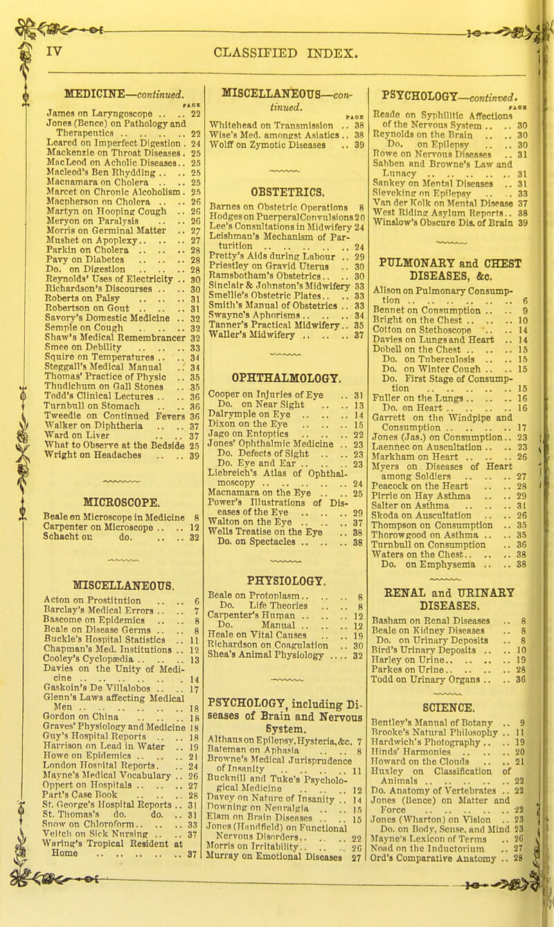 - OC- IV CLASSIFIED INDEX. VTEJilClKE—continued. rAGS James on Laryngoscope .. .. 22 Jones (Bence) on Pathology and Therapentics 22 Leared on Imperfect Digestion . 24 Mackenzie on Tiiroat Diseases. 25 MacLeod on Acholic Diseases.. 25 Macleod's Ben Rhydding .. .. 25 Macnnmara on Ciiolera .. .. 25 Marcet on Chronic Alcoholism. 25 Macpherson on Cholera .. .. 2fi Martyn on Hooping Cough .. 20 Meryon on Paralysis .. .. 26 Morris on Germinal Matter .. 27 Mushet on Apoplexy 27 Parkin on Cholera 28 Pavy on Dlahetea 28 Do. on Digestion 28 Reynolds'Uses of Electricity .. 30 Richardson's Discourses .. .. 30 Roberts on Palsy 31 Robertson on Gout 31 Savory's Domestic Medicine .. 32 Semple on Cough 32 Shaw's Medical Remembrancer 32 Smee on Debility 33 Squire on Temperatures .. .. 34 Steggall's Medical Manual ..' 34 Thomas' Practice of Physic .. 35 Thndlchum on Gall Stones .. 35 Todd's Clinical Lectures .. .. 36 Turnbnll on Stomach .. .. 36 Tweedie on Continued Ferers 36 Walker on Diphtheria .. .. 37 Ward on Liver .. .. 37 What to Observe at the Bedside 25 Wright on Headaches .. .. 39 MICROSCOPE. Beale on Microscope in Medicine 8 Carpenter on Microscope .. .. 12 Schacht ou do. .... 32 MISCELLANEOUS. Acton on Prostitution .. ., 6 Barclay's Medical Errors .. .. 7 Bascome on Epidemics .. .. 8 Beale on Disease Germs .. .. 8 Buckle's Hospital Statistics .. 11 Chapman's Med. Institutions .. 12 Cooley's Cyclopaedia 13 Davies on the Unity of Medi- cine 14 Gaskoin's De Villalobos .. ..17 Glenn's Laws affecting Medical Men 18 Gordon on China 18 Graves' Physiolocy and Medicine 18 Guy's Hospital Reports .. ..18 Harrison on Lead iu Water .. 19 Howe on Epidemics 21 London Hosnifal Reports. .. 24 Mayne's Jfedical Vocabulary .. 26 Oppert on Hospitals 27 Part's Case Book 28 St. George's Hospital Reports ..31 St. Tliomas's do. do. ..31 Snow on Chlorornrm 33 Veltcli on Sick Nnr.sing .. ..37 Wn ring's Tropical Resident at Home 37 MISCELLANEOUS—co;^ iinued. TJlOK Whitehead on Transmission .. 38 Wise's Med. amonest A.siatics .. 38 Wolff on Zymotic Diseases .. 39 OBSTETEICS. Barnes on Obstetric Operations 8 Hodges on Puerperal Con vul sions 2 0 Lee's Consultations in Midwifery 24 Leishman's Mechanism of Par- turition 24 Pretty's Aids during Labour .. 29 Priestley on Gravid Uterus .. 30 Ramsbotham's Obstetrics.. .. 30 Sinclair & Johnston's Midwifery 33 Smellie's Obstetric Plates.. .. 33 Smith's Manual of Obstetrics .. 33 Swaync's Apliorisras 34 Tanner's Practical Midwifery.. 35 Waller's Midwifery 37 OPHTHALMOLOGY. Cooper on Injuries of Eye .. 31 Do. on Near Sight .. ..13 Dalrymple on Eye 14 Dixon on the Eye 15 Jago on Entoptics 22 Jones' Ophthalmic Medicine .. 23 Do. Defects of Sight .. .. 23 Do. Eye and Ear 23 Liebreich's Atlas of Ophth^- moscopy 24 Macnamara on the Eye .. .. 25 Power's Illustrations of Dis- eases of the Eve 29 Walton on the Eye 37 Wells Treatise on the Eye .. 38 Do. on Spectacles 38 PHYSIOLOGY. Beale on Protoplasm s Do. Life Theories .. .. 8 Cai-penter's Human 12 Do. Manual 1,2 Heale on Vital Causes .. ..19 Richardson on Coagulation .. 30 Shea's Animal Physiology 32 PSYCHOLOGY, including Di- seases of Brain and Nervous System. Althaus on Epilepsy,Hysteria,<fcc. 7 Bateman on Aphasia .. .. 8 Browne's Medical Jurisprudence of Insanity n Bucknill and Tuke's Psycholo- gical Medicine 12 Davey on Nature of Insanity . . 14 Downing on Nciiraigia .. ..1.5 Elam on Brnin Diseases .. . . 15 .Tones (Minuifield) on Functional Nervous Disnrrters.. . 22 Morris on Irritability.. .. 20 Murray on Emotional Diseases 27 PSYCHOLOGY—con<iwerf. Reade on Syphilitic Affections of the Nervous System .. .. 30 Reynolds on the Brain .. .. 30 Do. on Epilepsy .. .. 30 Rowe on Nervous Diseases .. 31 Sahben and Browne's Law and Lunacy 31 Snnkey on Mental Diseases ..31 Sievekinir on Epilepsy .. .33 Van derlfolk on Mental Disease 37 West RIdine Asylum Reports.. 38 Winslow's Obscure Dis. of Brain 39 PULMONARY and CHEST DISEASES, &c. Alison on Pulmonary Consump- tion 6 Bennet on Consumption .. .. 9 Bright on the Chest 10 Cotton on Stethoscope '.. ..14 Davies on Lungs and Heart .. 14 Dobell on the Chest 15 Do. on Tuberculosis .. .. 1.5 Do. on Winter Coneh .. .. 15 Do. First Stage of Consump- tion 15 Fuller on the Lungs 16 Do. on Heart 16 Garrett on tlio Windpipe and Consumption 17 Jones (Jas.) on Consumption.. 23 Laennec on Auscultation .. .. 23 Markham on Heart 26 Myers on Diseases of Heart among Soldiers 27 Peacock on the Heart .. .. 28 Pirrie on Hay Asthma .. ..29 Salter on Asthma 31 Skoda on Auscultation .. .. 26 Thompson on Consumption .. 35 Thorowgood on Asthma .. ..35 Tnmbull on Consumption .. 36 Waters on the Chest 38 Do. on Emphysema .. .. 38 RENAL and URINAEIY DISEASES. Basham on Renal Diseases .. 8 Beale on Kidney Diseases .. 8 Do. on Urinur)' Deposits .. 8 Bird's Urinary Deposits .. Harley on Urine Parkes on Urine Todd on Urinary Organs .. SCIENCE. Bentley's Sfanual of Botany .. 9 Brooke's Natural Pliilosophy .. II Hardmch's Photography .. .. 19 Hinds' Harmonics 20 Howard on the Clouds .. ..21 Huxley on Classification of Animals 22 Do. Anatomy of Vertebrates .. 22 Jones (Bence) on Matter and Force 22 Jones (Wharton) on Vision .. 23 Do. on Body, Sense, and Mind 23 Mayne's Lexicon of Terms .. 26 Nond on the Inductorium .. 27 Ord's Comparative Anatomy .. 28 .. 10 .. 19 .. '28 .. 36
