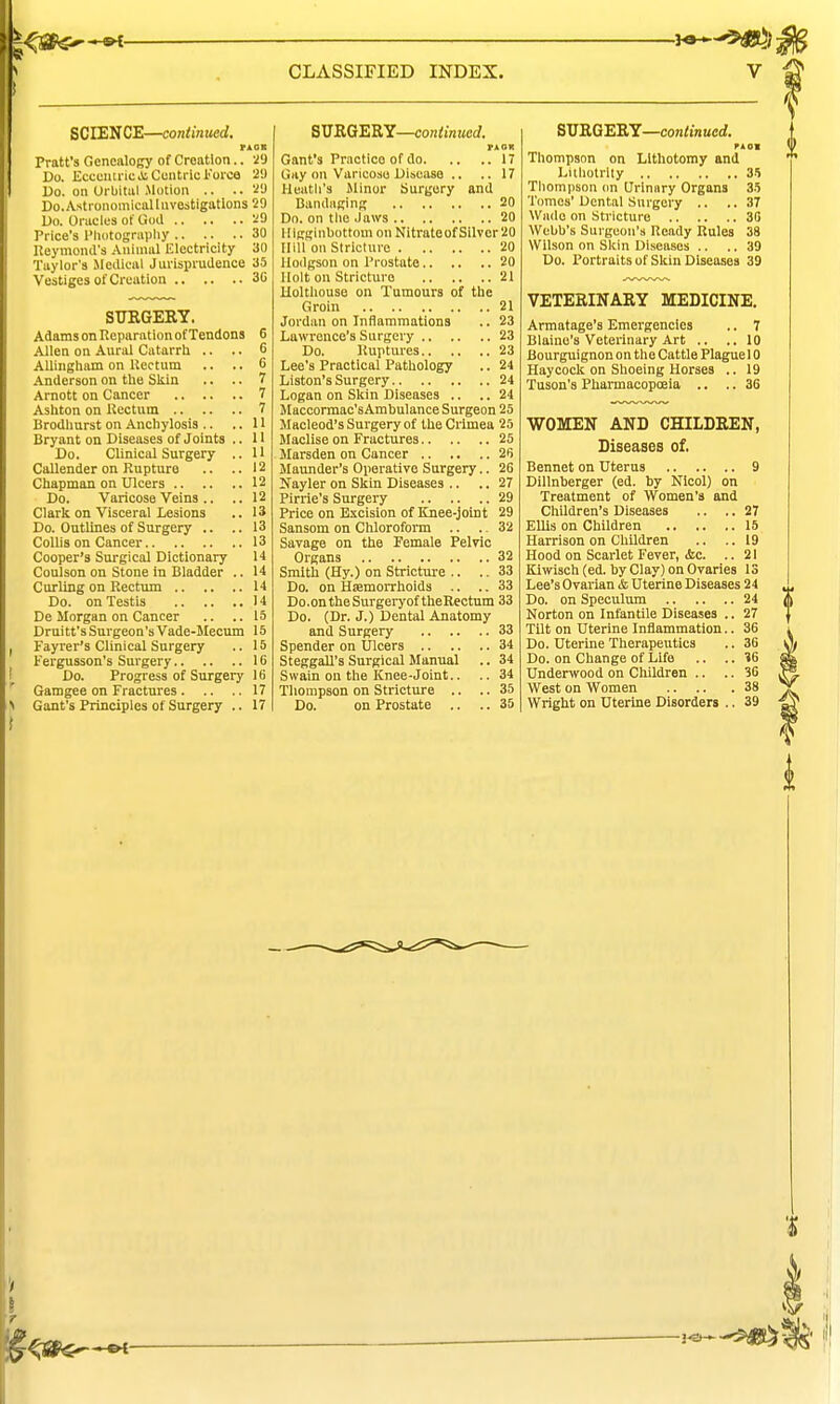 SCIENCE—continued, Pratt's Genealogy of Creation.. 2!) Do. EcceuiricJi Centric Force 2!) Do. on UrbituI Motion .. .. 'i'-) Do.Astronomicallnvestigatlons 29 Do. Oracles of God 29 Price's I'lKitognipliy 30 Heymond's Animal Electricity 30 Taylor's Jledieal Jurisprudence 35 Vestiges of Creation 30 STIRGERY. Adams on Reparation of Tendons 6 Allen on Aural Catarrh .. .. 6 AUingham on Uectum .. .. 6 Anderson on the Skin .. .. 7 Arnott on Cancer 7 Ashton on Rectum 7 Brodliurst on Anchylosis .. ..11 Bryant on Diseases of Joints .. 11 Do. Clinical Surgery .. U Callender on Rupture .. ..12 Chapman on Ulcers 12 Do. Varicose Veins .. Clark on Visceral Lesions Do. Outlines of Surgery 12 13 13 CoUis on Cancer 13 14 14 Cooper's Surgical Dictionary Coulson on Stone in Bladder , Curling on Rectum 14 Do. on Testis 14 De Morgan on Cancer .. .. 15 Druitt's Surgeon's Vade-Mecum 15 Fayrer's Clinical Surgery .. 15 Fergusson's Surgery 16 Do. Progress of Surgery 16 Gamgee on Fractures 17 Gant's Principles of Surgery .. 17 SURGERY—continued. and Gant's Practice of do. Gay on Varicose Disease . Heatli's Minor Surgery Bandaging 20 Do. on the Jaws 20 lligginbottom onNitrateofSilver20 Hill'on Stricture 20 Hodgson on Prostate 20 Holt on Stricture 21 Holthouse on Tumours of the Groin 21 Jordan on Inflammations .. 23 Lawrence's Surgery 23 Do. Ruptures 23 Lee's Practical Pathology .. 24 Listen's Surgery 24 Logan on Skin Diseases .. .. 24 Macoormac'sAmbulance Surgeon 25 Macleod'sSui-geryof the Crimea 25 Maclise on Fractures 25 Marsden on Cancer 26 Maunder's Operative Surgery.. 26 Sayler on Skin Diseases .. Pirrie's Surgery Price on Excision of Knee-joint Sansom on Chloroform .. .. Savage on the Female Pelvic Organs 32 Smith (Hy.) on Stricture .. .. 33 Do. on Hiemorrhoids ,. .. 33 Do.ontheSurgeiyof theRectum 33 Do. (Dr. J.) Dental Anatomy and Surgery .. .. Spender on XJlcers .. SteggaU's Surgical Manual Swain on the Knee-Joint.. Thompson on Stricture .. Do. on Prostate .. 27 29 29 32 SVHQ'ERY—continued. PAOl Thompson on Lithotomy and Lithotrlly 3-') Thompson (m Urinary Organs 35 Tomes'Dental Surgery .. ..37 Wade on Sti icture 30 Webb's Surgeon's Ready Rules 38 Wilson on Skin Diseases .. .. 39 Do. Portraits of Skin Diseases 39 VETERINARY MEDICINE. Armatage's Emergencies .. 7 Blaine's Veterinary Art .. ..10 Bourguignon on the Cattle Plague 10 Haycock on Shoeing Horses .. 19 Tuson's Pharmacopoeia .. .. 36 WOMEN AND CHILDREN, Diseases of. Bennet on Uterus 9 Dillnberger (ed. by Nicol) on Treatment of Women's and Children's Diseases .. .. 27 EUis on Children 16 Harrison on Children .. .. 19 Hood on Scarlet Fever, &c. .. 21 Kiwisch (ed. by Clay) on Ovaries 13 Lee's Ovarian & Uterine Diseases 24 Do. on Speculum 24 Norton on Infantile Diseases .. 27 Tilt on Uterine Inflammation.. 36 Do. Uterine Therapeutics .. 36 Do. on Change of Life .. .. 16 Undenvood on Children .. .. 36 West on Women 38 Wright on Uterine Disorders .. 39