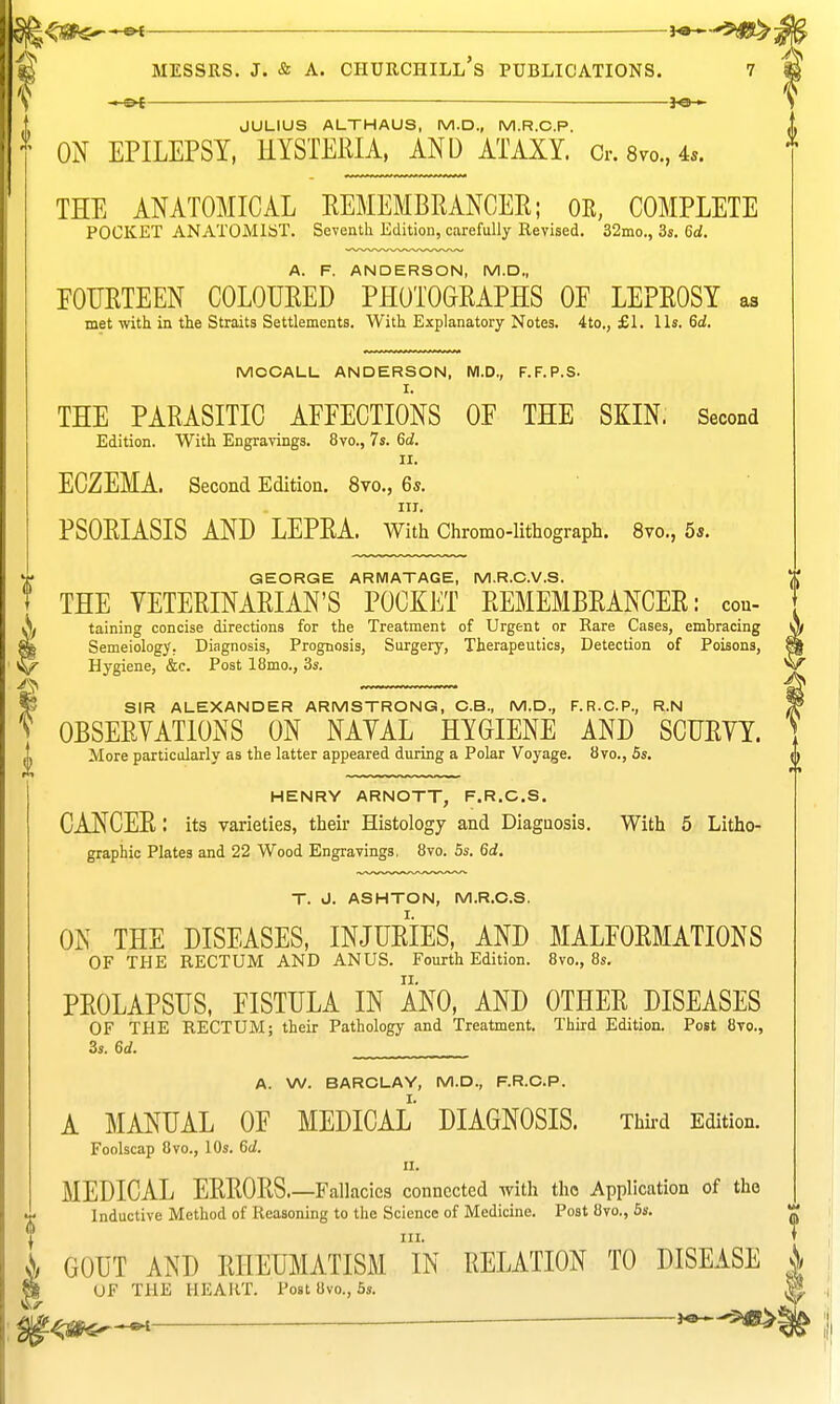 -.-©< — > JULIUS ALTHAUS, M.D., M.R.C.P. ON EPILEPSY, HYSTERIA, AND ATAXY Cr.8vo.,45. THE ANATOMICAL REMEMBEANCER; OR, COMPLETE POCKET ANATOMIST, Seventh Edition, carefully Revised. 32mo., 3s. 6d. A. F. ANDERSON, M.D., FOURTEEN COLOURED PHOTOGRAPHS OF LEPROSY as met with in the Straits Settlements. With Explanatory Notes. 4to., £1. lis. 6d. MOCALL ANDERSON, M.D., F.F.P.S. THE PARASITIC AFFECTIONS OF THE SKIN. Second Edition. With Engravings. 8vo., 7s. 6d. II. ECZEMA. Second Edition. 8vo., 6*. IIT. PSORIASIS AND LEPRA, with Chromo-lithograph. 8vo., 5*. GEORGE ARMATAGE, M.R.C.V.S. THE VETERINARIAN'S POCKET REMEMBRANCER: cou- taining concise directions for the Treatment of Urgent or Rare Cases, embracing Semeiology. Diagnosis, Prognosis, Surgery, Therapeutics, Detection of Poisons, Hygiene, &c. Post 18mo., 3s. ^ SIR ALEXANDER ARMSTRONG, O.B., M.D., F.R.C.P., R.N y OBSERVATIONS ON NAVAL HYGIENE AND SCURVY. More particularly as the latter appeared during a Polar Voyage. 8vo., 6s. HENRY ARNOTT, F.R.C.S. CANCER: its varieties, their Histology and Diagnosis. With 5 Litho- graphic Plates and 22 Wood Engravings, 8vo. 5s. 6d. T. J. ASHTON, M.R.O.S. ON THE DISEASES, INJURIES, AND MALFORMATIONS OF THE RECTUM AND ANUS. Fourth Edition. Bvo., 8s, PROLAPSUS, FISTULA IN ANO, AND OTHER DISEASES OF THE RECTUM; their Pathology and Treatment. Third Edition. Post 8to., 3s. 6d. A. W. BARCLAY, M.D., F.R.O.P. A MANUAL OF MEDICAL DIAGNOSIS. Third Edition. Foolscap 8vo., 10s. 6d. II, MEDICAL ERRORS Fallacies connected with the Application of the f Inductive Method of Reasoning to the Science of Medicine, Post 8vo., 6s, f HI. T }/ GOUT AND RHEUMATISM IN RELATION TO DISEASE i a UF THE HEART. Post 8vo., 6s. ^ ^-^^