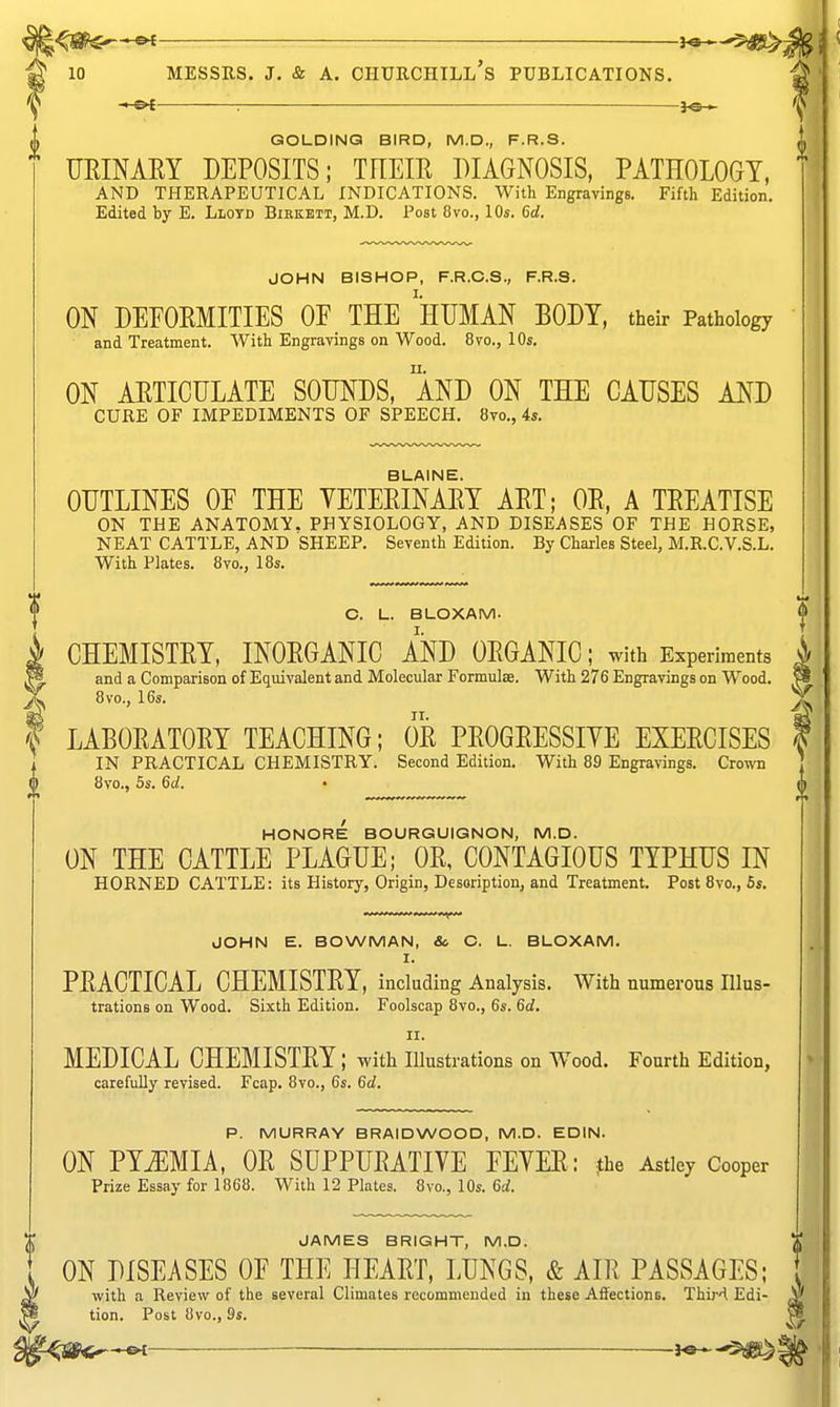 : 3^ GOLDINQ BIRD, M.D., F.R.S. TJRINAKY DEPOSITS; THEIR DIAGNOSIS, PATHOLOGY, AND THERAPEUTICAL INDICATIONS. With Engravings. Fifth Edition. Edited by E. Llotd Bikkett, M.D. Post 8vo., 10s. 6d. JOHN BISHOP, F.R.O.S., F.R.S. ON DEFORMITIES OF THE 'hUMAN BODY, their Pathology and Treatment. With Engravings on Wood. 8vo., 10s, ON ARTICULATE SOUNDS, AND ON THE CAUSES AND CURE OF IMPEDIMENTS OF SPEECH. 8to., 4s, BLAINE. OUTLINES OF THE VETERINARY ART; OR, A TREATISE ON THE ANATOMY. PHYSIOLOGY, AND DISEASES OF THE HORSE, NEAT CATTLE, AND SHEEP. Seventh Edition. By Charles Steel, M.R.C.V.S.L. With Plates. 8vo., 18s. C. L. BLOXAM. CHEMISTRY, INORGANIC AND ORGANIC; with Experiments i and a Comparison of Equivalent and Molecular Formulae. With 276 Engravings on Wood. 8vo., 16s. f LABORATORY TEACHING; OR PROGRESSIYE EXERCISES IN PRACTICAL CHEMISTRY. Second Edition. With 89 Engravings. Crown 8vo., 5s. 6d. • HONORE BOURGUIGNON, M.D. ON THE CATTLE PLAGUE; OR, CONTAGIOUS TYPHUS IN HORNED CATTLE: its History, Origin, Description, and Treatment. Post 8vo., 6s, JOHN E. BOWMAN, Sc C. L. BLOXAM. I. PRACTICAL CHEMISTRY, including Analysis. With numerous Illus- trations on Wood. Sixth Edition. Foolscap 8vo., 6s. 6d. II. MEDICAL CHEMISTRY; with illustrations on Wood. Fourth Edition, carefully revised. Fcap, 8vo., 6s. 6d, P. MURRAY BRAIDWOOD, M.D. EDIN. ON TYjmU, OR SUPPURATIVE FEVER: the Astlcy Cooper Prize Essay for 1868. With 12 Plates. 8vo., 10s. 6rf. JAMES BRIGHT, M.D. [ ON DISEASES OF THE HEART, LUNGS, & AIR PASSAGES; // with a Review of the several Climates recommended in these Aifections, Third Edi- ^ Post 8vo., 9s. -i^-'^^