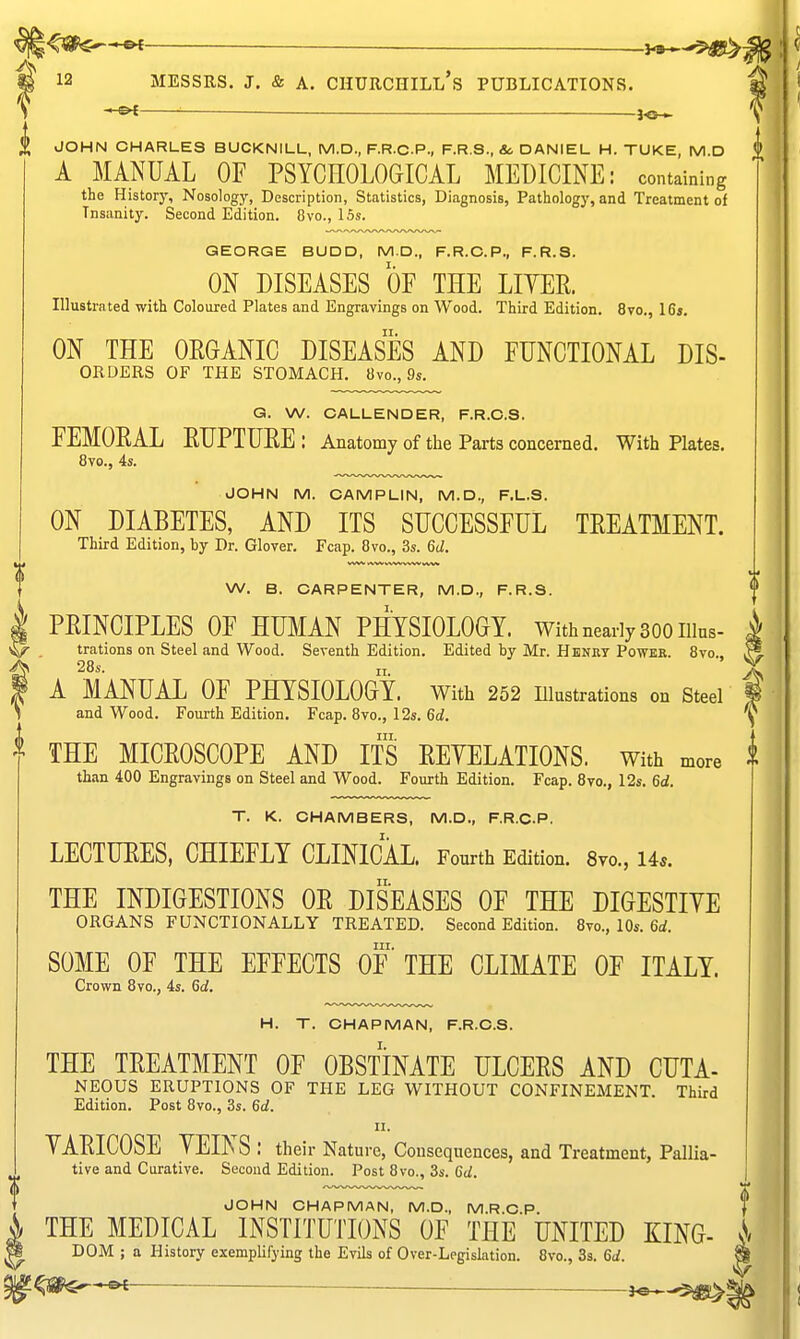 <«^*e< — 12 MESSRS. J. & A. Churchill's publications. ■■ — J<S^ JOHN CHARLES BUCKNILL, M.D., F.R.C.P., F.R.S., &. DANIEL H. TUKE, M.D A MANUAL OF PSYCHOLOGICAL MEDICINE: containing the History, Nosology, Description, Statistics, Diagnosis, Pathology, and Treatment of Insanity. Second Edition. 8vo., 15s. GEORGE BUDD, MD., F.R.C.P., F.R.S. ON DISEASES OF THE LITEE. Illustrated with Coloured Plates and Engravings on Wood. Third Edition. 8vo., 16j. II. ON THE OROANIC DISEASES AND FUNCTIONAL Dis- orders OF THE STOMACH. 8vo., 9s. G. W. CALLENDER, F.R.C.S. FEMOEAL EUPTURE: Anatomy of tlie Parts concerned. With Plates, 8to., 4s. JOHN M. OAMPLIN, M.D., F.L.S. ON DIABETES, AND ITS SUCCESSFUL TEEATMENT. Third Edition, by Dr. Glover. Fcap. 8vo., 3s. 6d. W. B. CARPENTER, M.D., F.R.S. PEINCIPLES OF HUMAN PHYSIOLOGY. With nearly 300 iiius- trations on Steel and Wood. Seventh Edition. Edited by Mr. Henut Powee. 8vo., 28.. A MANUAL OF PHYSIOLOGY, with 252 illustrations on steel and Wood. Fourth Edition. Fcap. Bvo., 12s. 6d. III. THE MICEOSCOPE AND ITS EEYELATIONS. With more than 400 Engravings on Steel and Wood. Fourth Edition. Fcap. 8vo., 12s. 6d. T. K. CHAMBERS, M.D., F.R.C.P. LECTUEES, CHIEFLY CLINICAL. Fourth Edition. 8yo., Us. THE INDIGESTIONS OE DISEASES OF THE DIGESTIYE ORGANS functionally TREATED. Second Edition. 8vo., 10s. 6rf. III. SOME OF THE EFFECTS OF THE CLIMATE OF ITALY. Crown 8vo., 4s. 6a!. H. T. CHAPMAN, F.R.C.S. THE TEEATMENT OF OBSTINATE ULCEES AND CUTA- NEOUS ERUPTIONS OF THE LEG WITHOUT CONFINEMENT. Third Edition. Post 8vo., 3s. 6d. II. VAEICOSE YEINS : their Nature, Consequences, and Treatment, Pallia- tive and Curative. Second Edition. Post 8vo., 3s. 6d. JOHN CHAPMAN, M.D., M.R C P f THE MEDICAL INSTITUTIONS OF THE UNITED KING- ^ DOM ; a History exemplifying the Evils of Over-Legislation. 8vo., 3s. 6d. ^