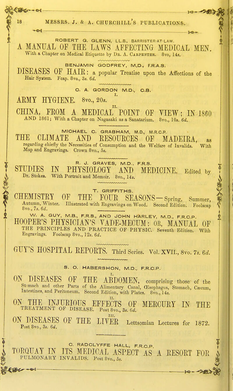— MESSRS. J. & A. Churchill's publications.;, — — . ]o , ROBERT Q. QLENN, LL,B., BARRISTER AT-LAW. A MANUAL OF THE LAWS AFFECTING MEDICAL MEN. W ith a Chapter on Medical Etiquette by Dr. A. Cirpentbr. 8vo, 14», BENJAMIN GODFREY, M,D., F.R.A.S. DISEASES OF HAIE: a popular Treatise upon the Affections of the Hair System. Feap. 8vo., 3s. 6d. O. A. GORDON M.D., C.B. ARMY HYGIENE. 8vo., 20«. CHINA, FEOM A MEDICAl'POINT OF YIEW; IN 1860 AND 1861; With a Chapter on Nagasaki as a Sanatarium. 8vo., 10*. 6d. MICHAEL C. GRABHAM, M.D., M.R.C.P. THE CLIMATE AND EESOURCES OF MADEIRA, as regarding chiefly the Necessities of Consumption and the Welfare of Invalids. With Map and Engravings, Crown 8vo., 5s. R. J. GRAVES, M.D., F.R.S. STUDIES IN PHYSIOLOGY AND MEDICINE. Edited by Dr. Stokes. With Portrait and Memoir. 8vo., 14«. T. GRIFFITHS. CHEMISTRY OF THE FOUR SEASONS-Spring, Summer, Autumn, Winter. Illustrated with Engravings on Wood. Second Edition. Foolscap 8vo., 7s. 6d. „^ W. A. GUY, M.B., F.R.S., AND JOHN HARLEY, M.D., F.R C P. HOOPER'S PHYSICIAN'S YADE-MECUM: OR, MANUAL OF THE PRINCIPLES AND PRACTICE OF PHYSIC. Seventh Edition. With Engravings. Foolscap 8vo., 12s. 6d. GUY'S HOSPITAL REPORTsTrMTseries. Voi. xvii., Svo. 7.. 6d. S. O. HABERSHON, M.D., F.R.O.P. ON DISEASES OF THE ABDOMEN, comprising those of the Stomach and other Parts of the Alimentary Canal, (Esophagus, Stomach, Cacum, Intestines, and Pentoneum. Second Edition, with Plates. 8vo., 14s. ^^™KfJWS?£?..^™T^ MERCURY IN THE IKEATMENT OF DISEASE. Post 8vo., 3s. Gti. ON DISEASES OF THE LIYER Lettsomian Lectures for 1872. Post 8vo., 3s. 6d. J C. RADCLYFFE HALL, F.R O P S, TORQUAY IN ITS MEDICAL ASPECT AS' A RESORT FOR ^ PULMONARY INVALIDS. Post 8vo., Ss. l^^iP*^^- . . ^
