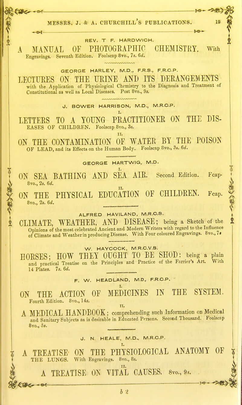 ^ ho^^^rn^ MESSRS. J, & A. Churchill's publications. i9 ,1-^ *e-^ REV. T F. HARDWICH. £ A MANUAL OF PHOTOGRAPHIC CHEMISTRY, with Engravings. Seventh Edition. Foolscap 8vo., 7s. 6d. GEORGE HARLEY, M.D., F.R.S., F.R.C.P. LECTURES ON THE URINE AND ITS DERANGEMENTS with the Application of Physiological Chemistry to the Diagnosis and Treatment of Constitutional as well as Local Diseases. Post 8vo., 9s. J. BOWER HARRISON, M.D., M.R.C.P. LETTERS TO A YOUNG PRACTITIONER ON THE DIS- EASES OF CHILDREN. Foolscap 8vo., 3s. ON THE CONTAMINATION OE WATER BY THE POISON OF LEAD, and its Effects on the Human Body. Foolscap 8vo., 3s. 6d. www* ^/VWV* wvw GEORGE HARTWIG, M.D. ON SEA BATHING AND SEA AIR. Second Edition. Fcap. 8vo., 2s. 6d. ON THE PHYSICAL EDUCATION OF CHILDREN. Fcap. 8vo., 2s. 6d. ALFRED HAVILAND, M.R.C.S. i CLIMATE, WEATHER, AND DISEASE; being a Sketch of the i Opinions of the most celebrated Ancient and Modem Writers with regard to the Influence of Climate and Weather in producing Disease. With Four coloured Engravings. 8vo., 7» W. HAYCOCK, M.R.C.V.S. HORSES; HOW THEY OUGHT TO BE SHOD: being a plain and practical Treatise on the Principles and Practice of the Earner's Art. With 14 Plates. 7s. 6d. F. W. HEADLAND, M.D., F.R.C.P. ON THE ACTION OF MEDICINES IN THE SYSTEM. Fourth Edition. 8vo., 14s. II. A MEDICAL HANDBOOK; comprehending snch Information on Medical and Sanitary Subjects as is desirable in Educated Persons. Second Thousand. Fookcnp Bvo., 5s. J. N. HEALE, M.D., M.R.C.P. I A TREATISE ON THE PHYSIOLOGICAL ANATOMY OF x T THE LUNGS. With Engravings. 8vo., 8s. t A TREATISE ON VITAL CAUSES. 8vo., 9.v. _____ ^ HSP-^?*^ b