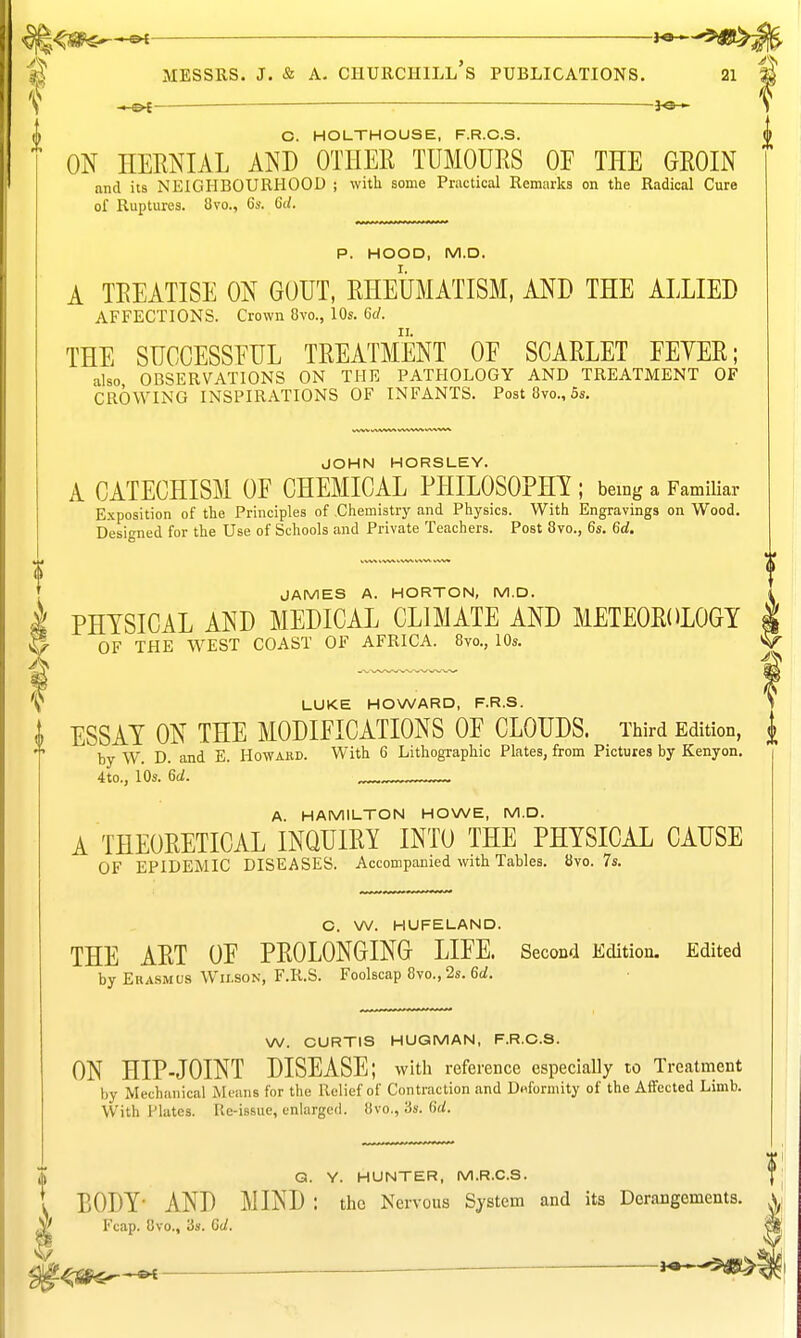 —ot— — : O. HOLTHOUSE, F.R.O.S. ON HERNIAL AND OTHER TUMOURS OF THE GROIN nnd its NEIGHBOURHOOD ; with some Practical Remarks on the Radical Cure of Ruptures. 8vo., 6s. 6d. P. HOOD, M.D. A TREATISE ON GOUT, RHEUMATISM, AND THE ALLIED AFFECTIONS. Crown 8vo., 10s. 6c/. THE SUGCESSEUL TREATMENT OF SCARLET FEYER; also OBSERVATIONS ON THE PATHOLOGY AND TREATMENT OF CROWING INSPIRATIONS OF INFANTS. Post 8vo., 5s. JOHN HORSLEY. A CATECHISM OF CHEMICAL PHILOSOPHI ; being a FamiUar Exposition of the Principles of Chemistry and Physics. With Engravings on Wood. Designed for the Use of Schools and Private Teachers. Post 8vo., 6s. 6d. JAMES A. HORTON, M.D. PHYSICAL AND MEDICAL CLIMATE AND METEOROLOGY OF THE WEST COAST OF AFRICA. 8vo., 10s. \ LUKE HOWARD, F.R.S. '' { ESSAY ON THE MODIFICATIONS OF CLOUDS. Third Edition, ^ by W. D. and E. Howaed. With 6 Lithographic Plates, from Pictures by Kenyon. 4to., 10s. 6rf. A. HAMILTON HOWE, M.D. A THEORETICAL INQUIRY INTO THE PHYSICAL CAUSE OF EPIDEMIC DISEASES. Accompanied with Tables. 8yo. 7s. G. W. HUFELAND. THE ART OF PROLONGING LIFE. Second Edition. Edited by Erasmus Wilson, F.R.S. Foolscap 8vo., 2s. 6ci. W. CURTIS HUGMAN, F.R.O.S. ON HIP-JOINT DISEASE; witli reference especiaUy to Treatment by Mechanical Means for the Relief of Contraction and Deformity of the Affected Limb. With Plates. Re-issue, enlarged. 8vo., 3s. (id. A G. Y. HUNTER, M.R.C.S. 1 BODY- AND MIND : the Nervous System and its Derangements. Fcap. 8vo., 3s. Od. — K^-^^m