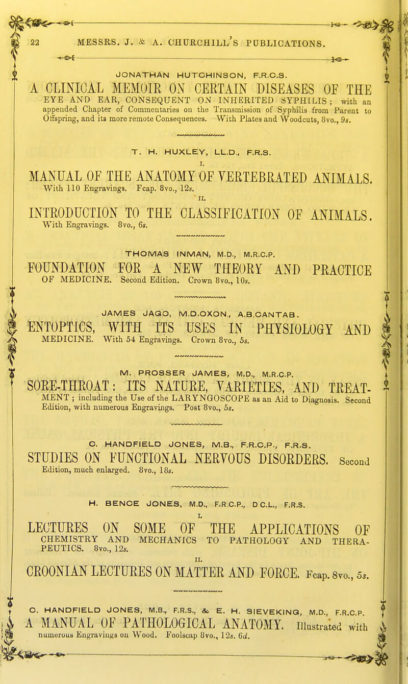 -«-^ — f©— JONATHAN HUTCHINSON, F.R.C.S. A CLINICAL MEMOIR ON CERTAIN DISEASES OF THE EYE AND EAR, CONSEQUENT ON INHERITED SYPHILIS; with an appended Chapter of Commentaries on the Transmission of Syphilis from Parent to Offspring, and its more remote Consequences. With Plates and Woodcuts, 8vo., 9s. T. H. HUXLEY, LL.D., F.R.S. I. MANUAL OF THE ANATOMY OF VERTEBRATED ANIMALS. With 110 Engravings. Fcap. 8vo., 12s. II. INTRODUCTION TO THE CLASSIFICATION OF ANIMALS. With Engravings. 8vo., 6*. THOMAS INMAN, M.D., M.R.C.P. FOUNDATION FOR A NEW THEORY AND PRACTICE OF MEDICINE. Second Edition. Crown 8vo., 10s. t>WV WW^VS HVWVk vwwv« JAMES JAQO, M.D.OXON., A.B.OANTAB. ENTOPTICS, WITH ITS USES IN PHYSIOLOGY AND MEDICINE. With 54 Engravings. Crown Bvo., 5s. M. PROSSER JAMES, M.D., M.R.C.P. SORE-THROAT: ITS NATURE, VARIETIES, AND TREAT- MENT ; including the Use of the LARYNGOSCOPE as an Aid to Diagnosis. Second Edition, with numerous Engravings. Post 8vo., 5s. O. HANDFIELD JONES, M.B., F.R.C.P., F.R.S. STUDIES ON FUNCTIONAL NERYOUS DISORDERS. SecouJ Edition, much enlarged. 8vo., 18s. H. BENOE JONES, M.D., F.R.C.P., D C.L., F.R.S. LECTURES ON SOME Of' THE APPLICATIONS OF CHEMISTRY AND MECHANICS TO PATHOLOGY AND THERA- PEUTICS. Bvo., 12s. CROONIAN LECTURES ON MATTER AND FORCE. Fcap. Svo.. 5.. C. HANDFIELD JONES, M.B., F.R.S., & E. H. SIEVEKINQ, M.D., FRCP A MANUAL OF PAI'HOLOGICAL ANATOMY, illustrated with numerous Engravings on Wood. Foolscap 8vo., 12s. 6d.