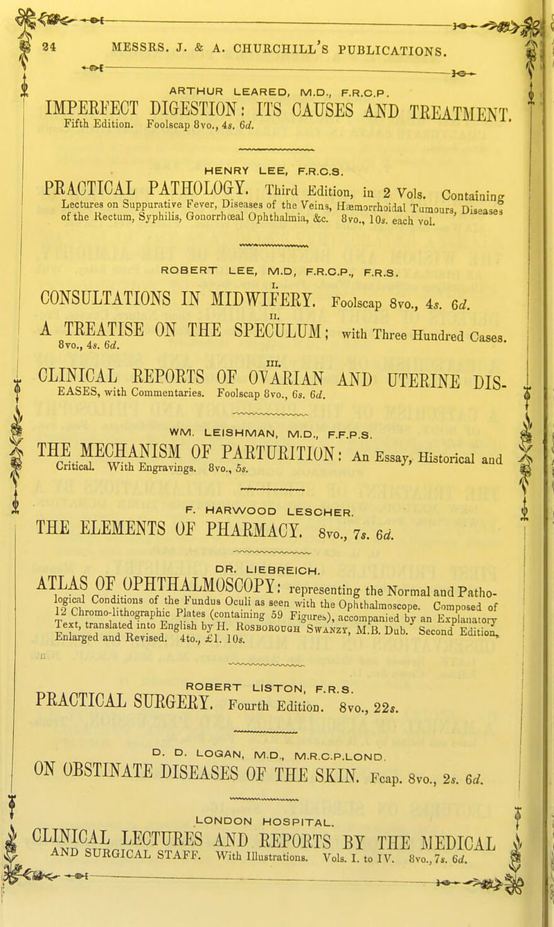 *^ — JO ^ ARTHUR LEARED, M.D., F.R.C.P. IMPEKEECT DIGESTION: ITS CAUSES AND TEEATMENT Fifth Edition. Foolscap 8vo., 4s. Gd. ^■^^i~±^i.\ x. HENRY LEE, F.R.C.S. PEACTICAL PATHOLOGY. Third Edition, in 2 Vols. Containin. Lectures on Suppurative Fever, Diseases of the Veins, Haemorrhoidal Tumours Diseases of the Kectum, Syphilis, Gonorrhoea! Ophthahnia, &c. 8vo., 10s. each vol. ' ROBERT LEE, M.D, F.R.C.P., F.R.S. CONSULTATIONS IN MIDWIFERY. Foolscap 8vo., 4.. 6^. A TREATISE ON THE SPECULUM; with Three Hundred Cases 8vo., 4s. 6rf. III. . CLINICAL REPORTS OF OYARIAN AND UTERINE DIS- EASES, with Commentaries. Foolscap 8vo., 6s. 6</. % ^ WM. LEISHMAN, M.D., F.F.P S ^ t THE MECHANISM OE PARTURITION: An Essay, Historical and | m Critical With Engravings. 8vo., Ss. % 1 F. HARWOOD LESCHER. ^ THE ELEMENTS OF PHARMACY. 8vo., 7.. 6.^. \ DR. LIEBREICH. ATLAS OF OPHTHALMOSCOPY: representing the Normal and Patho- logical Conditions of the l-undus Oculi as seen with the Opiuhalmoscope. Composed of 12 Chromo-hthographic Plates (containing 59 Figures), accompanied by an Explana.o^ Text, translated into English by H Rosborouqh Swanzy, M.B. Dub. Second Editioi Enlarged and Revised. 4to., £1. 10s. ^ ROBERT LISTON, F.R.S. PRACTICAL SURGERY. Fourth Edition. 8vo., 22.. D. D. LOGAN, M.D., M.R.G.P.LOND. ON OBSTINATE DISEASES OF THE SKIN. Fcap. Svo.. 2. 6^. LONDON HOSPITAL. , ^^ISHL™^™^ REPORTS BY THE MEDICAL ^ AND SURGICAL STAFF. With lUustrations. Vols. L to IV. 8vo.,7s. 6<i. __ ^