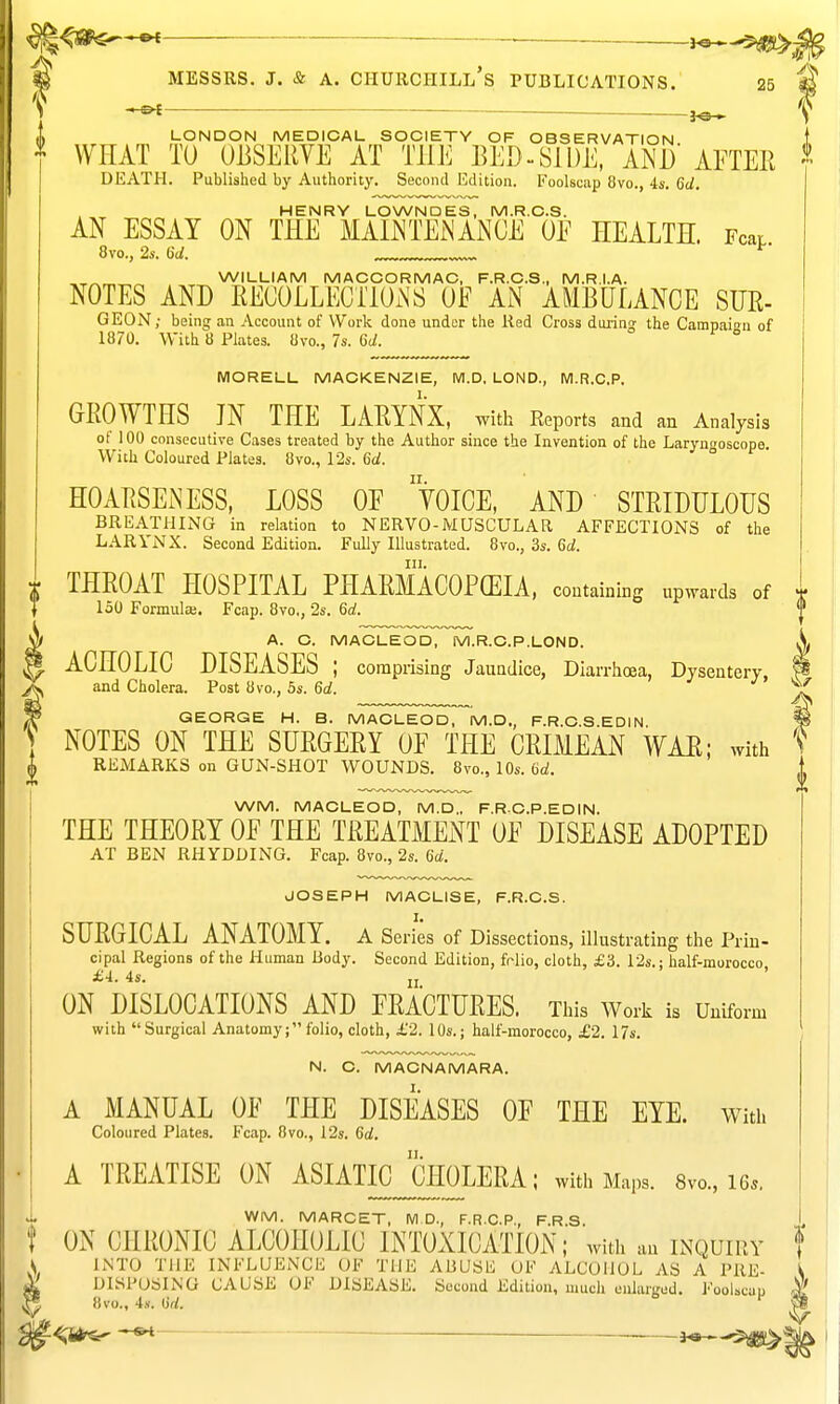 ^^SSf^-^ ^ MESSRS. J. & A. Churchill's publications. 25 -jo- lt LONDON MEDICAL SOCIETY OF OBSERVATION f WHAT TO OBSERVE AT THE BED-SIDE, ANl)' AETER I DEATH. Published by Authority. Second Edition. Foolscap 8vo., 4s. 6d, HENRY LOWNDES, M.R.O.S. AN ESSAY ON THE MAINTEiNANOE OE HEALTH. Fear. 8vo., 2s. 6d. ^' „ WILLIAM MACCORMAC, F.R.C.S., M.R.I.A. NOTES AND RECOLLECIlOiNS OE AN AMBULANCE SUE- GEON; being an Account of Work done under the Red Cross duiing the Campaian of 1870. With 8 Plates. 8vo., 7s. 6d. MORELL MACKENZIE, WI.D, LOND., M.R.C.P, GROWTHS JN THE LARYNX, with Reports and an Analysis of 100 consecutive Cases treated by the Author since the Invention of the Laryngoscope With Coloured Plates. 8vo., 12s. 6d. HOAP.SEiNESS, LOSS OE YOICE, AND STRIDULOUS BREATHING in relation to NERVO-MUSCULAR AFFECTIONS of the LARYNX. Second Edition. Fully Illustrated. 8vo., 3s. 6d. III. THROAT HOSPITAL PHARMACOPCEIA, containing upwards of T 150 Formula;. Fcap. 8vo., Ss. 6rf. A. C. MACLEOD, M.R.C.P.LOND. A. ACHOLIC DISEASES ; comprising Jaundice, Diarrhoea, Dysentery, P and Cholera. Post 8vo,, 5s. 6rf. GEORGE H. B. MACLEOD, M.D., F.R.C.S.EDIN. W NOTES ON THE SURGERY OF THE CRIMEAN WAR; with t REMARKS on GUN-SHOT WOUNDS. 8vo., 10s. 6a!. 0 WM. MACLEOD, M.D„ F.RC.P.EDIN. THE THEORY OE THE TREATMENT OE DISEASE ADOPTED AT BEN RHYDDING. Fcap. 8vo., 2s. (id. JOSEPH MACLISE, F.R.C.S. SURGICAL ANATOMY, a Series of Dissections, illustrating the Prin- cipal Regions of the Human Body. Second Edition, fnlio, cloth, £3. 12s.: half-morocco, £4. 4s. „. ON DISLOCATIONS AND FRACTURES. This Work is Uniform with Surgical Anatomy; folio, cloth, £2. 10s.; half-morocco, £2. 17s. N. C. MACNAMARA. A MANUAL OE THE DISEASES OF THE EYE. with Coloured Plates. Fcap. 8vo., 12s. 6d. A TREATISE ON ASIATIC CHOLERA; with Maps. 8vo., 16., WM. MARCET, M.D., F.R.C.P., F.R.S. ON CHRONIC ALCOHOLIC INTOXICATION; with an inquiry f \ INTO THE INFLUENCE OF THE ABUSli OF ALCOHOL AS A PRE- < ^ DISPOSING CAUSE OF DISEASE. Second Edition, much onlarL'ed. Foolscap ^ I* «vo., 4,v. M. ' ^ ■