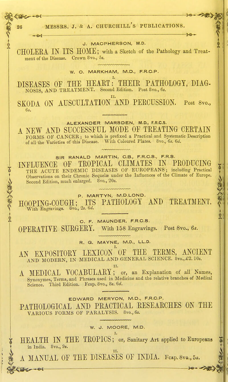 p. MARTYN, M.D.LOND. I HOOPING-COTJGH; ITS PATHOLOGY AND TREATMENT. \ With Engravings. 8vo., 2s. Gd. C. F. MAUNDER, F.R.C.S. OPEEATIYE SUEGEEY. With 158 Engravings. Post 8vo.. 6s R. G. MAYNE, M.D., LL.D. I. AN EXPOSITOEY LEXICON OF THE TEEMS, ANCIENT AND MODERN, IN MEDICAL AND GENERAL SCIENCE. 8vo.,£2.10s. II. A MEDICAL YOCABULAEY; or, an Explanation of aU Names, Synonymes, Terms, and Phrases used in Medicine and the relative branches of Medical Science. Third Edition. Fcap. 8vo., 8s. 6d. EDWARD MERYON, M.D., F.R.C.P. PATHOLOGICAL AND PEACTICAL EESEAECHES ON THE VARIOUS FORMS OF PARALYSIS. 8vo., 6s. W. d. MOORE, M.D. I. X HEALTH IN THE TEOPICS ; or, Sanitary Art applied to Europeans T in India. 8vo., 9s. A MANUAL OE THE DISEASES OF INDIA. Fcap. 8v9., 5*. 26 MESSRS. J. & A. CHURCHILL's PUBLICATIONS. ——■ 3^ J. MACPHERSON, M.D. CHOLEEA IN ITS HOME; with a Sketch of the Pathology and Treat- ment of the Disease. Crown 8vo., Ss. W. O. MARKHAM, M.D., F.R.C.P. DISEASES OF THE HEMT:' THEIE PATHOLOGY, DIAG- NOSIS, AND TREATMENT. Second Edition. Post 8vo., 6s. SKODA ON AUSCDLTATIOn'aND PEECUSSION. Post Svo., 6s. ALEXANDER MARSDEN, M.D., F.R.C.S. A NEW AND SUCCESSFUL MODE OF TEEATING CEETAIN FORMS OF CANCER; to which is prefixed a Practical and Systematic Description of all the Varieties of this Disease. With Coloured Plates. 8vo., 6s. 6d. SIR RANALD MARTIN, C.B., F.R.C.S., F.R.S. INFLUENCE OF TEOPICAL CLIMATES IN PEODUCING m; THE ACUTE ENDEMIC DISEASES OF EUROPEANS; including Practical J Observations on their Chronic Sequelae under the Influences of the Climate of Europe. Second Edition, much enlarged. 8vo., 20s.