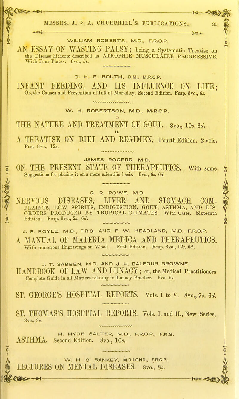 ]0<- WILLIAM ROBERTS, M.D., F.R.C.P. AN ESSAY ON WASTING PALSY; being a Systematic Treatise on the Disease hitherto described as ATROPHIE MUSCULAIRE PROGRESSIVE. With Four Plates. 8vo., 6s. C. H. F. ROUTH, D.M., M.R.C.P. INFANT FEEDING, AND ITS INFLUENCE ON LIFE; Or, the Causes and Prevention of Infant Mortality. Second Edition. Fcap. 8vo., 6s. W. H. ROBERTSON, M.D., M.R.C.P. THE NATTJEE AND TEEATMENT OF GOUT. Svo., io..6^. II. A TREATISE ON DIET AND EEGIMEN. Fourth Edition. 2 vols. Post 8vo., 12s. JAMES ROGERS, M.D. ON THE PRESENT STATE OF THERAPEUTICS. With some x Suggestions for placing it on a more scientific basis. 8vo., 6s. 6d. Q. R. ROWE, M.D. NERYOUS DISEASES, LIYER AND STOMACH COM- PLAINTS, LOW SPIRITS, INDIGESTION, GOUT, ASTHMA, AND DIS- 1 ORDERS PRODUCED BY TROPICAL CLIMATES. With Cases. Sixteenth 2 Edition. Fcap. 8vo., 2s. 6d. V J. F. ROYLE, M.D., F.R.S. AND F. W. HEADLAND, M.D., F.R.O.P. A MANUAL OF MATERIA MEDICA AND THERAPEUTICS. With numerous Engravings on Wood. Fifth Edition. Fcap. 8vo., 12s. 6d, J. T. SABBEN, M.D. AND J. H. BALFOUR BROWNE. HANDBOOK OF LAW AND LUNACY; or, the Medical Practitioners Complete Guide in all Matters relating to Lunacy Practice. 8vo. 5s. ST. GEORGE'S HOSPITAL REPORTS. Vols, i to v. 8yo.,7s.6d. ST. THOMAS'S HOSPITAL REPORTS. Vols. I. and II., New Series, 8vo., 8 J. H. HYDE SALTER, M,D., F.R.G.P., F.R.S. ASTHMA. Second Edition. 8vo., 10s. W. H. O. SANKEY, M.D.LOND., F.R.C.P. LECTURES ON MENTAL DISEASES. Svo.', 8*.