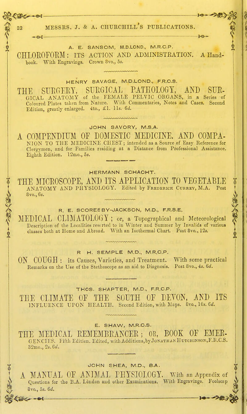B< 32 MESSRS. J. & A. CHTJRCHILL's PUBLICATIONS. ' oc A. E. SANSOM, M.D.LOND., M.R.C.P. CHLOROFOEM: its action and administration, a Hand- book. With Engravings. Crown 8vo., 6s. HENRY SAVAGE, M.D.LOND., F.R.C.S. THE SUEGERY, SUEGICAL PATnOLOGY, AND SUE- GICAL ANATOMY of the FEMALE PELVIC ORGANS, in a Series of Coloured Plates taken from Nature. With Commentaries, Notes and Cases. Second Edition, greatly enlarged. 4to., £L lis. Qd. JOHN SAVORY, M.S.A. A COMPENDIUM OF DOMESTIC MEDICINE. AND COMPA- NION TO THE MEDICINE CIIEST; intended as a Source of Easy Reference for Clergymen, and for Families residing at a Distance from Professional Assistance. Eiuhth Edition. 12mo., 6s. HERMANN SCHACHT. | THE MICEOSCOPE, AND ITS APPLICATION TO VEGETABLE i ANATOMY AND PHYSIOLOGY. Edited by Frederick Currey, M.A. Post ' 8vo., 6s. A R. E. SCORES BY-JAGKSON, M.D., F.R.S.E. A MEDICAL CLlMATOLO(xY ; or, a Topograpbical and Meteorological % Description of the Localities resi rted to in Winter and Summer by Invalids of various classes both at Home and Abroad. With an Isothermal Chart. Post 8vo., 12s. ^ R H. SEMPLE M.D., M.R.C.P. ON COUGH : its Causes, Varieties, and Treatment. With some practical Remarks on the Use of the Stethoscope as an aid to Diagnosis. Post 8vo., 4s. Qd. THOS. SHAPTER, M.D., F.R.C.P. TEE CLIMATE OF THE SODTH OF DEYON. AND ITS INFLUENCE UPON HEALTH. Second Edition, with Maps. 8vo., 10s. 6<f. E. SHAW, M.R.C.S. THE MEDICAL PEMEMEPANCEE ; OR, BOOK OF EMEE- GENCIES. Fifth Edition. Edited, with Additions.by Jonathan Hutchinson,F.K.C.S. .S2mo., 2s.6t/. JOHN SHEA, M.D., B.A. A MANUAL OF ANIMAL PHYSIOLOGY, with an Appendix of Questions for the B.A. London and other Examinations. With Engravings. Foolscap ^ 3vo., 5s. M. ^ ^gg(g « — i^^^f^^