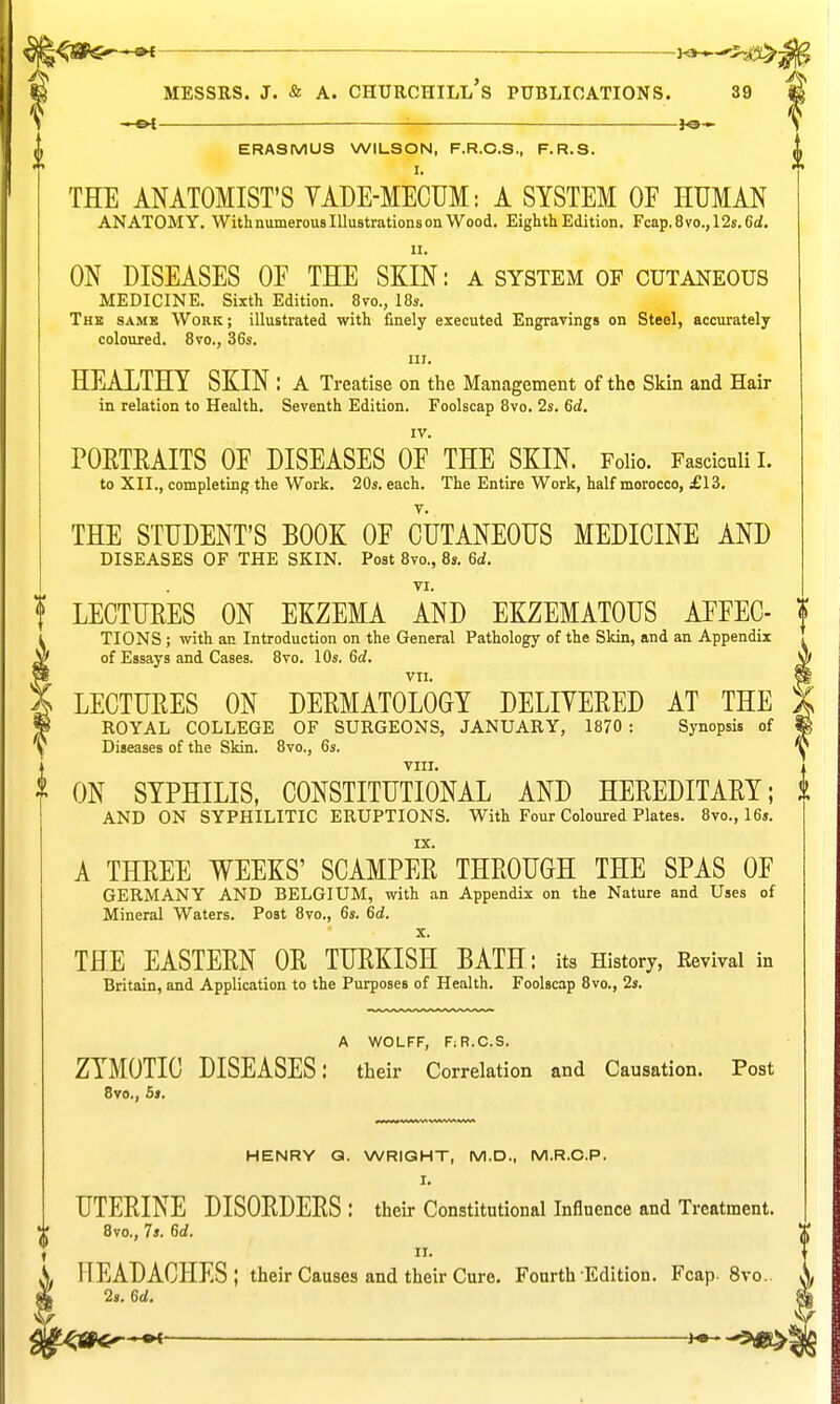 :<3aP$»—»i ■ —*^jiS>: ^> , 'a. MESSRS. J. & A. CHUROHILL S PUBLICATIONS. 39 ^-cH ■ }o— ^ ERASMUS WILSON, F.R.O.S., F.R.S. * I. THE ANATOMIST'S YADE-MECUM: A SYSTEM OF HUMAN ANATOMY. With numerous Illustrations on Wood. Eighth Edition. Fcap.8vo.,12s.6£/. II. ON DISEASES OE THE SKIN: a system of cutaneous MEDICINE. Sixth Edition. 8vo., 18s. The same Work; illustrated with finely executed Engravings on Steel, accurately coloured. 8vo., 36s. III. HEALTHY SKIN : a Treatise on the Management of the Skin and Hair in relation to Health. Seventh Edition. Foolscap 8vo. 2s. 6d. IV. POETKAITS OE DISEASES OE THE SKIN. Folio. Fasciculi I. to XII., completing the Work. 20s. each. The Entire Work, half morocco, £13. THE STUDENT'S BOOK OE CUTANEOUS MEDICINE AND DISEASES OF THE SKIN. Post 8vo., 8s. 6d. VI. ! LECTURES ON EKZEMA AND EKZEMATOUS AEFEC- TIONS ; with an Introduction on the General Pathology of the Skin, and an Appendix of Essays and Cases. 8vo. 10s. 6d, S VII. § LECTURES ON DERMATOLOGY DELIYERED AT THE ) ROYAL COLLEGE OF SURGEONS, JANUARY, 1870 : Synopsis of i Diseases of the Skin. 8vo., 6s. 'ij viir. ^ ON SYPHILIS, CONSTITUTIONAL AND HEREDITARY; i AND ON SYPHILITIC ERUPTIONS. With Four Coloured Plates. 8vo., 16s. IX. A THREE WEEKS' SCAMPER THROUGH THE SPAS OF GERMANY AND BELGIUM, with an Appendix on the Nature and Uses of Mineral Waters. Post 8vo., 6s. 6<i. X. THE EASTERN OR TURKISH BATH: its History, Eevival in Britain, and Application to the Purposes of Health. Foolscap 8vo., 2s. A WOLFF, FiR.C.S. ZYMOTIC DISEASES: their Correlation and Causation, Post 8vo., 5s. HENRY Q. WRIQHT, M.D., M.R.O.P. I. UTERINE DISORDERS : their Constitutional Influence and Treatment. 8vo., 7s. 6d. II. S, HEADACHES; their Causes and their Curo. Fourth Edition. Fcap. 8vo. » 2,. 6d.