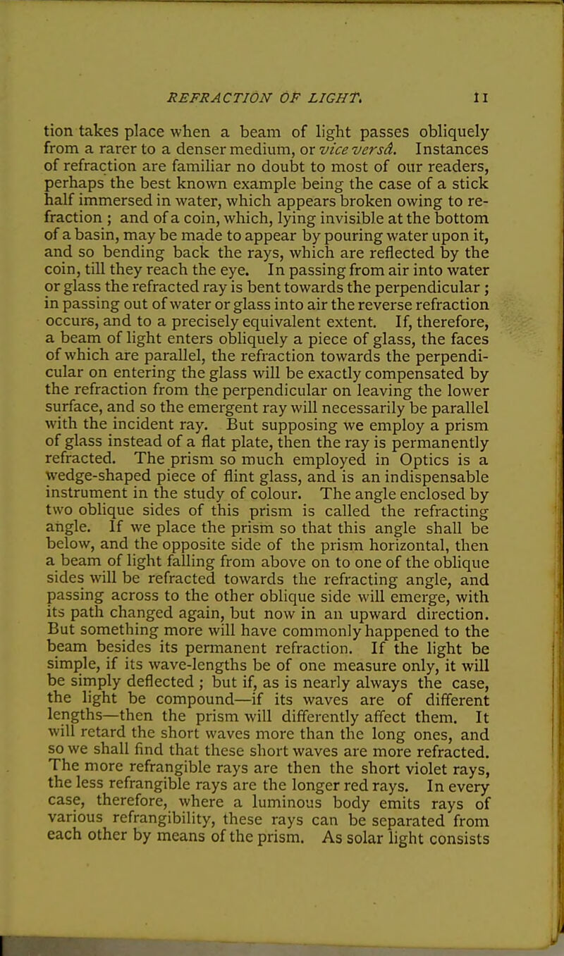 tion takes place when a beam of light passes obliquely from a rarer to a denser medium, or vice versd. Instances of refraction are familiar no doubt to most of our readers, perhaps the best known example being the case of a stick half immersed in water, which appears broken owing to re- fraction ; and of a coin, which, lying invisible at the bottom of a basin, may be made to appear by pouring water upon it, and so bending back the rays, which are reflected by the coin, till they reach the eye. In passing from air into water or glass the refracted ray is bent towards the perpendicular; in passing out of water or glass into air the reverse refraction occur€, and to a precisely equivalent extent. If, therefore, a beam of light enters obliquely a piece of glass, the faces of which are parallel, the refraction towards the perpendi- cular on entering the glass will be exactly compensated by the refraction from the perpendicular on leaving the lower surface, and so the emergent ray will necessarily be parallel with the incident ray. But supposing we employ a prism of glass instead of a flat plate, then the ray is permanently refracted. The prism so much employed in Optics is a wedge-shaped piece of flint glass, and is an indispensable instrument in the study of colour. The angle enclosed by two obhque sides of this prism is called the refracting angle. If we place the prism so that this angle shall be below, and the opposite side of the prism horizontal, then a beam of light falling from above on to one of the oblique sides will be refracted towards the refracting angle, and passing across to the other oblique side will emerge, with its path changed again, but now in an upward direction. But something more will have commonly happened to the beam besides its permanent refraction. If the light be simple, if its wave-lengths be of one measure only, it will be simply deflected ; but if, as is nearly always the case, the light be compound—if its waves are of different lengths—then the prism will differently affect them. It will retard the short waves more than the long ones, and so we shall find that these short waves are more refracted. The more refrangible rays are then the short violet rays, the less refrangible rays are the longer red rays. In every case, therefore, where a luminous body emits rays of various refrangibility, these rays can be separated from each other by means of the prism. As solar light consists