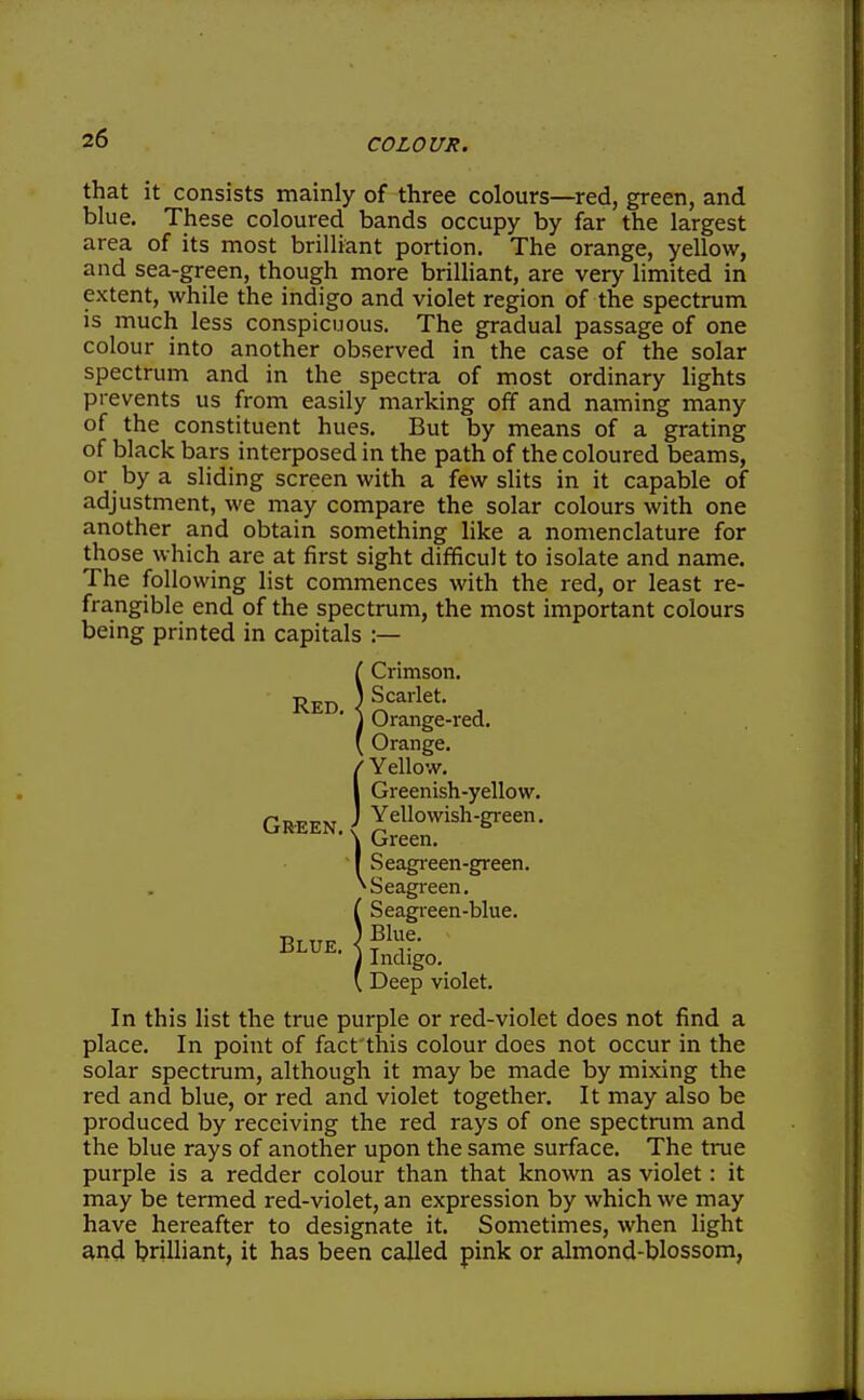 that it consists mainly of three colours—red, green, and blue. These coloured bands occupy by far the largest area of its most brilliant portion. The orange, yellow, and sea-green, though more brilliant, are very limited in extent, while the indigo and violet region of the spectrum is much less conspicuous. The gradual passage of one colour into another observed in the case of the solar spectrum and in the spectra of most ordinary lights prevents us from easily marking off and naming many of the constituent hues. But by means of a grating of black bars interposed in the path of the coloured beams, or by a sliding screen with a few slits in it capable of adjustment, we may compare the solar colours with one another and obtain something like a nomenclature for those which are at first sight difficult to isolate and name. The following list commences with the red, or least re- frangible end of the spectrum, the most important colours being printed in capitals :— Red, Crimson. Scarlet. Orange-red. Orange. / Yellow. I Greenish-yellow. Is Blue. Green. Seagi-een-green. ^Seagi-een. Seagieen-blue. Blue. Indigo. , Deep violet. In this list the true purple or red-violet does not find a place. In point of fact this colour does not occur in the solar spectrum, although it may be made by mixing the red and blue, or red and violet together. It may also be produced by receiving the red rays of one spectrum and the blue rays of another upon the same surface. The true purple is a redder colour than that known as violet: it may be termed red-violet, an expression by which we may have hereafter to designate it. Sometimes, when light and brilliant, it has been called pink or almond-blossom.