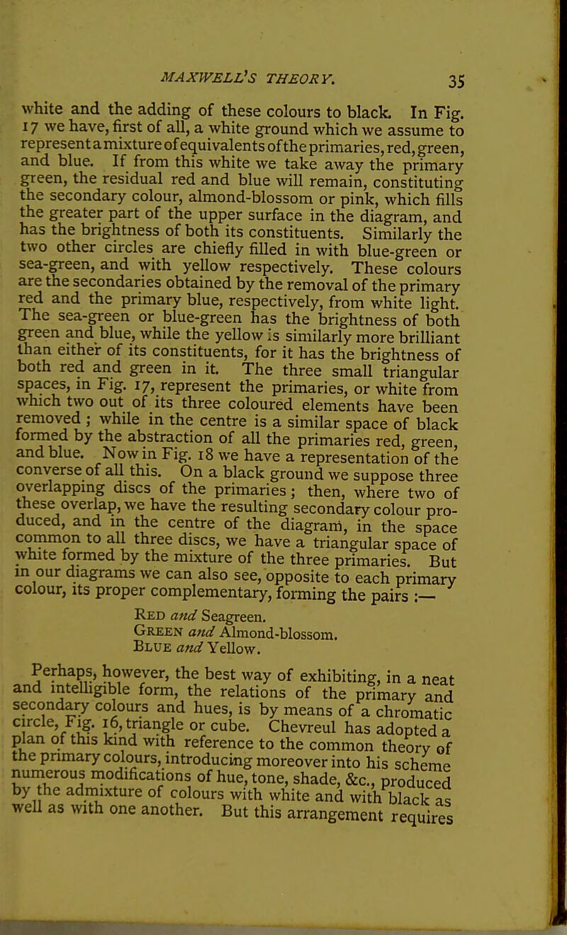 white and the adding of these colours to black In Fig. 17 we have, first of all, a white ground which we assume to represent amixture of equivalents of the primaries, red, green, and blue. If from this white we take away the primary green, the residual red and blue will remain, constituting the secondary colour, almond-blossom or pink, which fills the greater part of the upper surface in the diagram, and has the brightness of both its constituents. Similarly the two other circles are chiefly filled in with blue-green or sea-green, and with yellow respectively. These colours are the secondaries obtained by the removal of the primary red and the primary blue, respectively, from white light. The sea-green or blue-green has the brightness of both green and blue, while the yellow is similarly more brilliant than either of its constituents, for it has the brightness of both red and green in it. The three small triangular spaces, m Fig. 17, represent the primaries, or white from which two out of its three coloured elements have been removed ; while in the centre is a similar space of black formed by the abstraction of all the primaries red, green and blue. Now in Fig. 18 we have a representation of the converse of all this. On a black ground we suppose three overlapping discs of the primaries; then, where two of these overlap, we have the resulting secondary colour pro- duced, and in the centre of the diagram, in the space common to all three discs, we have a triangular space of white formed by the mixture of the three primaries. But m our diagrams we can also see, opposite to each primary colour, Its proper complementary, forming the pairs :— Red and Seagreen. Green and Almond-blossom. Blue and Yellow. Perhaps, however, the best way of exhibiting, in a neat and intelhgible form, the relations of the primary and secondary colours and hues, is by means of a chromatic circle, Fig. 16, triangle or cube. Chevreul has adopted a plan of this kind with reference to the common theory of the pnmary colours, introducing moreover into his scheme numerous modifications of hue, tone, shade, &c., produced by he admixture of colours with white and with black as well as with one another. But this arrangement requires