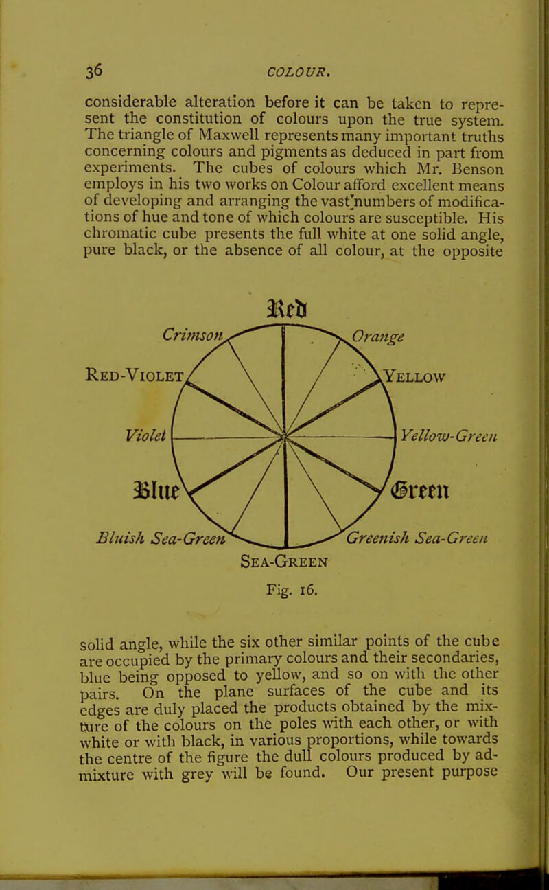 considerable alteration before it can be taken to repre- sent the constitution of colours upon the true system. The triangle of Maxwell represents many important truths concerning colours and pigments as deduced in part from experiments. The cubes of colours which Mr. Benson employs in his two works on Colour afford excellent means of developing and arranging the vast'numbers of modifica- tions of hue and tone of which colours are susceptible. His chromatic cube presents the full white at one solid angle, pure black, or the absence of all colour, at the opposite soHd angle, while the six other similar points of the cube are occupied by the primary colours and their secondaries, blue being opposed to yellow, and so on with the other pairs. On the plane surfaces of the cube and its edges are duly placed the products obtained by the mix- Cure of the colours on the poles with each other, or with white or with black, in various proportions, while towards the centre of the figure the dull colours produced by ad- mixture with grey will be found. Our present purpose