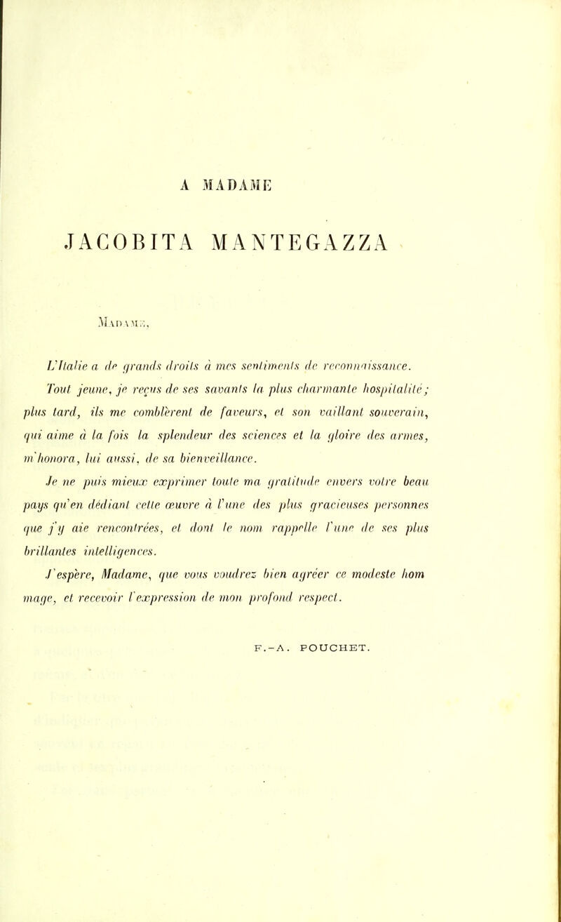 A MADAME .TACOBITA MANTEGAZZA Mao \n::. L'Italie a de grands droits à mes sentiments de reconnaissance. Tout jeune, je reçus de ses savants la plus charmante hospitalité; plus tard, ils me comblèrent de faveurs, et son vaillant souverain, qui aime à la fois la splendeur des sciences et la gloire des armes, m'honora, lui aussi, de sa bienveillance. Je ne puis mieux exprimer toute ma gratitude envers votre beau pays qu'en dédiant cette œuvre à l'une des plus gracieuses personnes que j'y aie rencontrées, et dont le nom rappelle l'une de ses plus brillantes intelligen ces. ïespère, Madame, que vous voudrez bien agréer ce modeste hom mage, et recevoir l'expression de mon profond respect. F.-A. POUCHET.