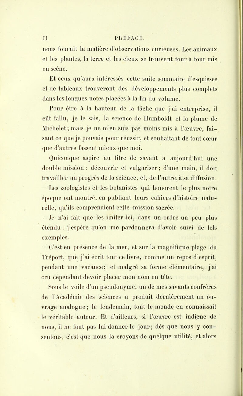 nous fournit la matière d'observations curieuses. Les animaux et les plantes, la terre et les cieux se trouvent tour à tour mis en scène. Et ceux qu'aura intéressés cette suite sommaire d'esquisses et de tableaux trouveront des développements plus complets dans les longues notes placées à la fin du volume. Pour être à la hauteur de la tâche que j'ai entreprise, il eût fallu, je le sais, la science de Humboldt et la plume de Michelet; mais je ne m'en suis pas moins mis à l'œuvre, fai- sant ce que je pouvais pour réussir, et souhaitant de tout cœur que d'autres fassent mieux que moi. Quiconque aspire au titre de savant a aujourd'hui une double mission : découvrir et vulgariser ; d'une main, il doit travailler au progrès de la science, et, de l'autre, à sa diffusion. Les zoologistes et les botanistes qui honorent le plus notre époque ont montré, en publiant leurs cahiers d'histoire natu- relle, qu'ils comprenaient cette mission sacrée. Je n'ai fait que les imiter ici, dans un ordre un peu plus étendu : j'espère qu'on me pardonnera d'avoir suivi de tels exemples. C'est en présence de la mer, et sur la magnifique plage du Tréport, que j'ai écrit tout ce livre, comme un repos d'esprit, pendant une vacance; et malgré sa forme élémentaire, j'ai cru cependant devoir placer mon nom en tête. Sous le voile d'un pseudonyme, un de mes savants confrères de l'Académie des sciences a produit dernièrement un ou- vrage analogue ; le lendemain, tout le monde en connaissait le véritable auteur. Et d'ailleurs, si l'œuvre est indigne de nous, il ne faut pas lui donner le jour; dès que nous y con- sentons, c'est que nous la croyons de quelque utilité, et alors