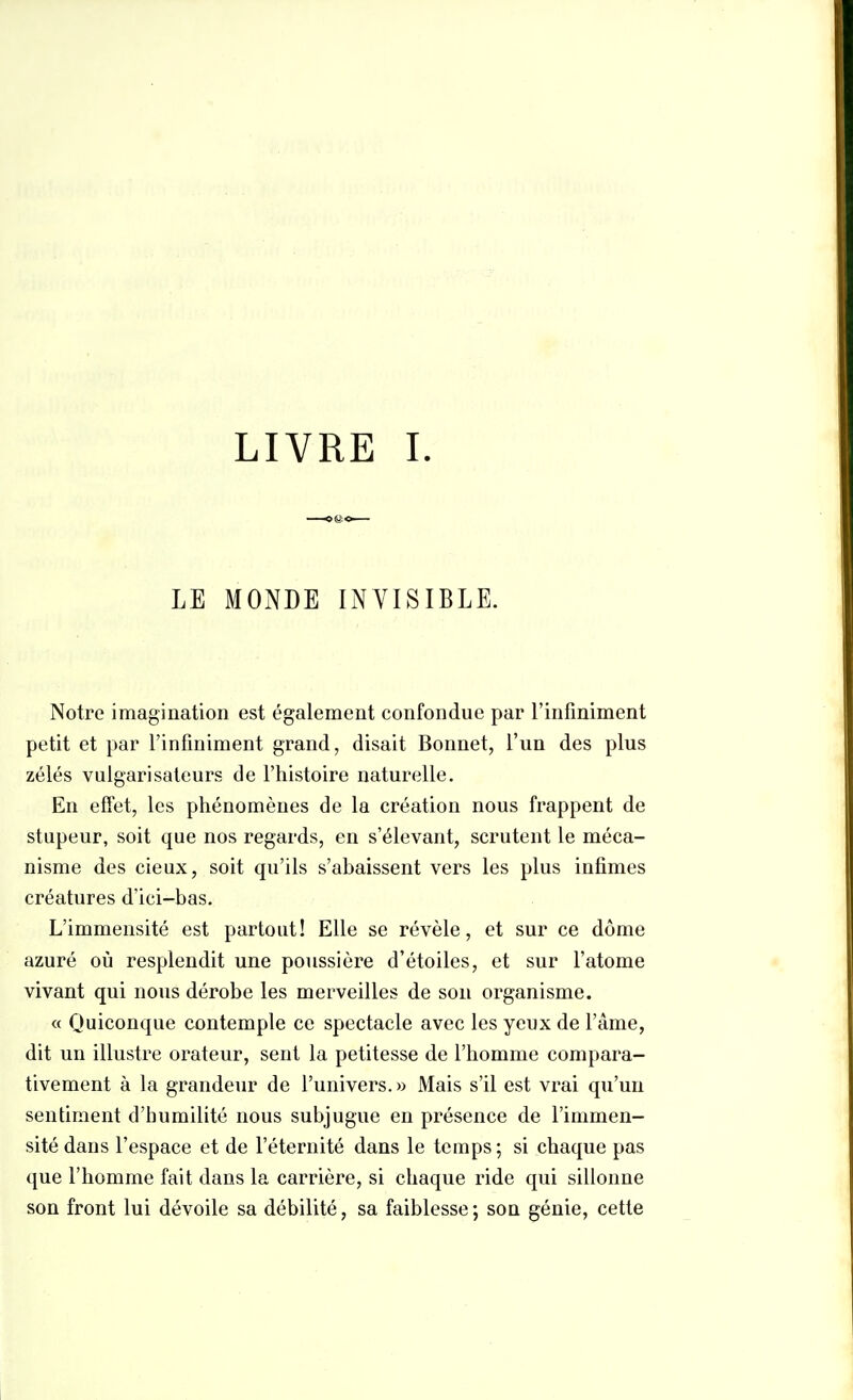 LIVRE I LE MONDE INVISIBLE. Notre imagination est également confondue par l'infiniment petit et par l'infiniment grand, disait Bonnet, l'un des plus zélés vulgarisateurs de l'histoire naturelle. En effet, les phénomènes de la création nous frappent de stupeur, soit que nos regards, en s'élevant, scrutent le méca- nisme des cieux, soit qu'ils s'abaissent vers les plus infimes créatures d'ici-bas. L'immensité est partout! Elle se révèle, et sur ce dôme azuré où resplendit une poussière d'étoiles, et sur l'atome vivant qui nous dérobe les merveilles de son organisme. « Quiconque contemple ce spectacle avec les yeux de l'âme, dit un illustre orateur, sent la petitesse de l'homme compara- tivement à la grandeur de l'univers.» Mais s'il est vrai qu'un sentiment d'humilité nous subjugue en présence de l'immen- sité dans l'espace et de l'éternité dans le temps; si chaque pas que l'homme fait dans la carrière, si chaque ride qui sillonne son front lui dévoile sa débilité, sa faiblesse; son génie, cette