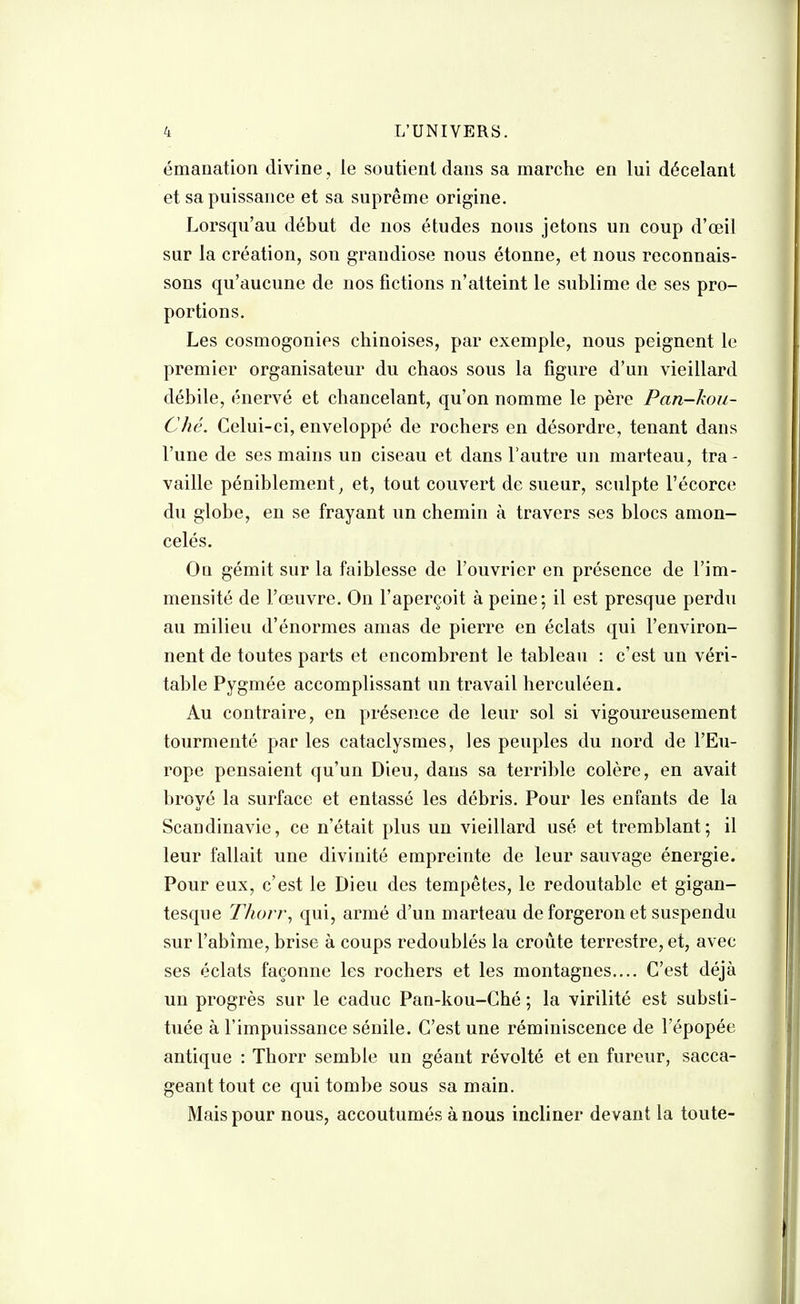 émanation divine, le soutient dans sa marche en lui décelant et sa puissance et sa suprême origine. Lorsqu'au début de nos études nous jetons un coup d'œil sur la création, son grandiose nous étonne, et nous reconnais- sons qu'aucune de nos fictions n'atteint le sublime de ses pro- portions. Les cosmogonies chinoises, par exemple, nous peignent le premier organisateur du chaos sous la figure d'un vieillard débile, énervé et chancelant, qu'on nomme le père Pan-kou- Ché. Celui-ci, enveloppé de rochers en désordre, tenant dans l'une de ses mains un ciseau et dans l'autre un marteau, tra - vaille péniblement, et, tout couvert de sueur, sculpte l'écorce du globe, en se frayant un chemin à travers ses blocs amon- celés. On gémit sur la faiblesse de l'ouvrier en présence de l'im- mensité de l'œuvre. On l'aperçoit à peine; il est presque perdu au milieu d'énormes amas de pierre en éclats qui l'environ- nent de toutes parts et encombrent le tableau : c'est un véri- table Pygmée accomplissant un travail herculéen. Au contraire, en présence de leur sol si vigoureusement tourmenté par les cataclysmes, les peuples du nord de l'Eu- rope pensaient qu'un Dieu, dans sa terrible colère, en avait broyé la surface et entassé les débris. Pour les enfants de la ScaDdinavic, ce n'était plus un vieillard usé et tremblant; il leur fallait une divinité empreinte de leur sauvage énergie. Pour eux, c'est le Dieu des tempêtes, le redoutable et gigan- tesque Thorr, qui, armé d'un marteau de forgeron et suspendu sur l'abîme, brise à coups redoublés la croûte terrestre, et, avec ses éclats façonne les rochers et les montagnes.... C'est déjà un progrès sur le caduc Pan-kou-Ché ; la virilité est substi- tuée à l'impuissance sénile. C'est une réminiscence de l'épopée antique : Thorr semble un géant révolté et en fureur, sacca- geant tout ce qui tombe sous sa main. Mais pour nous, accoutumés à nous incliner devant la toute-