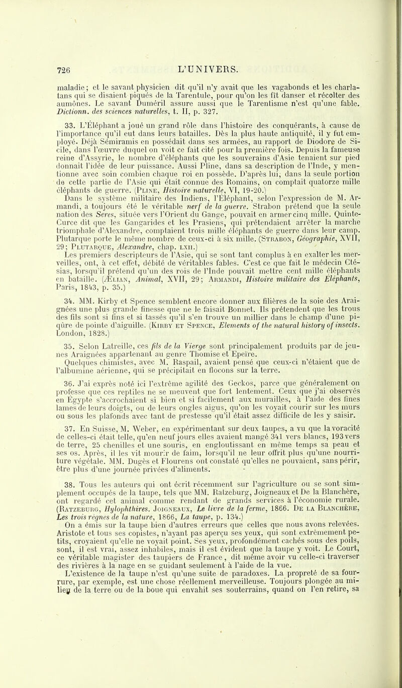 maladie ; et le savant physicien dit qu'il n'y avait que les vagabonds et les charla- tans qui se disaient piqués de la Tarentule, pour qu'on les fît danser et récolter des aumônes. Le savant Duméril assure aussi que le Tarentisme n'est qu'une fable. Dictionn. des sciences naturelles, t. II, p. 327. 33. L'Éléphant a joué un grand rôle dans l'histoire des conquérants, à cause de l'importance qu'il eut dans leurs batailles. Dès la plus haute antiquité, il y fut em- ployé. Déjà Sémiramis en possédait dans ses armées, au rapport de Diodore de Si- cile, dans l'œuvre duquel on voit ce fait cité pour la première fois. Depuis la fameuse reine d'Assyrie, le nombre d'éléphants que les souverains d'Asie tenaient sur pied donnait l'idée de leur puissance. Aussi Pline, dans sa description de l'Inde, y men- tionne avec soin combien chaque roi en possède. D'après lui, dans la seule portion de cette partie de l'Asie qui était connue des Romains, on comptait quatorze mille éléphants de guerre. (Pline, Histoire naturelle, VI, 19-20.) Dans le système militaire des Indiens, l'Éléphant, selon l'expression de M. Ar- mandi, a toujours été le véritable nerf de la guerre. Strabon prétend que la seule nation des Seres, située vers l'Orient du Gange, pouvait en armer cinq mille. Quinte- Curce dit que les Gangarides et les Prasiens, qui prétendaient arrêter la marche triomphale d'Alexandre, comptaient trois mille éléphants de guerre dans leur camp. Plutarque porte le même nombre de ceux-ci à six mille. (Strabon, Géographie, XVII, 29; Plutarque, Alexandre, chap. lxii.) Les premiers descripteurs de l'Asie, qui se sont tant complus à en exalter les mer- veilles, ont, à cet effet, débité de véritables fables. C'est ce que fait le médecin Cté- sias, lorsqu'il prétend qu'un des rois de l'Inde pouvait mettre cent mille éléphants en bataille. (^Elian, Animal, XVII, 29; Armandi, Histoire militaire des Éléphants, Paris, 1843, p. 35.) 34. MM. Kirby et Spence semblent encore donner aux filières de la soie des Arai- gnées une plus grande finesse que ne le faisait Bonnet. Ils prétendent que les trous des fils sont si fins et si tassés qu'il s'en trouve un millier dans le champ d'une pi- qûre de pointe d'aiguille. (Kirby et Spence, Eléments of the natural history of insects. London, 1828.) 35. Selon Latreille, ces fils de la Vierge sont principalement produits par déjeu- nes Araignées appartenant au genre Thomise et Epeïre. Quelques chimistes, avec M. Raspail, avaient pensé que ceux-ci n'étaient que de l'albumine aérienne, qui se précipitait en flocons sur la terre. 36. J'ai exprès noté ici l'extrême agilité des Geckos, parce que généralement on professe que ces reptiles ne se meuvent que fort lentement. Ceux que j'ai observés en Egypte s'accrochaient si bien et si facilement aux murailles, à l'aide des fines lames de leurs doigts, ou de leurs ongles aigus, qu'on les voyait courir sur les murs ou sous les plafonds avec tant de prestesse qu'il était assez difficile de les y saisir. 37. En Suisse, M. Weber, en expérimentant sur deux taupes, a vu que la voracité de celles-ci était telle, qu'en neuf jours elles avaient mangé 341 vers blancs, 193 vers de terre, 25 chenilles et une souris, en engloutissant en même temps sa peau et ses os. Après, il les vit mourir de faim, lorsqu'il ne leur offrit plus qu'une nourri- ture végétale. MM. Dugès et Flourens ont constaté qu'elles ne pouvaient, sans périr, être plus d'une journée privées d'aliments. 38. Tous les auteurs qui ont écrit récemment sur l'agriculture ou se sont sim- plement occupés de la taupe, tels que MM. Ratzeburg, Joigneaux et De la Blanchère, ont regardé cet animal comme rendant de grands services à l'économie rurale. (Ratzeburg, Hylophthires. Joigneaux, Le livre de la ferme, 1866. De la Blanchère, Les trois règnes de la nature, 1866, La taupe, p. 134.) On a émis sur la taupe bien d'autres erreurs que celles que nous avons relevées. Aristote et tous ses copistes, n'ayant pas aperçu ses yeux, qui sont extrêmement pe- tits, croyaient qu'elle ne voyait point. Ses yeux, profondément cachés sous des poils, sont, il est vrai, assez inhabiles, mais il est évident que la taupe y voit. Le Court, ce véritable magister des taupiers de France, dit même avoir vu celle-ci traverser des rivières à la nage en se guidant seulement à l'aide de la vue. L'existence de la taupe n'est qu'une suite de paradoxes. La propreté de sa four- rure, par exemple, est une chose réellement merveilleuse. Toujours plongée au mi- lieu de la terre ou de la boue qui envahit ses souterrains, quand on l'en retire, sa