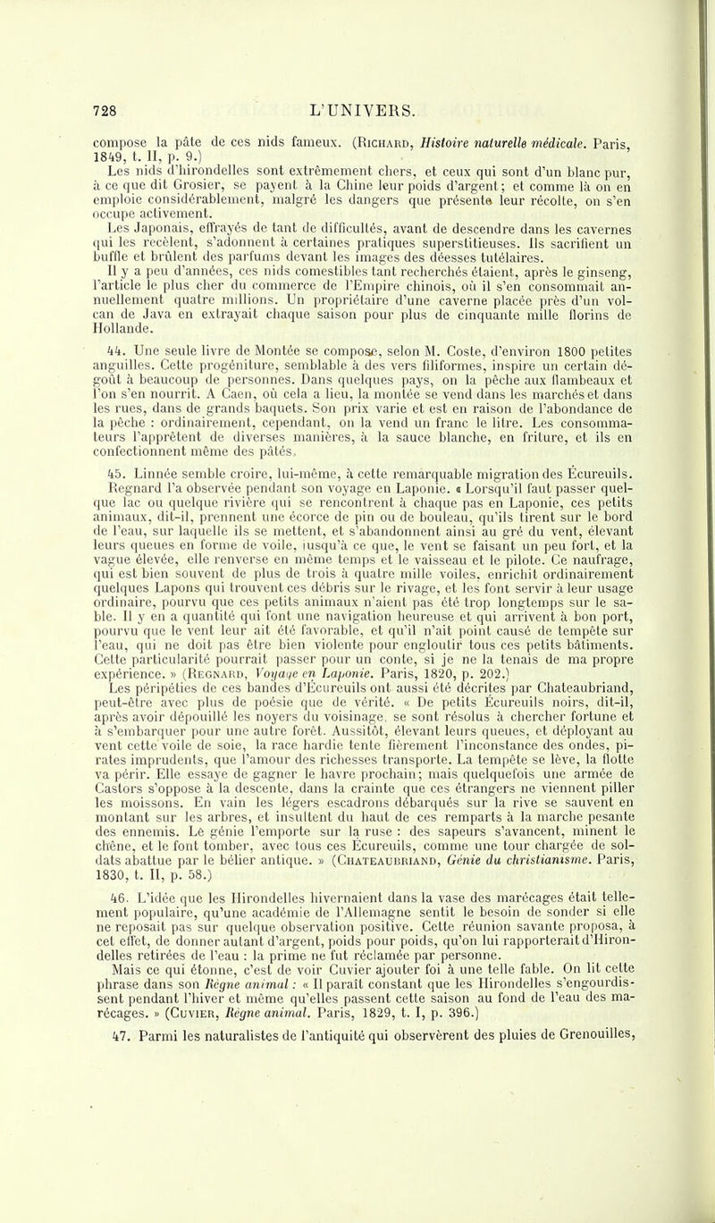 compose la pâte de ces nids fameux. (Richard, Histoire naturelle médicale. Paris, 1849, t. II, p. 9.) Les nids d'hirondelles sont extrêmement chers, et ceux qui sont d'un blanc pur, à ce que dit Grosier, se payent à la Chine leur poids d'argent; et comme là on en emploie considérablement, malgré les dangers que présenta leur récolte, on s'en occupe activement. Les Japonais, effrayés de tant de difficultés, avant de descendre dans les cavernes qui les recèlent, s'adonnent à certaines pratiques superstitieuses. Ils sacrifient un buffle et brûlent des parfums devant les images des déesses tutélaires. Il y a peu d'années, ces nids comestibles tant recherchés étaient, après le ginseng, l'article le plus cher du commerce de l'Empire chinois, où il s'en consommait an- nuellement quatre millions. Un propriétaire d'une caverne placée près d'un vol- can de Java en extrayait chaque saison pour plus de cinquante mille florins de Hollande. 44. Une seule livre de Montée se compose, selon M. Coste, d'environ 1800 petites anguilles. Cette progéniture, semblable à des vers filiformes, inspire un certain dé- goût à beaucoup de personnes. Dans quelques pays, on la pêche aux flambeaux et l'on s'en nourrit. A Caen, où cela a lieu, la montée se vend dans les marchés et dans les rues, dans de grands baquets. Son prix varie et est en raison de l'abondance de la pêche : ordinairement, cependant, on la vend un franc le litre. Les consomma- teurs l'apprêtent de diverses manières, à la sauce blanche, en friture, et ils en confectionnent même des pâtés, 45. Linnée semble croire, lui-même, à cette remarquable migration des Écureuils. Regnard l'a observée pendant son voyage en Laponie. a Lorsqu'il faut passer quel- que lac ou quelque rivière qui se rencontrent à chaque pas en Laponie, ces petits animaux, dit-il, prennent une écorce de pin ou de bouleau, qu'ils tirent sur le bord de l'eau, sur laquelle ils se mettent, et s'abandonnent ainsi au gré du vent, élevant leurs queues en forme de voile, jusqu'à ce que, le vent se faisant un peu fort, et la vague élevée, elle renverse en même temps et le vaisseau et le pilote. Ce naufrage, qui est bien souvent de plus de trois à quatre mille voiles, enrichit ordinairement quelques Lapons qui trouvent ces débris sur le rivage, et les font servir à leur usage ordinaire, pourvu que ces petits animaux n'aient pas été trop longtemps sur le sa- ble. Il y en a quantité qui font une navigation heureuse et qui arrivent à bon port, pourvu que le vent leur ait été favorable, et qu'il n'ait point causé de tempête sur l'eau, qui ne doit pas être bien violente pour engloutir tous ces petits bâtiments. Cette particularité pourrait passer pour un conte, si je ne la tenais de ma propre expérience. » (Regnard, Voyage en Laponie. Paris, 1820, p. 202.) Les péripéties de ces bandes d'Ecureuils ont aussi été décrites par Chateaubriand, peut-être avec plus de poésie que de vérité. « De petits Écureuils noirs, dit-il, après avoir dépouillé les noyers du voisinage, se sont résolus à chercher fortune et à s'embarquer pour une autre forêt. Aussitôt, élevant leurs queues, et déployant au vent cette voile de soie, la race hardie tente fièrement l'inconstance des ondes, pi- rates imprudents, que l'amour des richesses transporte. La tempête se lève, la flotte va périr. Elle essaye de gagner le havre prochain; mais quelquefois une armée de Castors s'oppose à la descente, dans la crainte que ces étrangers ne viennent piller les moissons. En vain les légers escadrons débarqués sur la rive se sauvent en montant sur les arbres, et insultent du haut de ces remparts à la marche pesante des ennemis. Lè génie l'emporte sur la ruse : des sapeurs s'avancent, minent le chêne, et le font tomber, avec tous ces Écureuils, comme une tour chargée de sol- dats abattue par le bélier antique. » (Chateaubriand, Génie du christianisme. Paris, 1830, t. II, p. 58.) 46. L'idée que les Hirondelles hivernaient dans la vase des marécages était telle- ment populaire, qu'une académie de l'Allemagne sentit le besoin de sonder si elle ne reposait pas sur quelque observation positive. Cette réunion savante proposa, à cet effet, de donner autant d'argent, poids pour poids, qu'on lui rapporterait d'Hiron- delles retirées de l'eau : la prime ne fut réclamée par personne. Mais ce qui étonne, c'est de voir Cuvier ajouter foi à une telle fable. On lit cette phrase dans son Règne animal : « Il paraît constant que les Hirondelles s'engourdis- sent pendant l'hiver et même qu'elles passent cette saison au fond de l'eau des ma- récages. » (Cuvier, Règne animal. Paris, 1829, t. I, p. 396.) 47. Parmi les naturalistes de l'antiquité qui observèrent des pluies de Grenouilles,