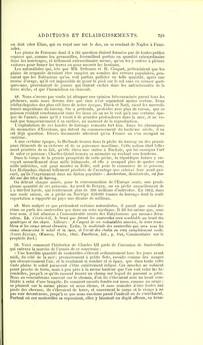 on doit citer Élien, qui en reçut une sur le dos, en se rendant de Naples à Pouz- zoles. Les pluies de Poissons dont il a été question étaient formées par de toutes petites espèces qui, comme les grenouilles, fourmillent parfois en quantité extraordinaire clans les marécages, et tellement extraordinaire même, qu'on les y enlève à pleines voitures pour fumer les terres ou pour nourrir les bestiaux. Les naturalistes qui, tels que MM. Defrance et H. Cloquet, prétendaient que les pluies de crapauds devaient être rangées au nombre des erreurs populaires, pen- saient que les Batraciens qu'on voit parfois pulluler en telle quantité, après une averse d'orage, qu'il est impossible de poser le pied sur le sol sans en écraser quel- ques-uns, provenaient de jeunes qui étaient cachés dans les anfractuosités de la terre sèche, et que l'inondation en chassait. 48. Nous n'avons pas voulu ici attaquer une opinion très-enracinée parmi tous les pêcheurs, mais nous devons dire que rien n'est cependant moins certain. Deux ichthyologistes des plus célèbres de notre époque, Bloch et Noël, nient les merveil- leuses migrations du bareng. On a prétendu, peut-être avec plus de raison, que ce poisson résidait constamment dans les lieux où on ne le voit qu'à une certaine épo- que de l'année, mais qu'il y vivait à de grandes profondeurs dans la mer, et ne ve- nait que temporairement à sa surface, au moment de la reproduction. L'exploitation de ces bandes de harengs remonte fort loin. Dans les chroniques du monastère d'Evesham, qui datent du commencement du huitième siècle, il en est déjà question. Divers documents attestent qu'en France on s'en occupait au onzième. A une certaine époque, la Hollande trouva dans la pêche du bareng un des princi- paux éléments de sa richesse et de sa puissance maritime. Cette nation était telle- ment pénétrée de ce fait, qu'elle éleva une statue à Buckalz, qui lui enseigna l'art de saler ce poisson ; Charles-Quint honora sa mémoire en visitant son tombeau. Dans le temps de la grande prospérité de cette pêche, la république batave y en- voyait annuellement deux mille bâtiments, et elle y occupait plus de quatre cent mille individus, soit pour monter sa flotte, soit pour le commerce de ce poisson. Les Hollandais étaient tellement pénétrés de l'avantage que celui-ci leur avait pro- curé, qu'ils l'exprimaient dans un dicton populaire : Amsterdam, disaient-ils, est fon- dée sur des têtes de hareng. On détruit chaque année, pour la consommation de l'Europe seule, une prodi- gieuse quantité de ces poissons. Au nord de Bergen, on en pêche annuellement de 5 à 600 000 barils, qui renferment plus de 300 millions d'individus. En 1862, dans une seule saison, on a péché en Norvège 659 000 tonnes de harengs dont la seule exportation a rapporté au pays une dizaine de millions. 49. Mais malgré ce que prétendent certains naturalistes, il paraît que saint Jé- rôme ne parle des sauterelles que dans un sens mystique. Il dit lui-même que, sous leur nom, il fait allusion à l'innombrable armée des Babyloniens qui menace Jéru- salem. Là, s'écrie-t-il, le bruit que feront les sauterelles sera semblable au bruit des quadriges et des chars. Ailleurs : A l'aspect de ces redoutables insectes, la terre trem- blera et les deux seront ébranlés. Enfin, la multitude des sauterelles qui sera sous les deux obscurcira le soleil et la lune, et Véclat des étoiles en sera complètement voilé. (Saint Jérôme, Œuvres, Paris, 1841. Panthéon, litt., p. 644, Commentaire sur le prophète Joël.) 50. Voici comment l'historien de Charles XII parle de l'invasion de Sauterelles qui entrava la marche de l'armée de ce souverain : « Une horrible quantité de sauterelles s'élevait ordinairement tous les jours avant midi, du côté de la mer; premièrement à petits flots, ensuite comme des nuages qui obscurcissaient l'air, et le rendaient si sombre et si épais, que dans toute cette vaste plaine le soleil paraissait s'être entièrement éclipsé. Ces insectes ne volaient point proche de terre, mais à peu près à la même hauteur que l'on voit voler les hi- rondelles, jusqu'à ce qu'ils eussent trouvé un champ sur lequel ils pussent se jeter. Nous en rencontrions souvent, sur le chemin, d'où ils s'élevaient avec un bruit sem- blable à celui d'une tempête. Ils venaient ensuite fondre sur nous, comme un orage ; se jetaient sur la même plaine où nous étions, et sans craindre d'être foulés aux pieds des chevaux, ils s'élevaient de terre, et couvraient le corps et le visage à ne pas voir devant nous, jusqu'à ce que nous eussions passé l'endroit où ils s'arrêtaient. Partout où ces sauterelles se reposaient, elles y faisaient un dégât affreux, en brou-