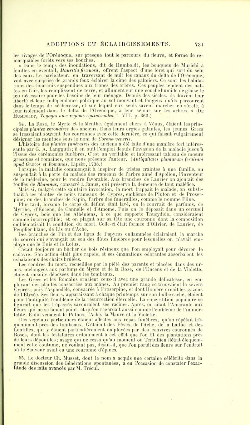 les rivages de l'Orénoque, sur presque tout le parcours du fleuve, et forme de re- marquables forêts vers ses bouches. « Dans le temps des inondations, dit de Humboldt, les bouquets de Murichi à feuilles en éventail, Mauritia (lexuosa, offrent l'aspect d'une forêt qui sort du sein des eaux. Le navigateur, en traversant de nuit les canaux du delta de l'Orénoque, voit avec surprise de grands feux éclairer la cime des palmiers. Ce sont les habita- tions des Guaranis suspendues aux troncs des arbres. Ces peuples tendent des nat- tes en l'air, les remplissent de terre, et allument sur une couche humide de glaise le feu nécessaire pour les besoins de leur ménage. Depuis des siècles, ils doivent leur liberté et leur indépendance politique au sol mouvant et fangeux qu'ils parcourent dans le temps de sécheresse, et sur lequel eux seuls savent marcher en sûreté, à leur isolement dans le delta de l'Orénoque, à leur séjour sur les arbres. » (De Humboldt, Voyages aux régions équinoxiales, t. VIII, p. 363.) 5i. La Rose, le Myrte et la Menthe, également chers à Vénus, étaient les prin- cipales plantes coronaires des anciens. Dans leurs orgies galantes, les jeunes Grecs se tressaient souvent des couronnes avec cette dernière, ce qui faisait vulgairement désigner les menthes sous le nom de Corona veneris. L'histoire des plantes funéraires des anciens a été faite d'une manière fort intéres- sante par G. A. Langguth; il en suit l'emploi depuis l'invasion de la maladie jusqu'à l'issue des cérémonies funèbres. C'est un véritable et intéressant tableau de mœurs grecques et romaines, que nous présente l'auteur. (Antiquitates plantarum feralium apud Grxcos et Romanos. Lipsia?, 1738.) Lorsque la maladie commençait à inspirer de tristes craintes à une famille, on suspendait à la porte du malade des rameaux de l'arbre aimé d'Apollon, l'inventeur de la médecine, pour le rendre favorable. Aux branches de Laurier on ajoutait des touffes de Rhamnus, consacré à Janus, qui préserve la demeure de tout maléfice. Mais si, malgré cette salutaire invocation, la mort frappait le malade, on substi- tuait à ces plantes de noirs rameaux de Cyprès, emblème de Pluton et de Proser- pine; ou des branches de Sapin, l'arbre des funérailles, comme le nomme Pline. Plus tard, lorsque le corps du défunt était lavé, on le couvrait de parfums, de Myrrhe, d'Encens, de Cannelle et d'Amome. Puis on le déposait dans un cercueil de Cyprès, bois que les Athéniens, à ce que rapporte Thucydide, considéraient comme incorruptible; et on plaçait sur sa tête une couronne dont la composition emblématisait la condition du mort. Celle-ci était formée d'Olivier, de Laurier, de Peuplier blanc, de Lis ou d'Ache. Des branches de Pin et des tiges de Papyrus enflammées éclairaient la marche du convoi qui s'avançait au son des flûtes funèbres pour lesquelles on n'avait em- ployé que le Buis et le Lotus. C'était toujours un bûcher de bois résineux que l'on employait pour dévorer le cadavre. Son action était plus rapide, et ses émanations odorantes absorbaient les exhalaisons des chairs brûlées. Les cendres du mort, recueillies par la piété des parents et placées dans des ur- nes, mélangées aux parfums du Myrte et de la Rose, de l'Encens et de la Violette, étaient ensuite déposées dans les tombeaux. Les Grecs et les Romains ornaient ceux-ci avec une grande délicatesse, en em- ployant des plantes consacrées aux mânes. Au premier rang se trouvaient le sévère Cyprès; puis l'Asphodèle, consacrée à Proserpine, et dont Homère ornait les gazons de l'Ëlysée. Ses fleurs, apparaissant à chaque printemps sur son bulbe caché, étaient pour l'antiquité l'emblème de la résurrection éternelle. La superstition populaire se figurait que les trépassés savouraient ses racines. Après, on citait l'Amarante aux fleurs qui ne se fanent point, et qu'on regardait aussi comme l'emblème de l'immor- talité. Enfin venaient le Pothos, l'Ache, la Mauve et la Violette. Des végétaux particuliers étaient affectés aux repas funèbres, qu'on répétait fré- quemment près des tombeaux. C'étaient des Fèves, de l'Ache, de la Laitue et des Lentilles, qui y étaient particulièrement employées par des convives couronnés de Roses, dont les testataires ordonnaient à cet effet que l'on fît des plantations près de leurs dépouilles ; usage qui ne cessa qu'au moment où Tertullien flétrit éloquem- ment cette coutume, ne voulant pas, disait-il, que l'on portât des fleurs sur l'endroit où le Sauveur avait eu une couronne d'épines. 55. Le docteur Ch. Musset, dont le nom a acquis une certaine célébrité dans la grande discussion des Générations spontanées, a eu l'occasion de constater l'exac- titude des faits avancés par M. Trécul.